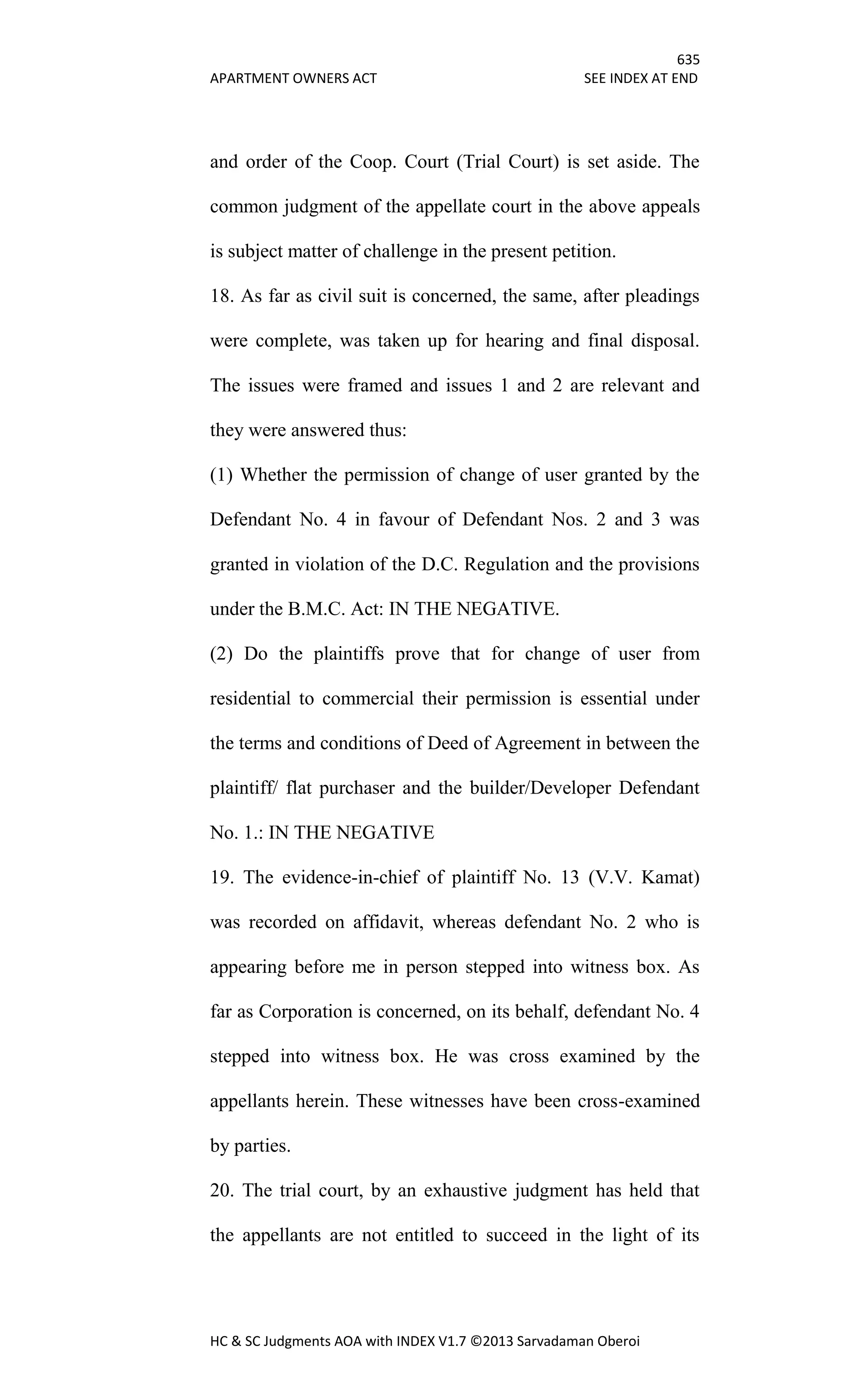 635
APARTMENT OWNERS ACT SEE INDEX AT END
HC & SC Judgments AOA with INDEX V1.7 ©2013 Sarvadaman Oberoi
and order of the Coop. Court (Trial Court) is set aside. The
common judgment of the appellate court in the above appeals
is subject matter of challenge in the present petition.
18. As far as civil suit is concerned, the same, after pleadings
were complete, was taken up for hearing and final disposal.
The issues were framed and issues 1 and 2 are relevant and
they were answered thus:
(1) Whether the permission of change of user granted by the
Defendant No. 4 in favour of Defendant Nos. 2 and 3 was
granted in violation of the D.C. Regulation and the provisions
under the B.M.C. Act: IN THE NEGATIVE.
(2) Do the plaintiffs prove that for change of user from
residential to commercial their permission is essential under
the terms and conditions of Deed of Agreement in between the
plaintiff/ flat purchaser and the builder/Developer Defendant
No. 1.: IN THE NEGATIVE
19. The evidence-in-chief of plaintiff No. 13 (V.V. Kamat)
was recorded on affidavit, whereas defendant No. 2 who is
appearing before me in person stepped into witness box. As
far as Corporation is concerned, on its behalf, defendant No. 4
stepped into witness box. He was cross examined by the
appellants herein. These witnesses have been cross-examined
by parties.
20. The trial court, by an exhaustive judgment has held that
the appellants are not entitled to succeed in the light of its
 