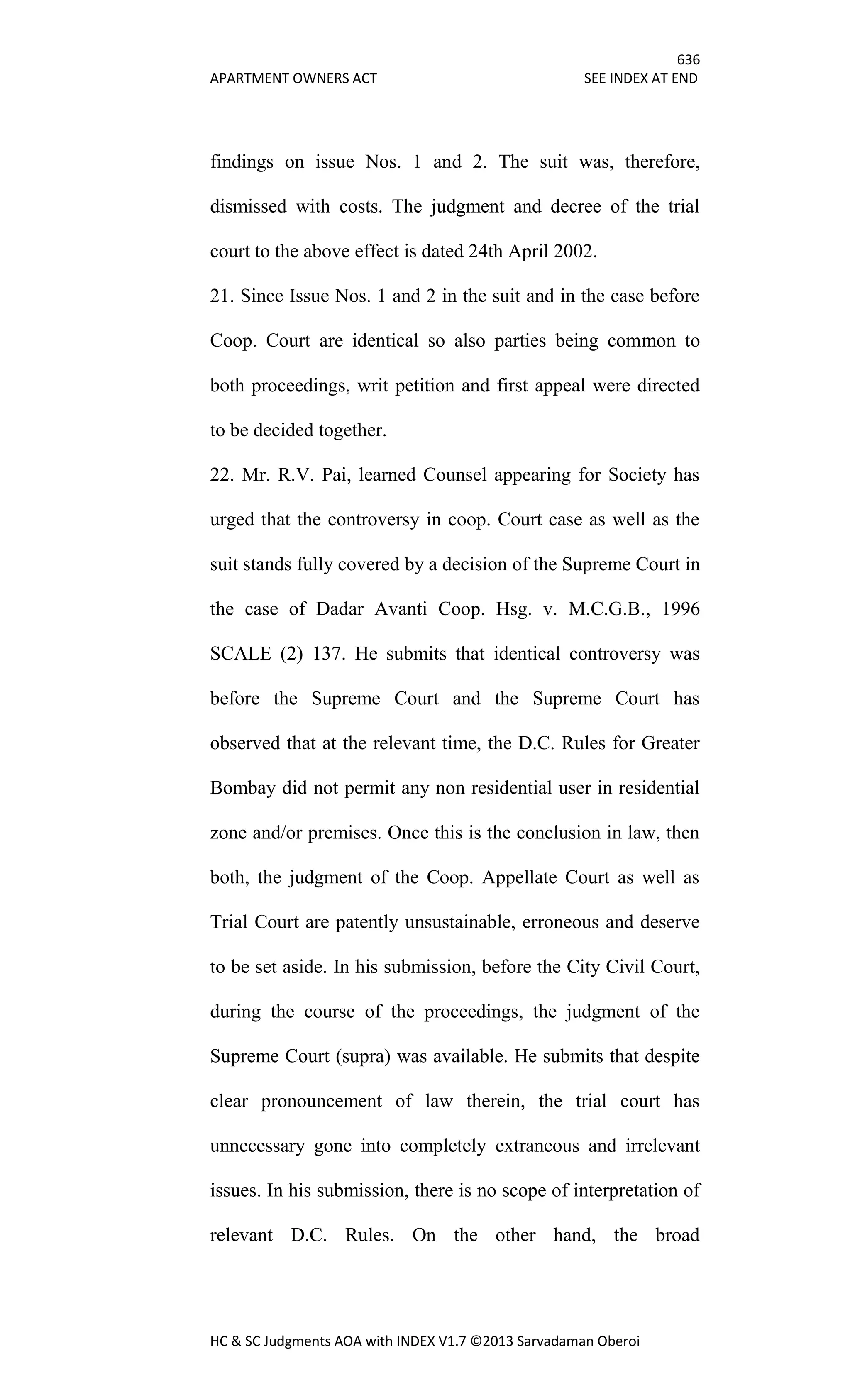 636
APARTMENT OWNERS ACT SEE INDEX AT END
HC & SC Judgments AOA with INDEX V1.7 ©2013 Sarvadaman Oberoi
findings on issue Nos. 1 and 2. The suit was, therefore,
dismissed with costs. The judgment and decree of the trial
court to the above effect is dated 24th April 2002.
21. Since Issue Nos. 1 and 2 in the suit and in the case before
Coop. Court are identical so also parties being common to
both proceedings, writ petition and first appeal were directed
to be decided together.
22. Mr. R.V. Pai, learned Counsel appearing for Society has
urged that the controversy in coop. Court case as well as the
suit stands fully covered by a decision of the Supreme Court in
the case of Dadar Avanti Coop. Hsg. v. M.C.G.B., 1996
SCALE (2) 137. He submits that identical controversy was
before the Supreme Court and the Supreme Court has
observed that at the relevant time, the D.C. Rules for Greater
Bombay did not permit any non residential user in residential
zone and/or premises. Once this is the conclusion in law, then
both, the judgment of the Coop. Appellate Court as well as
Trial Court are patently unsustainable, erroneous and deserve
to be set aside. In his submission, before the City Civil Court,
during the course of the proceedings, the judgment of the
Supreme Court (supra) was available. He submits that despite
clear pronouncement of law therein, the trial court has
unnecessary gone into completely extraneous and irrelevant
issues. In his submission, there is no scope of interpretation of
relevant D.C. Rules. On the other hand, the broad
 