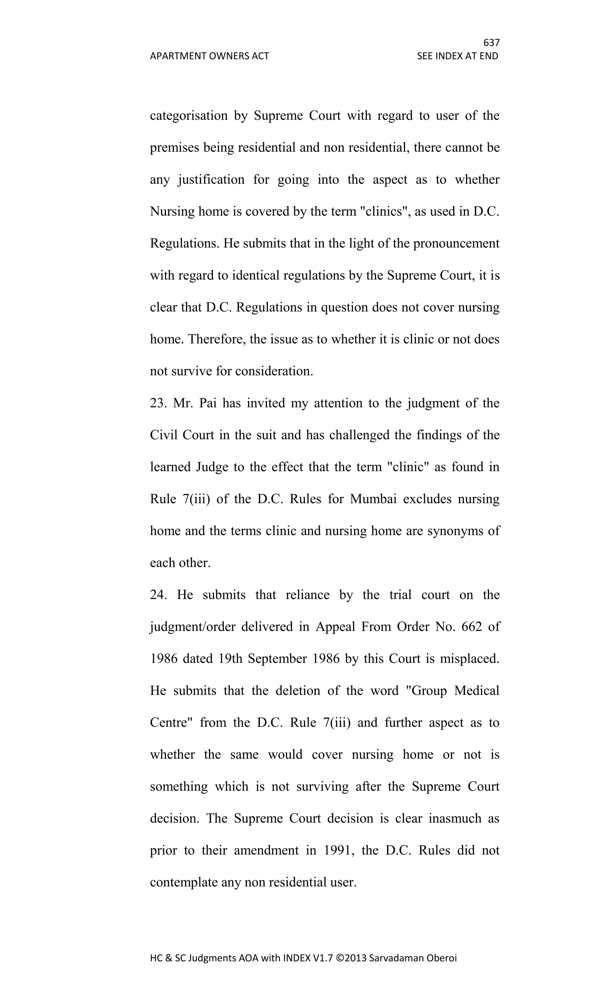 637
APARTMENT OWNERS ACT SEE INDEX AT END
HC & SC Judgments AOA with INDEX V1.7 ©2013 Sarvadaman Oberoi
categorisation by Supreme Court with regard to user of the
premises being residential and non residential, there cannot be
any justification for going into the aspect as to whether
Nursing home is covered by the term "clinics", as used in D.C.
Regulations. He submits that in the light of the pronouncement
with regard to identical regulations by the Supreme Court, it is
clear that D.C. Regulations in question does not cover nursing
home. Therefore, the issue as to whether it is clinic or not does
not survive for consideration.
23. Mr. Pai has invited my attention to the judgment of the
Civil Court in the suit and has challenged the findings of the
learned Judge to the effect that the term "clinic" as found in
Rule 7(iii) of the D.C. Rules for Mumbai excludes nursing
home and the terms clinic and nursing home are synonyms of
each other.
24. He submits that reliance by the trial court on the
judgment/order delivered in Appeal From Order No. 662 of
1986 dated 19th September 1986 by this Court is misplaced.
He submits that the deletion of the word "Group Medical
Centre" from the D.C. Rule 7(iii) and further aspect as to
whether the same would cover nursing home or not is
something which is not surviving after the Supreme Court
decision. The Supreme Court decision is clear inasmuch as
prior to their amendment in 1991, the D.C. Rules did not
contemplate any non residential user.
 