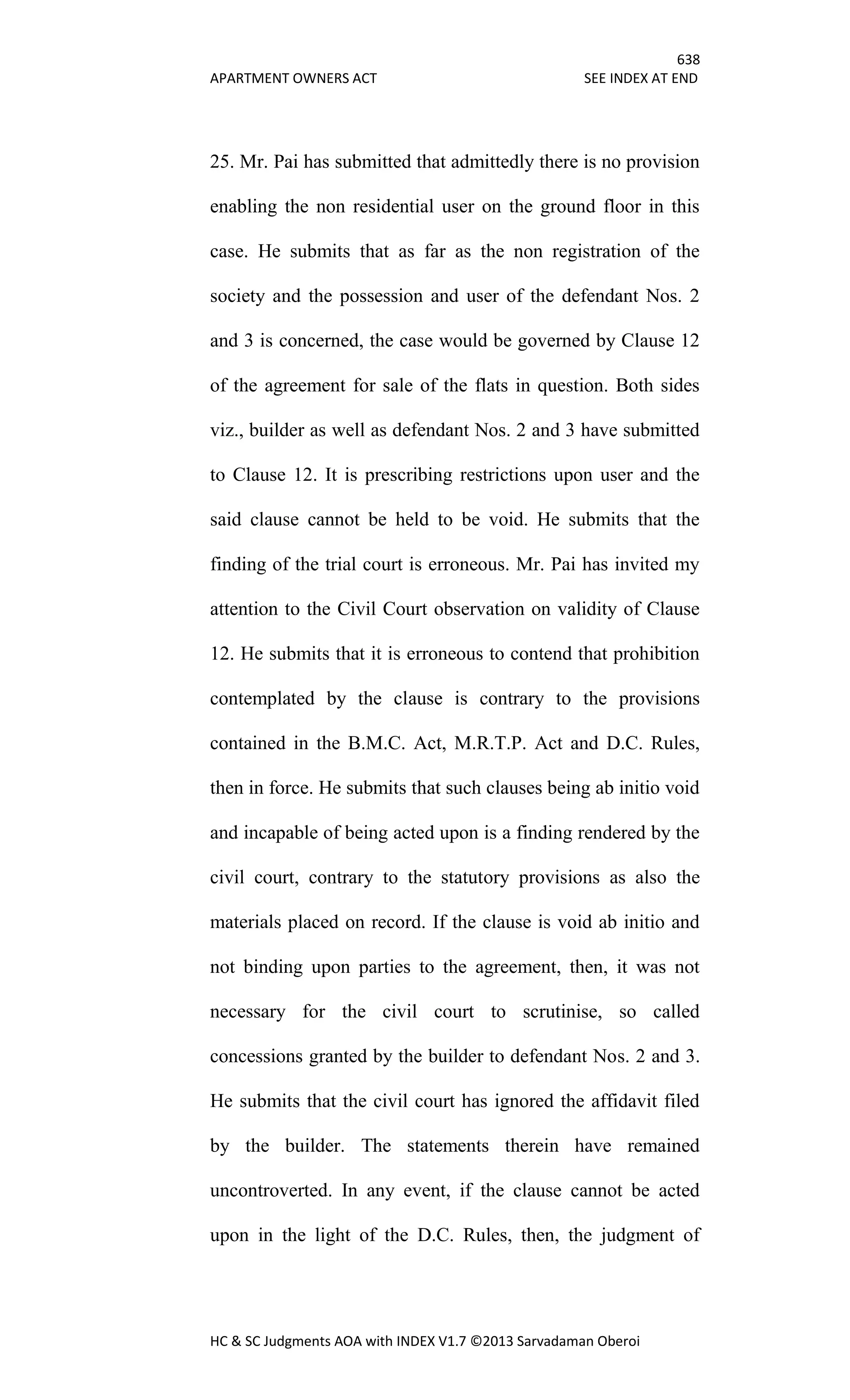 638
APARTMENT OWNERS ACT SEE INDEX AT END
HC & SC Judgments AOA with INDEX V1.7 ©2013 Sarvadaman Oberoi
25. Mr. Pai has submitted that admittedly there is no provision
enabling the non residential user on the ground floor in this
case. He submits that as far as the non registration of the
society and the possession and user of the defendant Nos. 2
and 3 is concerned, the case would be governed by Clause 12
of the agreement for sale of the flats in question. Both sides
viz., builder as well as defendant Nos. 2 and 3 have submitted
to Clause 12. It is prescribing restrictions upon user and the
said clause cannot be held to be void. He submits that the
finding of the trial court is erroneous. Mr. Pai has invited my
attention to the Civil Court observation on validity of Clause
12. He submits that it is erroneous to contend that prohibition
contemplated by the clause is contrary to the provisions
contained in the B.M.C. Act, M.R.T.P. Act and D.C. Rules,
then in force. He submits that such clauses being ab initio void
and incapable of being acted upon is a finding rendered by the
civil court, contrary to the statutory provisions as also the
materials placed on record. If the clause is void ab initio and
not binding upon parties to the agreement, then, it was not
necessary for the civil court to scrutinise, so called
concessions granted by the builder to defendant Nos. 2 and 3.
He submits that the civil court has ignored the affidavit filed
by the builder. The statements therein have remained
uncontroverted. In any event, if the clause cannot be acted
upon in the light of the D.C. Rules, then, the judgment of
 
