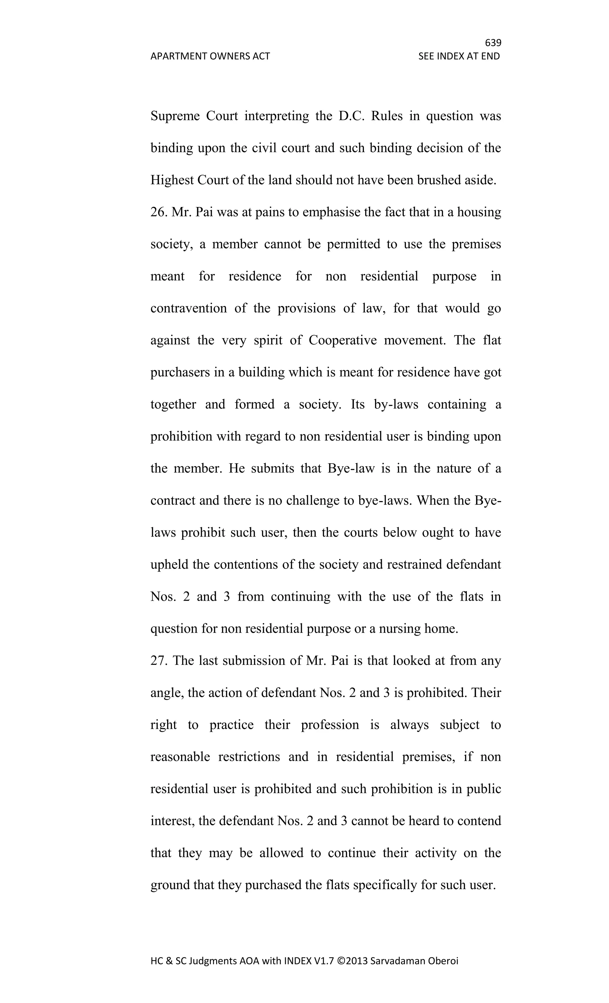 639
APARTMENT OWNERS ACT SEE INDEX AT END
HC & SC Judgments AOA with INDEX V1.7 ©2013 Sarvadaman Oberoi
Supreme Court interpreting the D.C. Rules in question was
binding upon the civil court and such binding decision of the
Highest Court of the land should not have been brushed aside.
26. Mr. Pai was at pains to emphasise the fact that in a housing
society, a member cannot be permitted to use the premises
meant for residence for non residential purpose in
contravention of the provisions of law, for that would go
against the very spirit of Cooperative movement. The flat
purchasers in a building which is meant for residence have got
together and formed a society. Its by-laws containing a
prohibition with regard to non residential user is binding upon
the member. He submits that Bye-law is in the nature of a
contract and there is no challenge to bye-laws. When the Bye-
laws prohibit such user, then the courts below ought to have
upheld the contentions of the society and restrained defendant
Nos. 2 and 3 from continuing with the use of the flats in
question for non residential purpose or a nursing home.
27. The last submission of Mr. Pai is that looked at from any
angle, the action of defendant Nos. 2 and 3 is prohibited. Their
right to practice their profession is always subject to
reasonable restrictions and in residential premises, if non
residential user is prohibited and such prohibition is in public
interest, the defendant Nos. 2 and 3 cannot be heard to contend
that they may be allowed to continue their activity on the
ground that they purchased the flats specifically for such user.
 