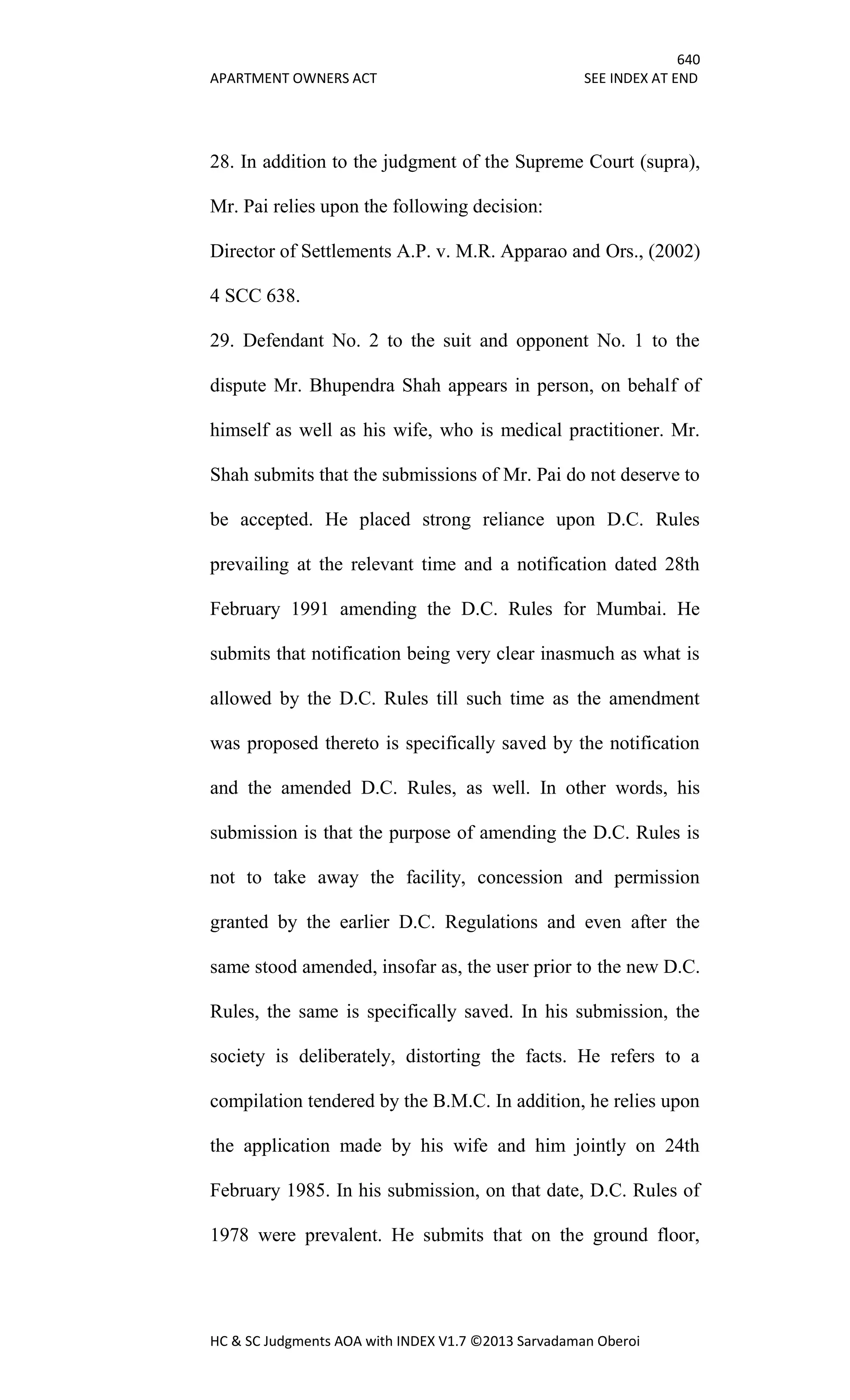 640
APARTMENT OWNERS ACT SEE INDEX AT END
HC & SC Judgments AOA with INDEX V1.7 ©2013 Sarvadaman Oberoi
28. In addition to the judgment of the Supreme Court (supra),
Mr. Pai relies upon the following decision:
Director of Settlements A.P. v. M.R. Apparao and Ors., (2002)
4 SCC 638.
29. Defendant No. 2 to the suit and opponent No. 1 to the
dispute Mr. Bhupendra Shah appears in person, on behalf of
himself as well as his wife, who is medical practitioner. Mr.
Shah submits that the submissions of Mr. Pai do not deserve to
be accepted. He placed strong reliance upon D.C. Rules
prevailing at the relevant time and a notification dated 28th
February 1991 amending the D.C. Rules for Mumbai. He
submits that notification being very clear inasmuch as what is
allowed by the D.C. Rules till such time as the amendment
was proposed thereto is specifically saved by the notification
and the amended D.C. Rules, as well. In other words, his
submission is that the purpose of amending the D.C. Rules is
not to take away the facility, concession and permission
granted by the earlier D.C. Regulations and even after the
same stood amended, insofar as, the user prior to the new D.C.
Rules, the same is specifically saved. In his submission, the
society is deliberately, distorting the facts. He refers to a
compilation tendered by the B.M.C. In addition, he relies upon
the application made by his wife and him jointly on 24th
February 1985. In his submission, on that date, D.C. Rules of
1978 were prevalent. He submits that on the ground floor,
 