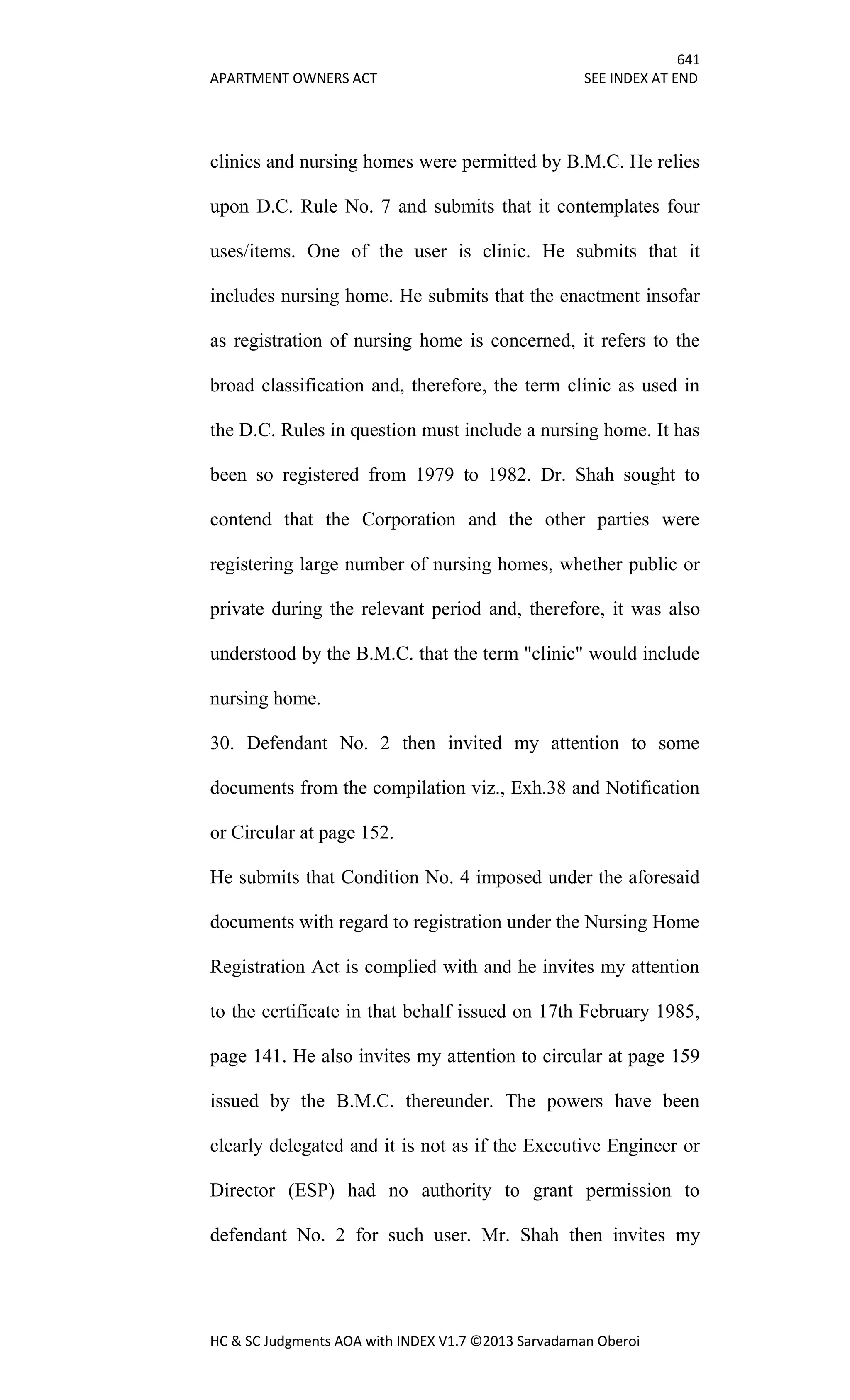 641
APARTMENT OWNERS ACT SEE INDEX AT END
HC & SC Judgments AOA with INDEX V1.7 ©2013 Sarvadaman Oberoi
clinics and nursing homes were permitted by B.M.C. He relies
upon D.C. Rule No. 7 and submits that it contemplates four
uses/items. One of the user is clinic. He submits that it
includes nursing home. He submits that the enactment insofar
as registration of nursing home is concerned, it refers to the
broad classification and, therefore, the term clinic as used in
the D.C. Rules in question must include a nursing home. It has
been so registered from 1979 to 1982. Dr. Shah sought to
contend that the Corporation and the other parties were
registering large number of nursing homes, whether public or
private during the relevant period and, therefore, it was also
understood by the B.M.C. that the term "clinic" would include
nursing home.
30. Defendant No. 2 then invited my attention to some
documents from the compilation viz., Exh.38 and Notification
or Circular at page 152.
He submits that Condition No. 4 imposed under the aforesaid
documents with regard to registration under the Nursing Home
Registration Act is complied with and he invites my attention
to the certificate in that behalf issued on 17th February 1985,
page 141. He also invites my attention to circular at page 159
issued by the B.M.C. thereunder. The powers have been
clearly delegated and it is not as if the Executive Engineer or
Director (ESP) had no authority to grant permission to
defendant No. 2 for such user. Mr. Shah then invites my
 
