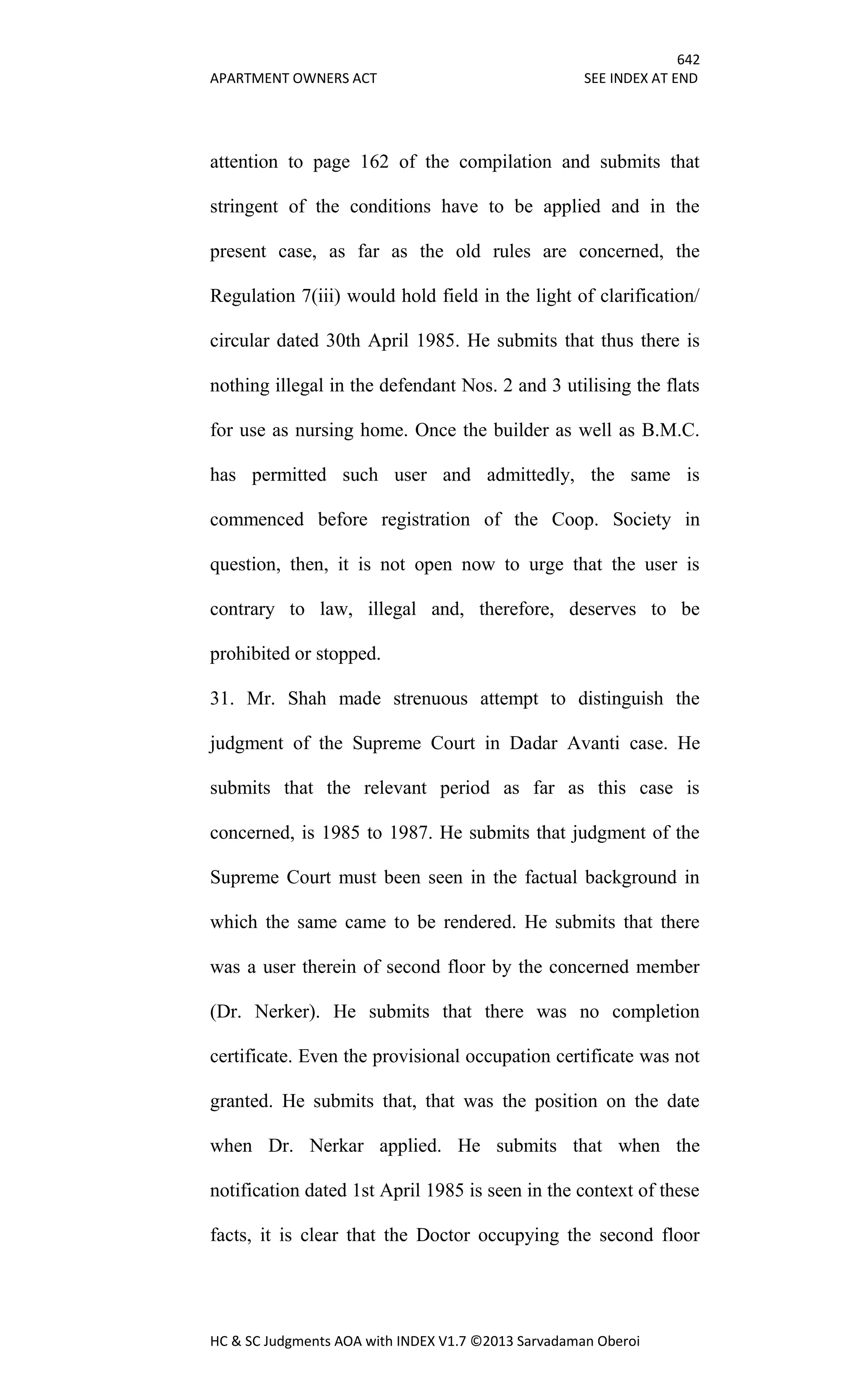 642
APARTMENT OWNERS ACT SEE INDEX AT END
HC & SC Judgments AOA with INDEX V1.7 ©2013 Sarvadaman Oberoi
attention to page 162 of the compilation and submits that
stringent of the conditions have to be applied and in the
present case, as far as the old rules are concerned, the
Regulation 7(iii) would hold field in the light of clarification/
circular dated 30th April 1985. He submits that thus there is
nothing illegal in the defendant Nos. 2 and 3 utilising the flats
for use as nursing home. Once the builder as well as B.M.C.
has permitted such user and admittedly, the same is
commenced before registration of the Coop. Society in
question, then, it is not open now to urge that the user is
contrary to law, illegal and, therefore, deserves to be
prohibited or stopped.
31. Mr. Shah made strenuous attempt to distinguish the
judgment of the Supreme Court in Dadar Avanti case. He
submits that the relevant period as far as this case is
concerned, is 1985 to 1987. He submits that judgment of the
Supreme Court must been seen in the factual background in
which the same came to be rendered. He submits that there
was a user therein of second floor by the concerned member
(Dr. Nerker). He submits that there was no completion
certificate. Even the provisional occupation certificate was not
granted. He submits that, that was the position on the date
when Dr. Nerkar applied. He submits that when the
notification dated 1st April 1985 is seen in the context of these
facts, it is clear that the Doctor occupying the second floor
 