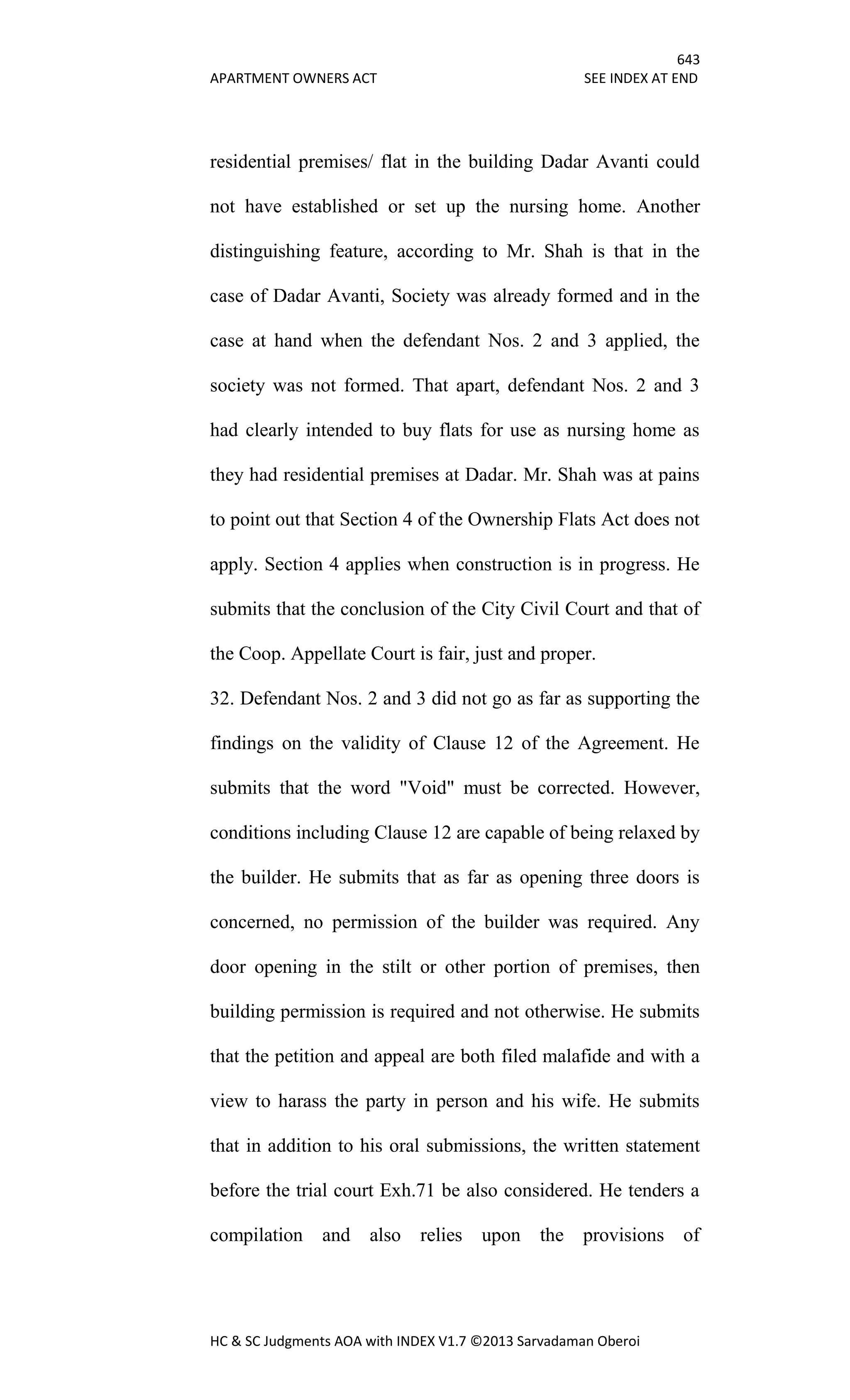 643
APARTMENT OWNERS ACT SEE INDEX AT END
HC & SC Judgments AOA with INDEX V1.7 ©2013 Sarvadaman Oberoi
residential premises/ flat in the building Dadar Avanti could
not have established or set up the nursing home. Another
distinguishing feature, according to Mr. Shah is that in the
case of Dadar Avanti, Society was already formed and in the
case at hand when the defendant Nos. 2 and 3 applied, the
society was not formed. That apart, defendant Nos. 2 and 3
had clearly intended to buy flats for use as nursing home as
they had residential premises at Dadar. Mr. Shah was at pains
to point out that Section 4 of the Ownership Flats Act does not
apply. Section 4 applies when construction is in progress. He
submits that the conclusion of the City Civil Court and that of
the Coop. Appellate Court is fair, just and proper.
32. Defendant Nos. 2 and 3 did not go as far as supporting the
findings on the validity of Clause 12 of the Agreement. He
submits that the word "Void" must be corrected. However,
conditions including Clause 12 are capable of being relaxed by
the builder. He submits that as far as opening three doors is
concerned, no permission of the builder was required. Any
door opening in the stilt or other portion of premises, then
building permission is required and not otherwise. He submits
that the petition and appeal are both filed malafide and with a
view to harass the party in person and his wife. He submits
that in addition to his oral submissions, the written statement
before the trial court Exh.71 be also considered. He tenders a
compilation and also relies upon the provisions of
 
