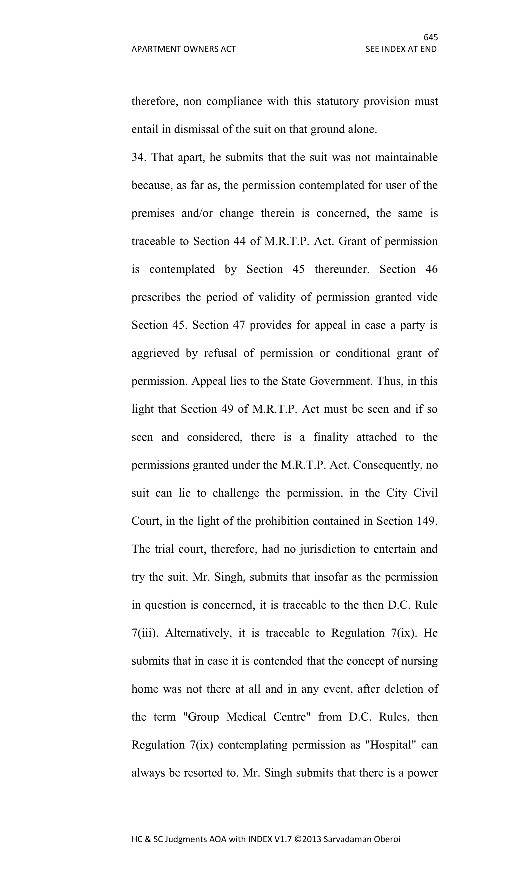 645
APARTMENT OWNERS ACT SEE INDEX AT END
HC & SC Judgments AOA with INDEX V1.7 ©2013 Sarvadaman Oberoi
therefore, non compliance with this statutory provision must
entail in dismissal of the suit on that ground alone.
34. That apart, he submits that the suit was not maintainable
because, as far as, the permission contemplated for user of the
premises and/or change therein is concerned, the same is
traceable to Section 44 of M.R.T.P. Act. Grant of permission
is contemplated by Section 45 thereunder. Section 46
prescribes the period of validity of permission granted vide
Section 45. Section 47 provides for appeal in case a party is
aggrieved by refusal of permission or conditional grant of
permission. Appeal lies to the State Government. Thus, in this
light that Section 49 of M.R.T.P. Act must be seen and if so
seen and considered, there is a finality attached to the
permissions granted under the M.R.T.P. Act. Consequently, no
suit can lie to challenge the permission, in the City Civil
Court, in the light of the prohibition contained in Section 149.
The trial court, therefore, had no jurisdiction to entertain and
try the suit. Mr. Singh, submits that insofar as the permission
in question is concerned, it is traceable to the then D.C. Rule
7(iii). Alternatively, it is traceable to Regulation 7(ix). He
submits that in case it is contended that the concept of nursing
home was not there at all and in any event, after deletion of
the term "Group Medical Centre" from D.C. Rules, then
Regulation 7(ix) contemplating permission as "Hospital" can
always be resorted to. Mr. Singh submits that there is a power
 