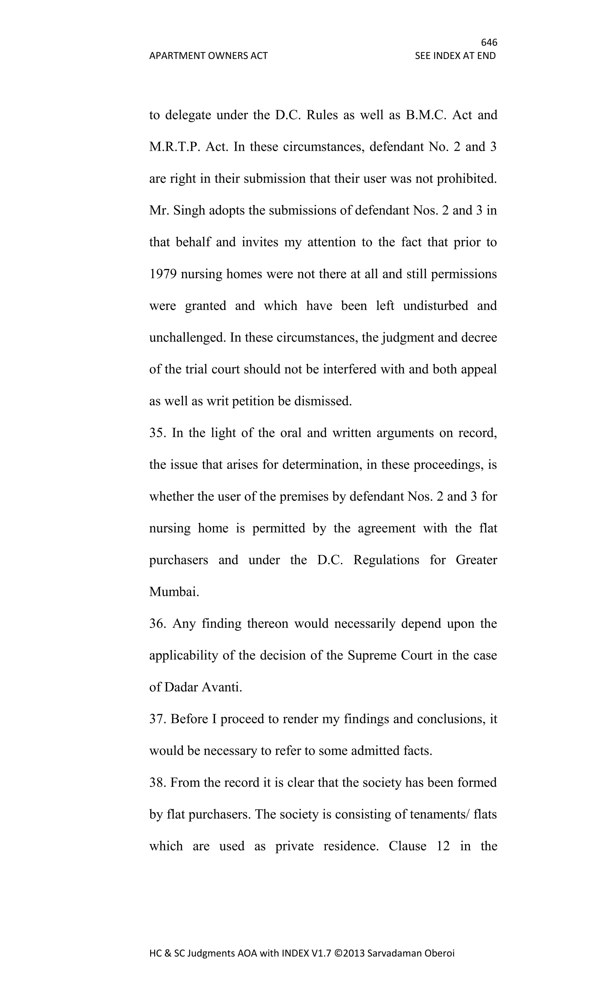 646
APARTMENT OWNERS ACT SEE INDEX AT END
HC & SC Judgments AOA with INDEX V1.7 ©2013 Sarvadaman Oberoi
to delegate under the D.C. Rules as well as B.M.C. Act and
M.R.T.P. Act. In these circumstances, defendant No. 2 and 3
are right in their submission that their user was not prohibited.
Mr. Singh adopts the submissions of defendant Nos. 2 and 3 in
that behalf and invites my attention to the fact that prior to
1979 nursing homes were not there at all and still permissions
were granted and which have been left undisturbed and
unchallenged. In these circumstances, the judgment and decree
of the trial court should not be interfered with and both appeal
as well as writ petition be dismissed.
35. In the light of the oral and written arguments on record,
the issue that arises for determination, in these proceedings, is
whether the user of the premises by defendant Nos. 2 and 3 for
nursing home is permitted by the agreement with the flat
purchasers and under the D.C. Regulations for Greater
Mumbai.
36. Any finding thereon would necessarily depend upon the
applicability of the decision of the Supreme Court in the case
of Dadar Avanti.
37. Before I proceed to render my findings and conclusions, it
would be necessary to refer to some admitted facts.
38. From the record it is clear that the society has been formed
by flat purchasers. The society is consisting of tenaments/ flats
which are used as private residence. Clause 12 in the
 