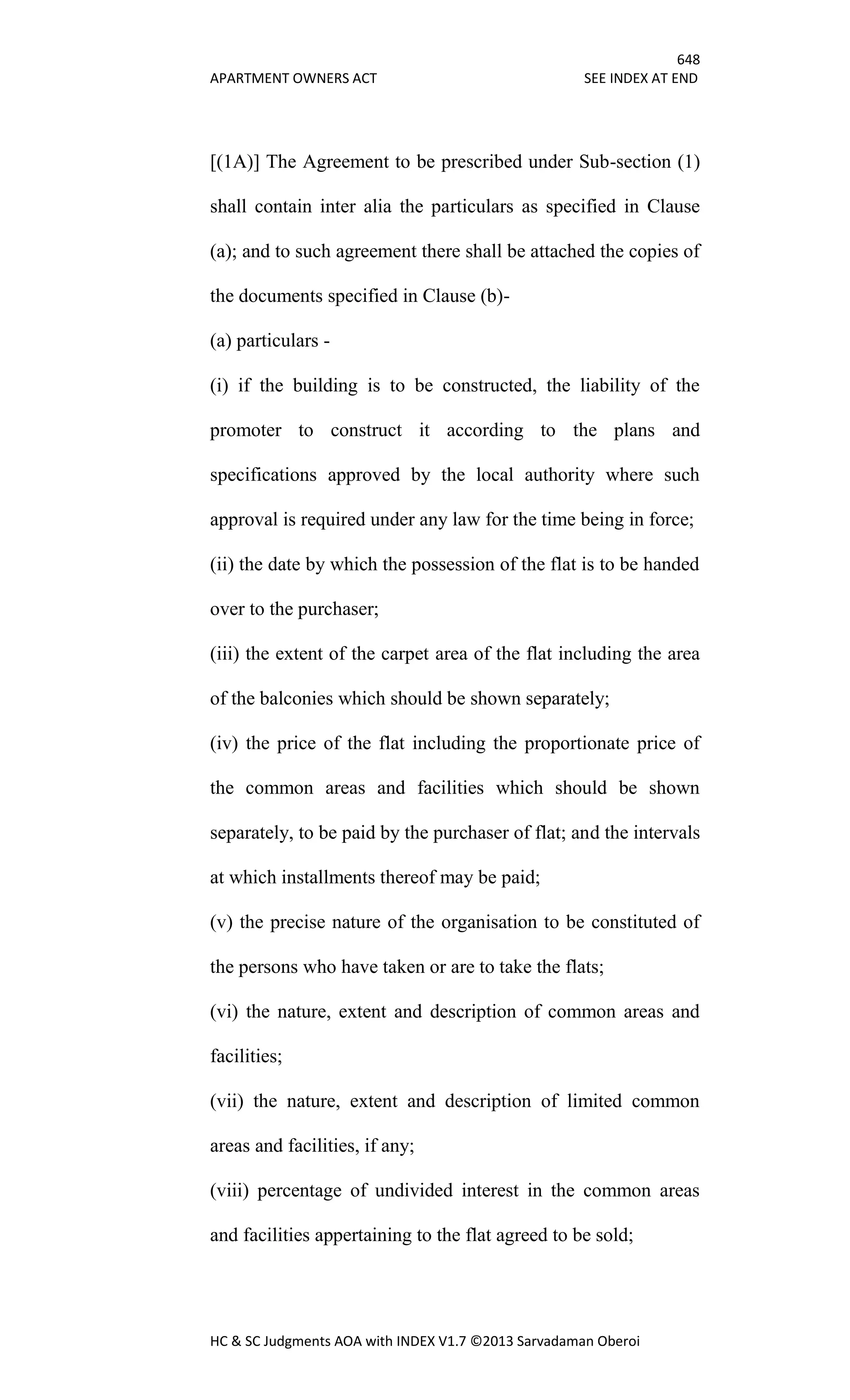 648
APARTMENT OWNERS ACT SEE INDEX AT END
HC & SC Judgments AOA with INDEX V1.7 ©2013 Sarvadaman Oberoi
[(1A)] The Agreement to be prescribed under Sub-section (1)
shall contain inter alia the particulars as specified in Clause
(a); and to such agreement there shall be attached the copies of
the documents specified in Clause (b)-
(a) particulars -
(i) if the building is to be constructed, the liability of the
promoter to construct it according to the plans and
specifications approved by the local authority where such
approval is required under any law for the time being in force;
(ii) the date by which the possession of the flat is to be handed
over to the purchaser;
(iii) the extent of the carpet area of the flat including the area
of the balconies which should be shown separately;
(iv) the price of the flat including the proportionate price of
the common areas and facilities which should be shown
separately, to be paid by the purchaser of flat; and the intervals
at which installments thereof may be paid;
(v) the precise nature of the organisation to be constituted of
the persons who have taken or are to take the flats;
(vi) the nature, extent and description of common areas and
facilities;
(vii) the nature, extent and description of limited common
areas and facilities, if any;
(viii) percentage of undivided interest in the common areas
and facilities appertaining to the flat agreed to be sold;
 
