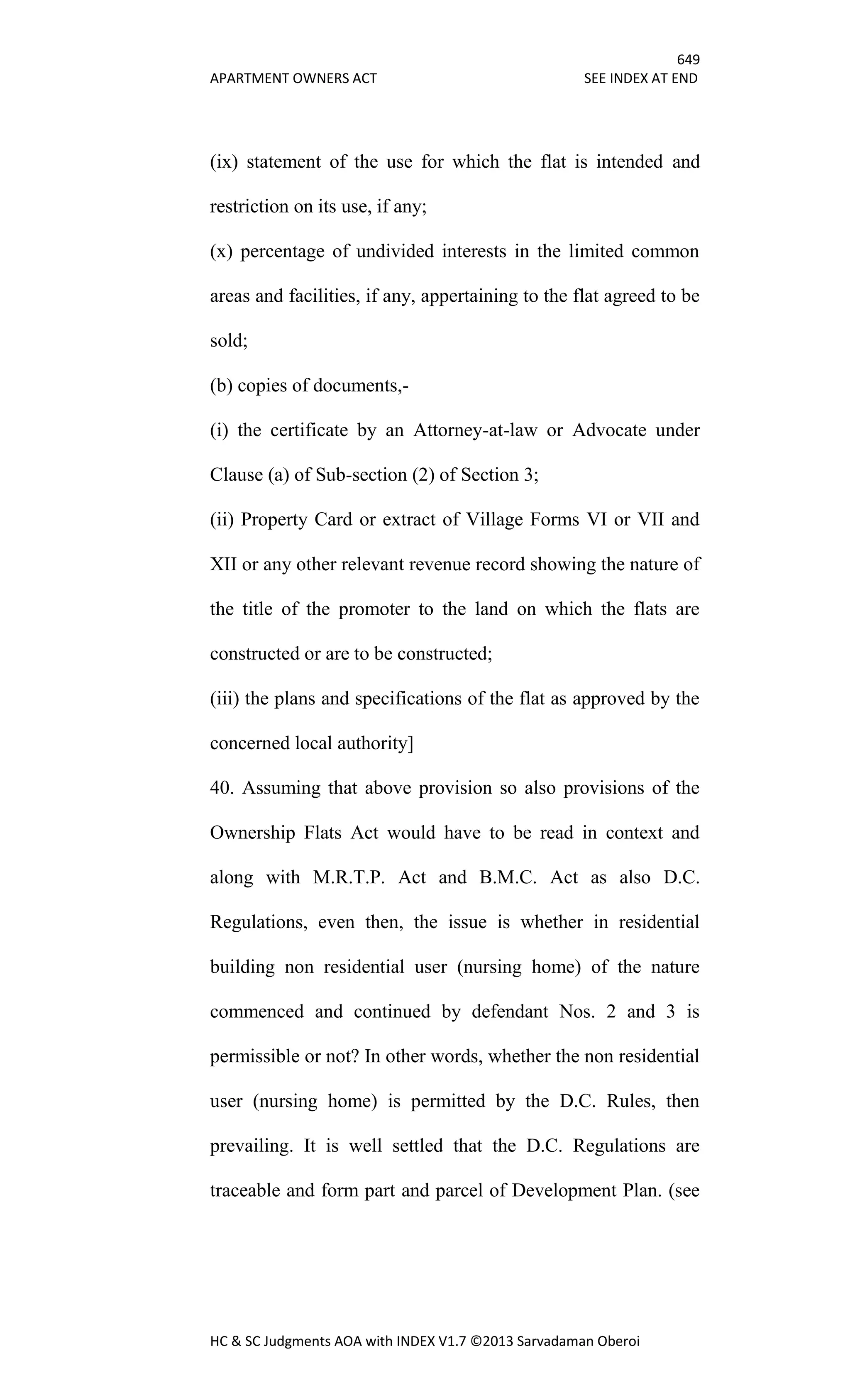 649
APARTMENT OWNERS ACT SEE INDEX AT END
HC & SC Judgments AOA with INDEX V1.7 ©2013 Sarvadaman Oberoi
(ix) statement of the use for which the flat is intended and
restriction on its use, if any;
(x) percentage of undivided interests in the limited common
areas and facilities, if any, appertaining to the flat agreed to be
sold;
(b) copies of documents,-
(i) the certificate by an Attorney-at-law or Advocate under
Clause (a) of Sub-section (2) of Section 3;
(ii) Property Card or extract of Village Forms VI or VII and
XII or any other relevant revenue record showing the nature of
the title of the promoter to the land on which the flats are
constructed or are to be constructed;
(iii) the plans and specifications of the flat as approved by the
concerned local authority]
40. Assuming that above provision so also provisions of the
Ownership Flats Act would have to be read in context and
along with M.R.T.P. Act and B.M.C. Act as also D.C.
Regulations, even then, the issue is whether in residential
building non residential user (nursing home) of the nature
commenced and continued by defendant Nos. 2 and 3 is
permissible or not? In other words, whether the non residential
user (nursing home) is permitted by the D.C. Rules, then
prevailing. It is well settled that the D.C. Regulations are
traceable and form part and parcel of Development Plan. (see
 