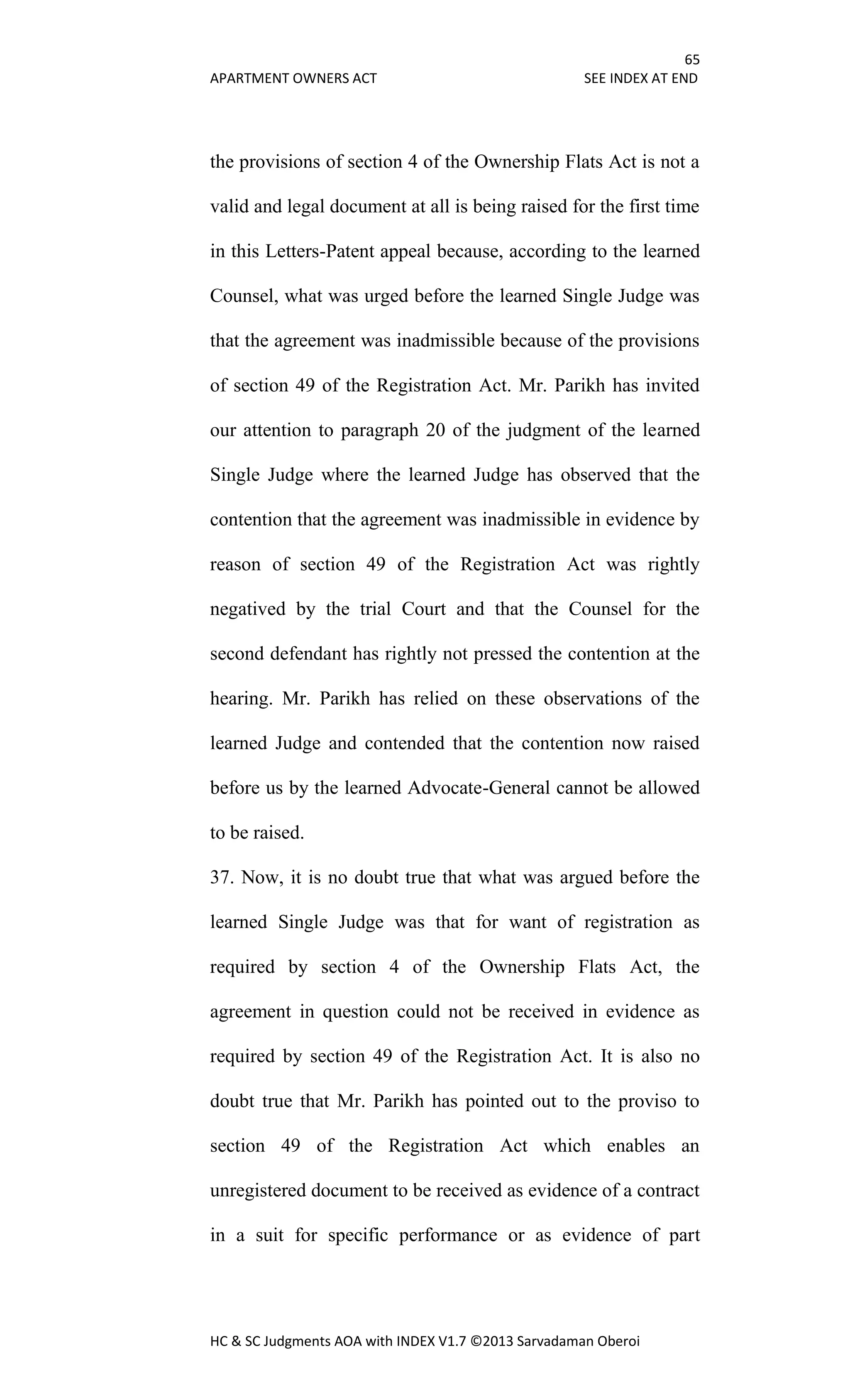 65
APARTMENT OWNERS ACT SEE INDEX AT END
HC & SC Judgments AOA with INDEX V1.7 ©2013 Sarvadaman Oberoi
the provisions of section 4 of the Ownership Flats Act is not a
valid and legal document at all is being raised for the first time
in this Letters-Patent appeal because, according to the learned
Counsel, what was urged before the learned Single Judge was
that the agreement was inadmissible because of the provisions
of section 49 of the Registration Act. Mr. Parikh has invited
our attention to paragraph 20 of the judgment of the learned
Single Judge where the learned Judge has observed that the
contention that the agreement was inadmissible in evidence by
reason of section 49 of the Registration Act was rightly
negatived by the trial Court and that the Counsel for the
second defendant has rightly not pressed the contention at the
hearing. Mr. Parikh has relied on these observations of the
learned Judge and contended that the contention now raised
before us by the learned Advocate-General cannot be allowed
to be raised.
37. Now, it is no doubt true that what was argued before the
learned Single Judge was that for want of registration as
required by section 4 of the Ownership Flats Act, the
agreement in question could not be received in evidence as
required by section 49 of the Registration Act. It is also no
doubt true that Mr. Parikh has pointed out to the proviso to
section 49 of the Registration Act which enables an
unregistered document to be received as evidence of a contract
in a suit for specific performance or as evidence of part
 