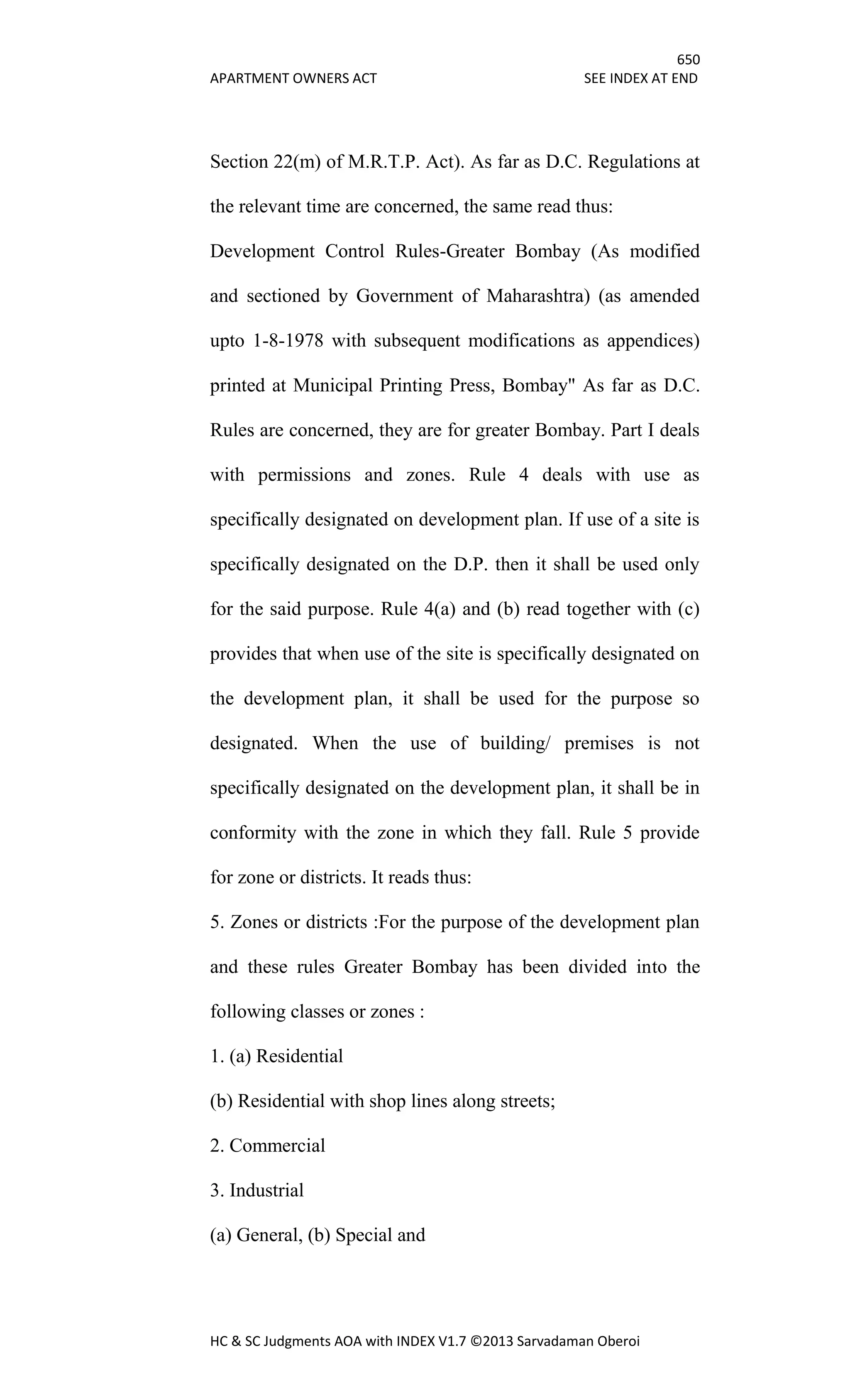650
APARTMENT OWNERS ACT SEE INDEX AT END
HC & SC Judgments AOA with INDEX V1.7 ©2013 Sarvadaman Oberoi
Section 22(m) of M.R.T.P. Act). As far as D.C. Regulations at
the relevant time are concerned, the same read thus:
Development Control Rules-Greater Bombay (As modified
and sectioned by Government of Maharashtra) (as amended
upto 1-8-1978 with subsequent modifications as appendices)
printed at Municipal Printing Press, Bombay" As far as D.C.
Rules are concerned, they are for greater Bombay. Part I deals
with permissions and zones. Rule 4 deals with use as
specifically designated on development plan. If use of a site is
specifically designated on the D.P. then it shall be used only
for the said purpose. Rule 4(a) and (b) read together with (c)
provides that when use of the site is specifically designated on
the development plan, it shall be used for the purpose so
designated. When the use of building/ premises is not
specifically designated on the development plan, it shall be in
conformity with the zone in which they fall. Rule 5 provide
for zone or districts. It reads thus:
5. Zones or districts :For the purpose of the development plan
and these rules Greater Bombay has been divided into the
following classes or zones :
1. (a) Residential
(b) Residential with shop lines along streets;
2. Commercial
3. Industrial
(a) General, (b) Special and
 