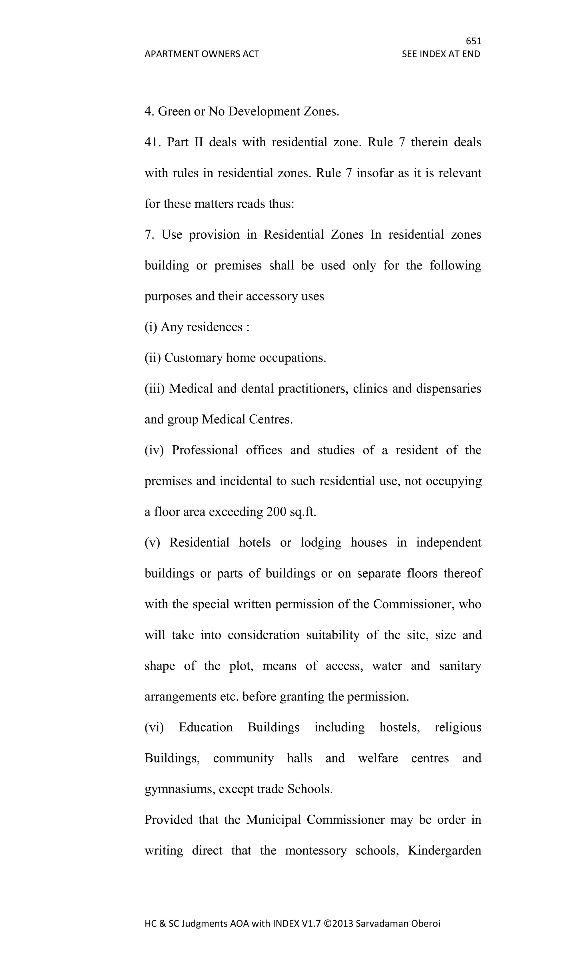 651
APARTMENT OWNERS ACT SEE INDEX AT END
HC & SC Judgments AOA with INDEX V1.7 ©2013 Sarvadaman Oberoi
4. Green or No Development Zones.
41. Part II deals with residential zone. Rule 7 therein deals
with rules in residential zones. Rule 7 insofar as it is relevant
for these matters reads thus:
7. Use provision in Residential Zones In residential zones
building or premises shall be used only for the following
purposes and their accessory uses
(i) Any residences :
(ii) Customary home occupations.
(iii) Medical and dental practitioners, clinics and dispensaries
and group Medical Centres.
(iv) Professional offices and studies of a resident of the
premises and incidental to such residential use, not occupying
a floor area exceeding 200 sq.ft.
(v) Residential hotels or lodging houses in independent
buildings or parts of buildings or on separate floors thereof
with the special written permission of the Commissioner, who
will take into consideration suitability of the site, size and
shape of the plot, means of access, water and sanitary
arrangements etc. before granting the permission.
(vi) Education Buildings including hostels, religious
Buildings, community halls and welfare centres and
gymnasiums, except trade Schools.
Provided that the Municipal Commissioner may be order in
writing direct that the montessory schools, Kindergarden
 