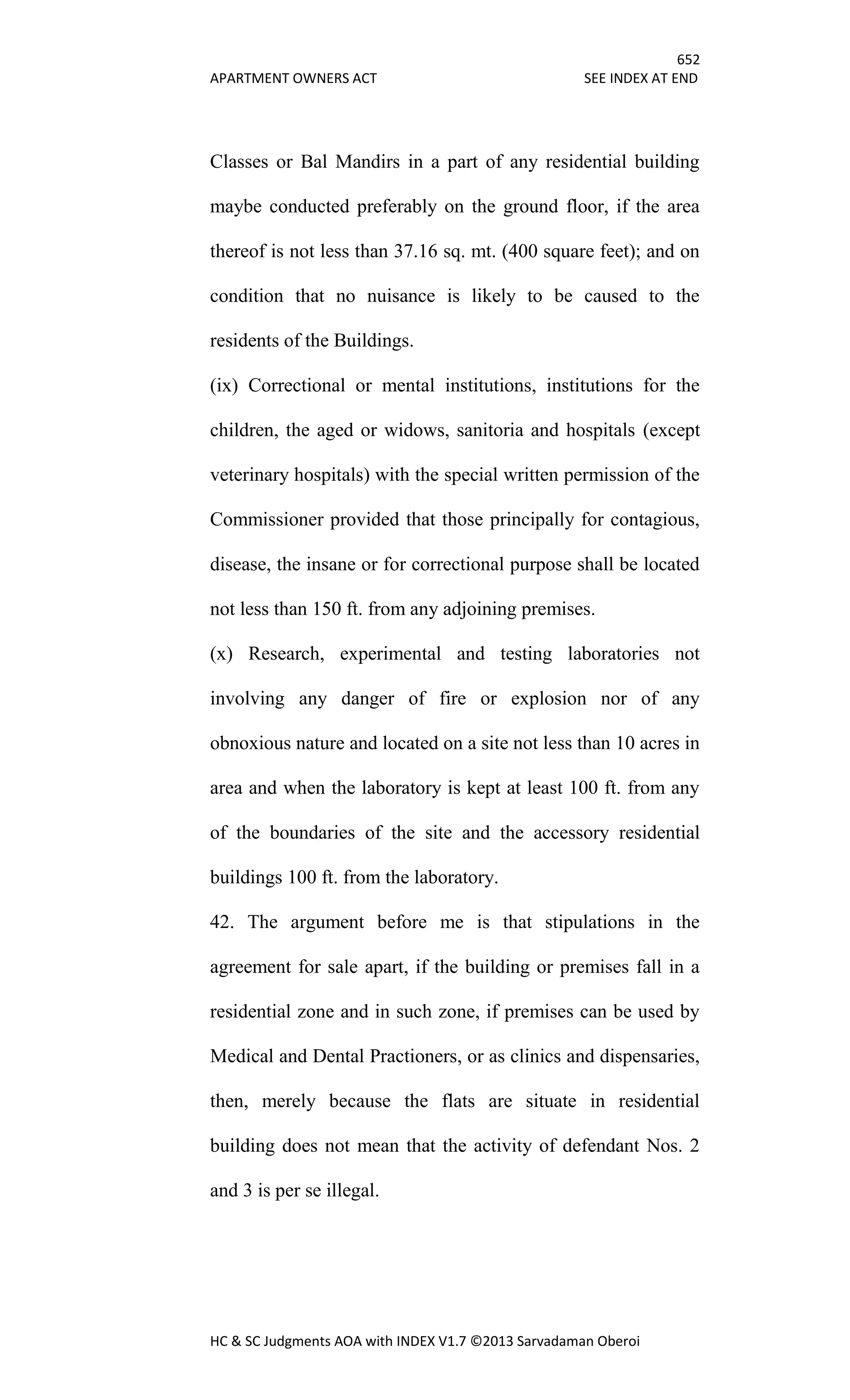 652
APARTMENT OWNERS ACT SEE INDEX AT END
HC & SC Judgments AOA with INDEX V1.7 ©2013 Sarvadaman Oberoi
Classes or Bal Mandirs in a part of any residential building
maybe conducted preferably on the ground floor, if the area
thereof is not less than 37.16 sq. mt. (400 square feet); and on
condition that no nuisance is likely to be caused to the
residents of the Buildings.
(ix) Correctional or mental institutions, institutions for the
children, the aged or widows, sanitoria and hospitals (except
veterinary hospitals) with the special written permission of the
Commissioner provided that those principally for contagious,
disease, the insane or for correctional purpose shall be located
not less than 150 ft. from any adjoining premises.
(x) Research, experimental and testing laboratories not
involving any danger of fire or explosion nor of any
obnoxious nature and located on a site not less than 10 acres in
area and when the laboratory is kept at least 100 ft. from any
of the boundaries of the site and the accessory residential
buildings 100 ft. from the laboratory.
42. The argument before me is that stipulations in the
agreement for sale apart, if the building or premises fall in a
residential zone and in such zone, if premises can be used by
Medical and Dental Practioners, or as clinics and dispensaries,
then, merely because the flats are situate in residential
building does not mean that the activity of defendant Nos. 2
and 3 is per se illegal.
 