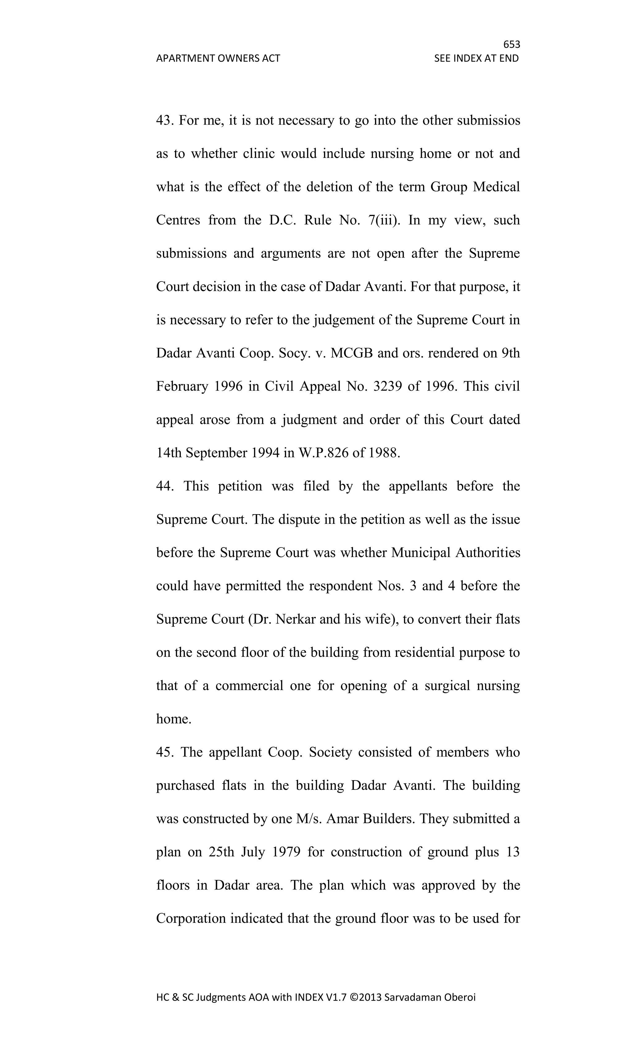 653
APARTMENT OWNERS ACT SEE INDEX AT END
HC & SC Judgments AOA with INDEX V1.7 ©2013 Sarvadaman Oberoi
43. For me, it is not necessary to go into the other submissios
as to whether clinic would include nursing home or not and
what is the effect of the deletion of the term Group Medical
Centres from the D.C. Rule No. 7(iii). In my view, such
submissions and arguments are not open after the Supreme
Court decision in the case of Dadar Avanti. For that purpose, it
is necessary to refer to the judgement of the Supreme Court in
Dadar Avanti Coop. Socy. v. MCGB and ors. rendered on 9th
February 1996 in Civil Appeal No. 3239 of 1996. This civil
appeal arose from a judgment and order of this Court dated
14th September 1994 in W.P.826 of 1988.
44. This petition was filed by the appellants before the
Supreme Court. The dispute in the petition as well as the issue
before the Supreme Court was whether Municipal Authorities
could have permitted the respondent Nos. 3 and 4 before the
Supreme Court (Dr. Nerkar and his wife), to convert their flats
on the second floor of the building from residential purpose to
that of a commercial one for opening of a surgical nursing
home.
45. The appellant Coop. Society consisted of members who
purchased flats in the building Dadar Avanti. The building
was constructed by one M/s. Amar Builders. They submitted a
plan on 25th July 1979 for construction of ground plus 13
floors in Dadar area. The plan which was approved by the
Corporation indicated that the ground floor was to be used for
 