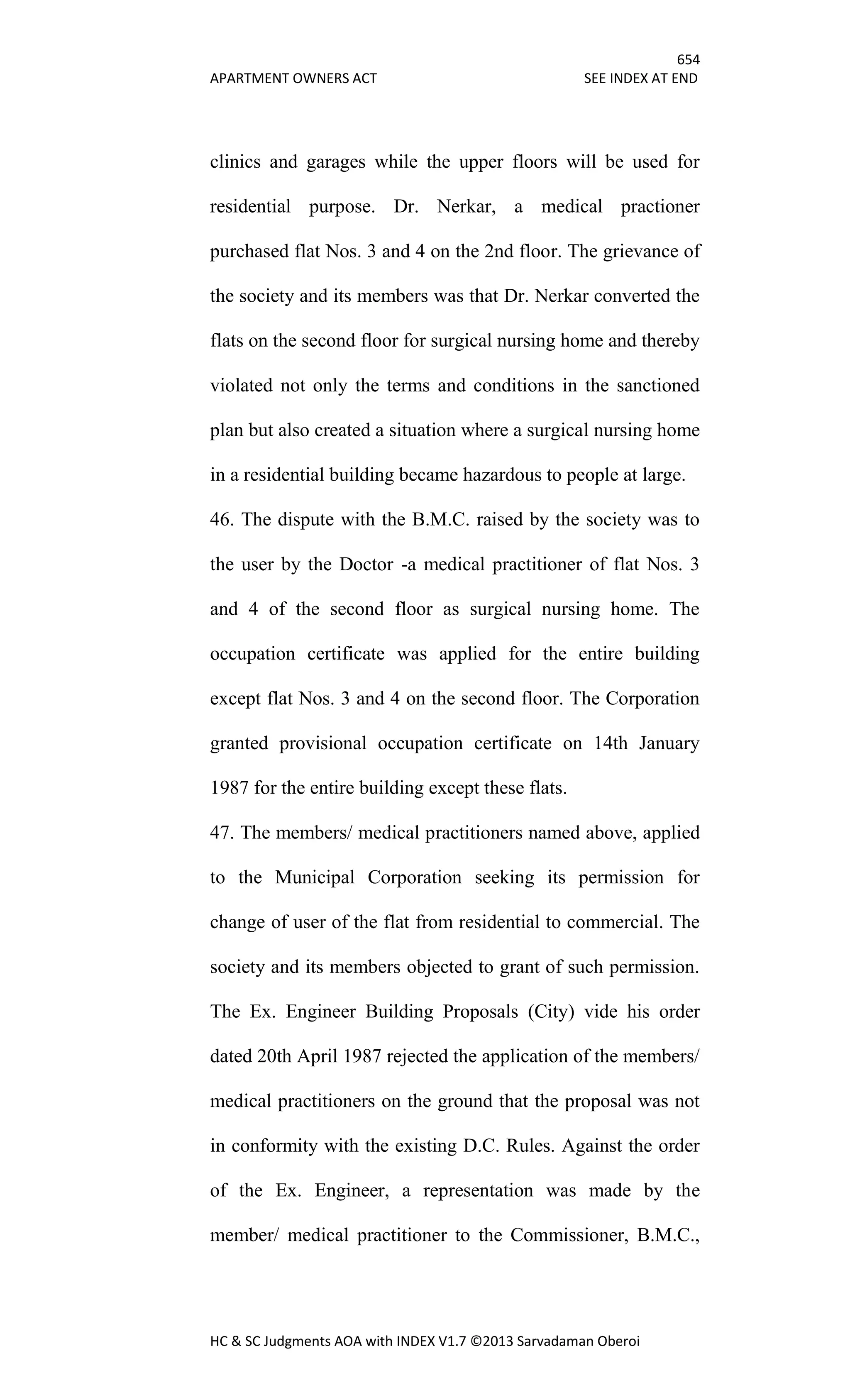654
APARTMENT OWNERS ACT SEE INDEX AT END
HC & SC Judgments AOA with INDEX V1.7 ©2013 Sarvadaman Oberoi
clinics and garages while the upper floors will be used for
residential purpose. Dr. Nerkar, a medical practioner
purchased flat Nos. 3 and 4 on the 2nd floor. The grievance of
the society and its members was that Dr. Nerkar converted the
flats on the second floor for surgical nursing home and thereby
violated not only the terms and conditions in the sanctioned
plan but also created a situation where a surgical nursing home
in a residential building became hazardous to people at large.
46. The dispute with the B.M.C. raised by the society was to
the user by the Doctor -a medical practitioner of flat Nos. 3
and 4 of the second floor as surgical nursing home. The
occupation certificate was applied for the entire building
except flat Nos. 3 and 4 on the second floor. The Corporation
granted provisional occupation certificate on 14th January
1987 for the entire building except these flats.
47. The members/ medical practitioners named above, applied
to the Municipal Corporation seeking its permission for
change of user of the flat from residential to commercial. The
society and its members objected to grant of such permission.
The Ex. Engineer Building Proposals (City) vide his order
dated 20th April 1987 rejected the application of the members/
medical practitioners on the ground that the proposal was not
in conformity with the existing D.C. Rules. Against the order
of the Ex. Engineer, a representation was made by the
member/ medical practitioner to the Commissioner, B.M.C.,
 