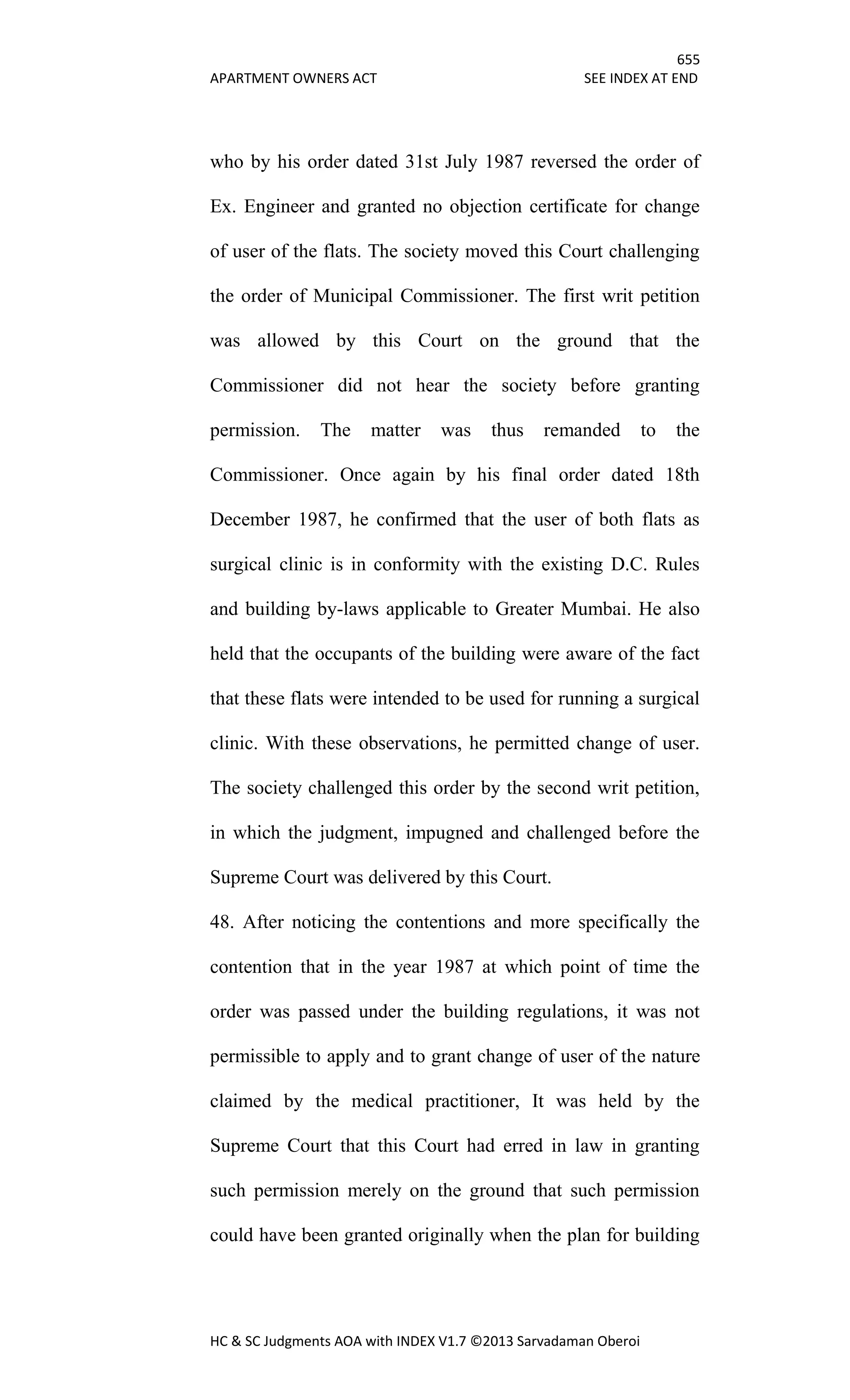 655
APARTMENT OWNERS ACT SEE INDEX AT END
HC & SC Judgments AOA with INDEX V1.7 ©2013 Sarvadaman Oberoi
who by his order dated 31st July 1987 reversed the order of
Ex. Engineer and granted no objection certificate for change
of user of the flats. The society moved this Court challenging
the order of Municipal Commissioner. The first writ petition
was allowed by this Court on the ground that the
Commissioner did not hear the society before granting
permission. The matter was thus remanded to the
Commissioner. Once again by his final order dated 18th
December 1987, he confirmed that the user of both flats as
surgical clinic is in conformity with the existing D.C. Rules
and building by-laws applicable to Greater Mumbai. He also
held that the occupants of the building were aware of the fact
that these flats were intended to be used for running a surgical
clinic. With these observations, he permitted change of user.
The society challenged this order by the second writ petition,
in which the judgment, impugned and challenged before the
Supreme Court was delivered by this Court.
48. After noticing the contentions and more specifically the
contention that in the year 1987 at which point of time the
order was passed under the building regulations, it was not
permissible to apply and to grant change of user of the nature
claimed by the medical practitioner, It was held by the
Supreme Court that this Court had erred in law in granting
such permission merely on the ground that such permission
could have been granted originally when the plan for building
 