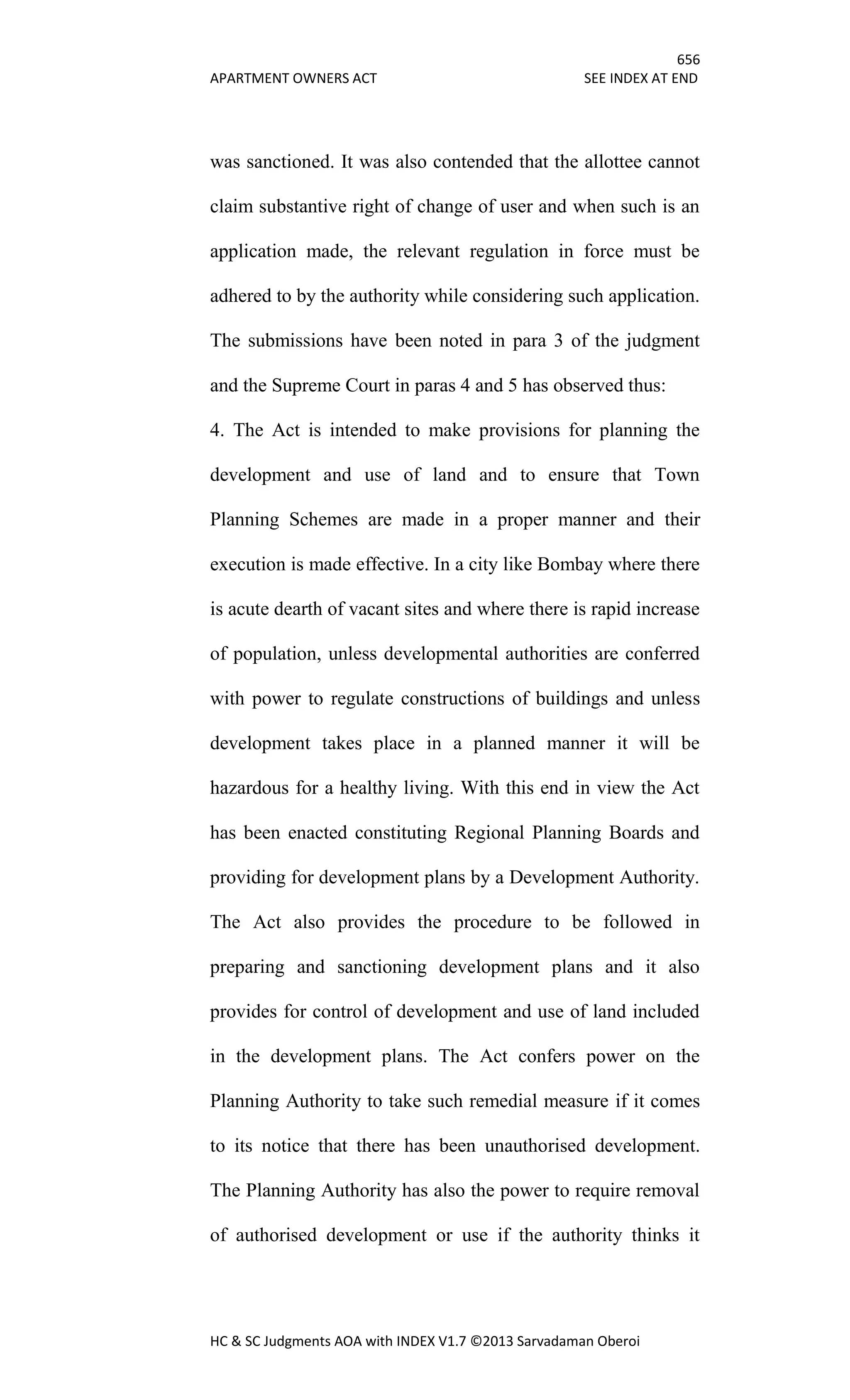 656
APARTMENT OWNERS ACT SEE INDEX AT END
HC & SC Judgments AOA with INDEX V1.7 ©2013 Sarvadaman Oberoi
was sanctioned. It was also contended that the allottee cannot
claim substantive right of change of user and when such is an
application made, the relevant regulation in force must be
adhered to by the authority while considering such application.
The submissions have been noted in para 3 of the judgment
and the Supreme Court in paras 4 and 5 has observed thus:
4. The Act is intended to make provisions for planning the
development and use of land and to ensure that Town
Planning Schemes are made in a proper manner and their
execution is made effective. In a city like Bombay where there
is acute dearth of vacant sites and where there is rapid increase
of population, unless developmental authorities are conferred
with power to regulate constructions of buildings and unless
development takes place in a planned manner it will be
hazardous for a healthy living. With this end in view the Act
has been enacted constituting Regional Planning Boards and
providing for development plans by a Development Authority.
The Act also provides the procedure to be followed in
preparing and sanctioning development plans and it also
provides for control of development and use of land included
in the development plans. The Act confers power on the
Planning Authority to take such remedial measure if it comes
to its notice that there has been unauthorised development.
The Planning Authority has also the power to require removal
of authorised development or use if the authority thinks it
 