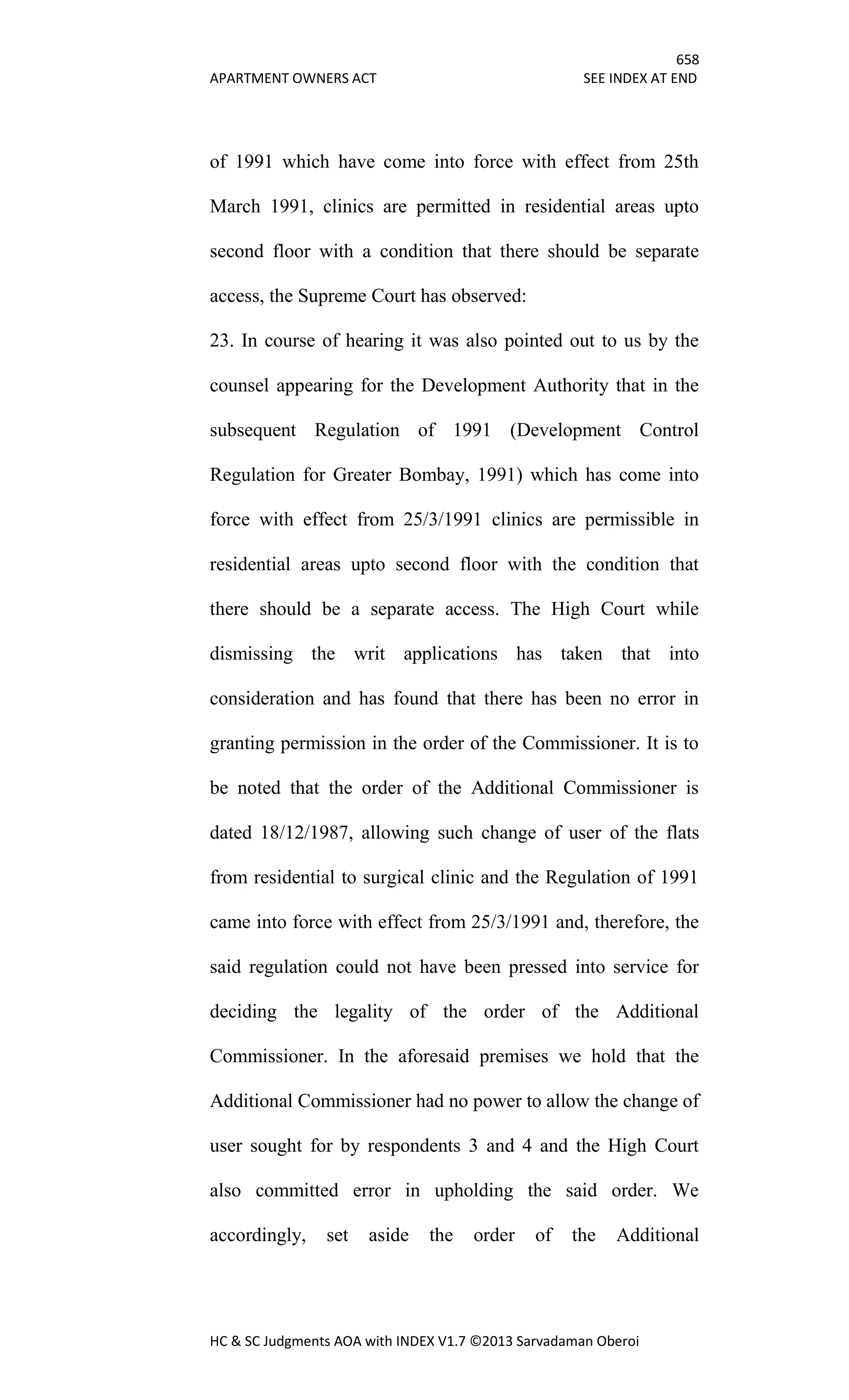 658
APARTMENT OWNERS ACT SEE INDEX AT END
HC & SC Judgments AOA with INDEX V1.7 ©2013 Sarvadaman Oberoi
of 1991 which have come into force with effect from 25th
March 1991, clinics are permitted in residential areas upto
second floor with a condition that there should be separate
access, the Supreme Court has observed:
23. In course of hearing it was also pointed out to us by the
counsel appearing for the Development Authority that in the
subsequent Regulation of 1991 (Development Control
Regulation for Greater Bombay, 1991) which has come into
force with effect from 25/3/1991 clinics are permissible in
residential areas upto second floor with the condition that
there should be a separate access. The High Court while
dismissing the writ applications has taken that into
consideration and has found that there has been no error in
granting permission in the order of the Commissioner. It is to
be noted that the order of the Additional Commissioner is
dated 18/12/1987, allowing such change of user of the flats
from residential to surgical clinic and the Regulation of 1991
came into force with effect from 25/3/1991 and, therefore, the
said regulation could not have been pressed into service for
deciding the legality of the order of the Additional
Commissioner. In the aforesaid premises we hold that the
Additional Commissioner had no power to allow the change of
user sought for by respondents 3 and 4 and the High Court
also committed error in upholding the said order. We
accordingly, set aside the order of the Additional
 