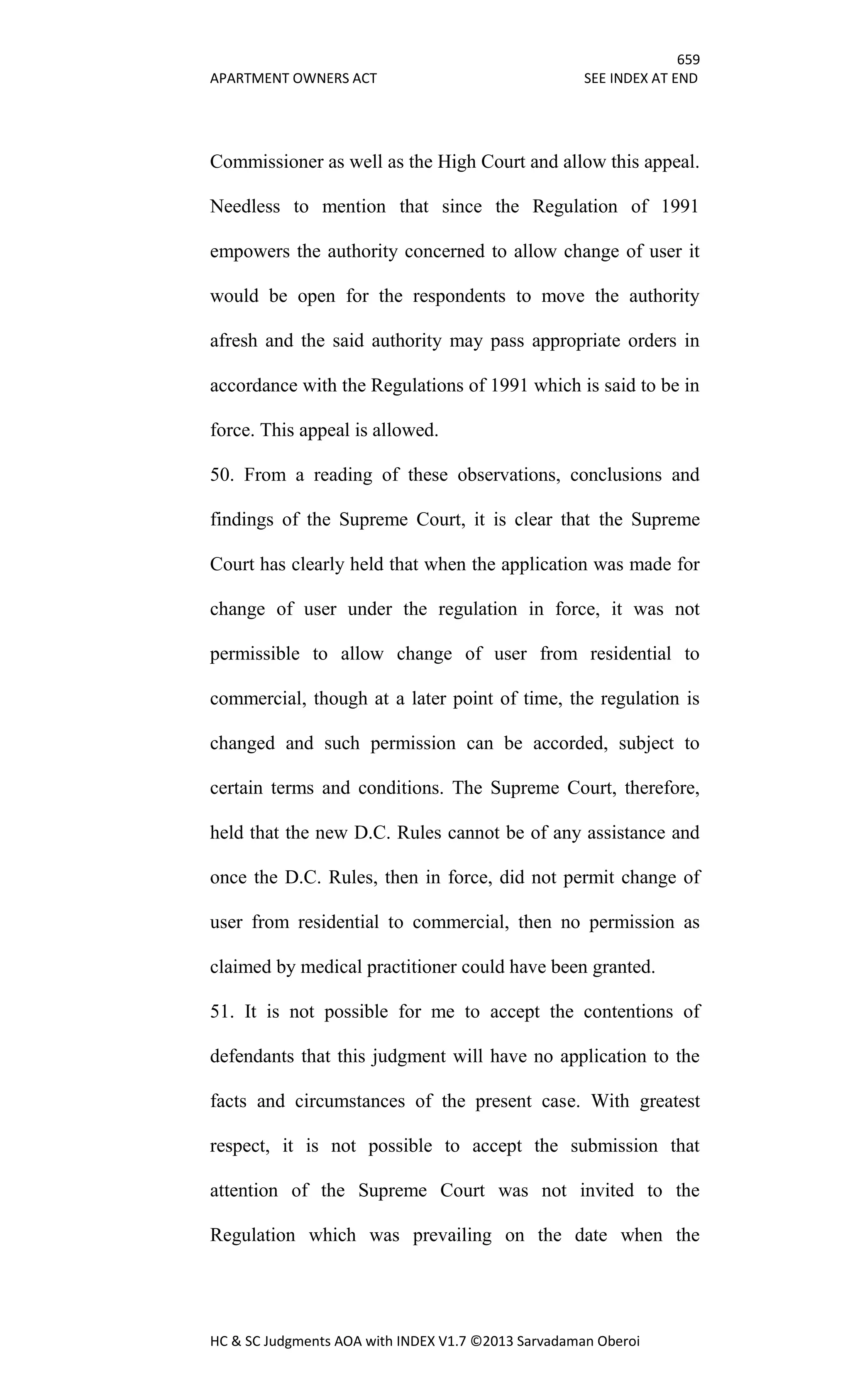 659
APARTMENT OWNERS ACT SEE INDEX AT END
HC & SC Judgments AOA with INDEX V1.7 ©2013 Sarvadaman Oberoi
Commissioner as well as the High Court and allow this appeal.
Needless to mention that since the Regulation of 1991
empowers the authority concerned to allow change of user it
would be open for the respondents to move the authority
afresh and the said authority may pass appropriate orders in
accordance with the Regulations of 1991 which is said to be in
force. This appeal is allowed.
50. From a reading of these observations, conclusions and
findings of the Supreme Court, it is clear that the Supreme
Court has clearly held that when the application was made for
change of user under the regulation in force, it was not
permissible to allow change of user from residential to
commercial, though at a later point of time, the regulation is
changed and such permission can be accorded, subject to
certain terms and conditions. The Supreme Court, therefore,
held that the new D.C. Rules cannot be of any assistance and
once the D.C. Rules, then in force, did not permit change of
user from residential to commercial, then no permission as
claimed by medical practitioner could have been granted.
51. It is not possible for me to accept the contentions of
defendants that this judgment will have no application to the
facts and circumstances of the present case. With greatest
respect, it is not possible to accept the submission that
attention of the Supreme Court was not invited to the
Regulation which was prevailing on the date when the
 