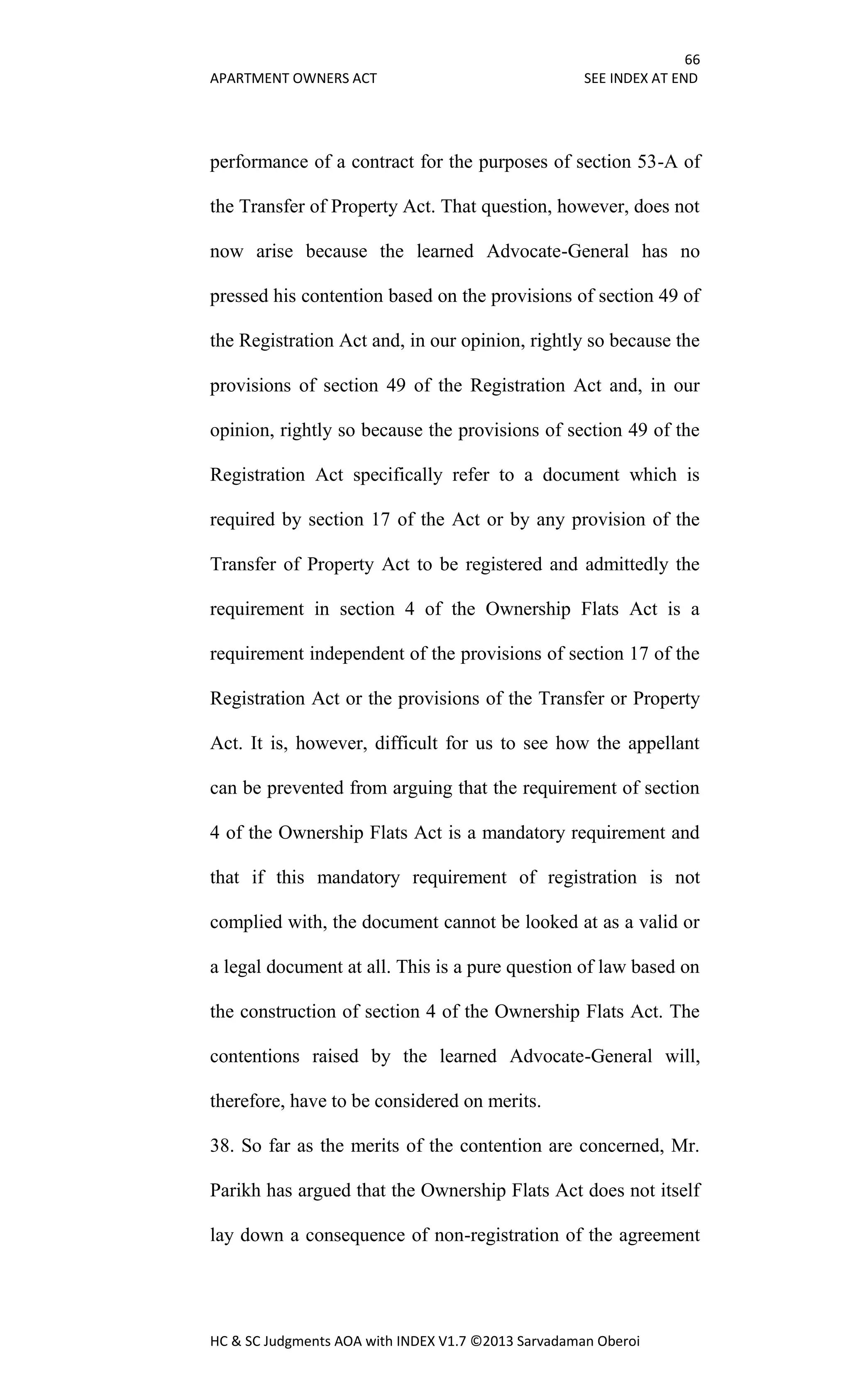 66
APARTMENT OWNERS ACT SEE INDEX AT END
HC & SC Judgments AOA with INDEX V1.7 ©2013 Sarvadaman Oberoi
performance of a contract for the purposes of section 53-A of
the Transfer of Property Act. That question, however, does not
now arise because the learned Advocate-General has no
pressed his contention based on the provisions of section 49 of
the Registration Act and, in our opinion, rightly so because the
provisions of section 49 of the Registration Act and, in our
opinion, rightly so because the provisions of section 49 of the
Registration Act specifically refer to a document which is
required by section 17 of the Act or by any provision of the
Transfer of Property Act to be registered and admittedly the
requirement in section 4 of the Ownership Flats Act is a
requirement independent of the provisions of section 17 of the
Registration Act or the provisions of the Transfer or Property
Act. It is, however, difficult for us to see how the appellant
can be prevented from arguing that the requirement of section
4 of the Ownership Flats Act is a mandatory requirement and
that if this mandatory requirement of registration is not
complied with, the document cannot be looked at as a valid or
a legal document at all. This is a pure question of law based on
the construction of section 4 of the Ownership Flats Act. The
contentions raised by the learned Advocate-General will,
therefore, have to be considered on merits.
38. So far as the merits of the contention are concerned, Mr.
Parikh has argued that the Ownership Flats Act does not itself
lay down a consequence of non-registration of the agreement
 