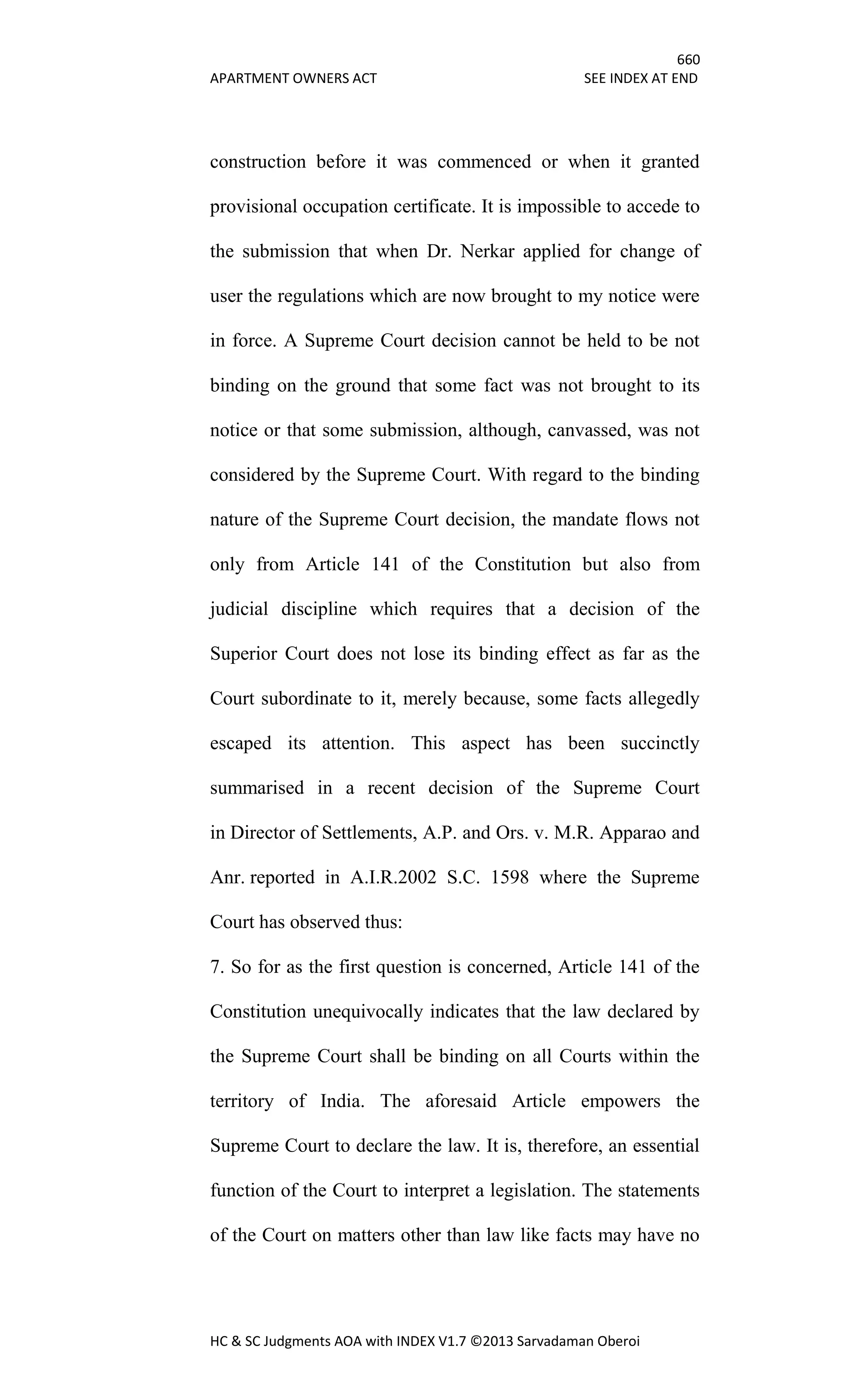 660
APARTMENT OWNERS ACT SEE INDEX AT END
HC & SC Judgments AOA with INDEX V1.7 ©2013 Sarvadaman Oberoi
construction before it was commenced or when it granted
provisional occupation certificate. It is impossible to accede to
the submission that when Dr. Nerkar applied for change of
user the regulations which are now brought to my notice were
in force. A Supreme Court decision cannot be held to be not
binding on the ground that some fact was not brought to its
notice or that some submission, although, canvassed, was not
considered by the Supreme Court. With regard to the binding
nature of the Supreme Court decision, the mandate flows not
only from Article 141 of the Constitution but also from
judicial discipline which requires that a decision of the
Superior Court does not lose its binding effect as far as the
Court subordinate to it, merely because, some facts allegedly
escaped its attention. This aspect has been succinctly
summarised in a recent decision of the Supreme Court
in Director of Settlements, A.P. and Ors. v. M.R. Apparao and
Anr. reported in A.I.R.2002 S.C. 1598 where the Supreme
Court has observed thus:
7. So for as the first question is concerned, Article 141 of the
Constitution unequivocally indicates that the law declared by
the Supreme Court shall be binding on all Courts within the
territory of India. The aforesaid Article empowers the
Supreme Court to declare the law. It is, therefore, an essential
function of the Court to interpret a legislation. The statements
of the Court on matters other than law like facts may have no
 
