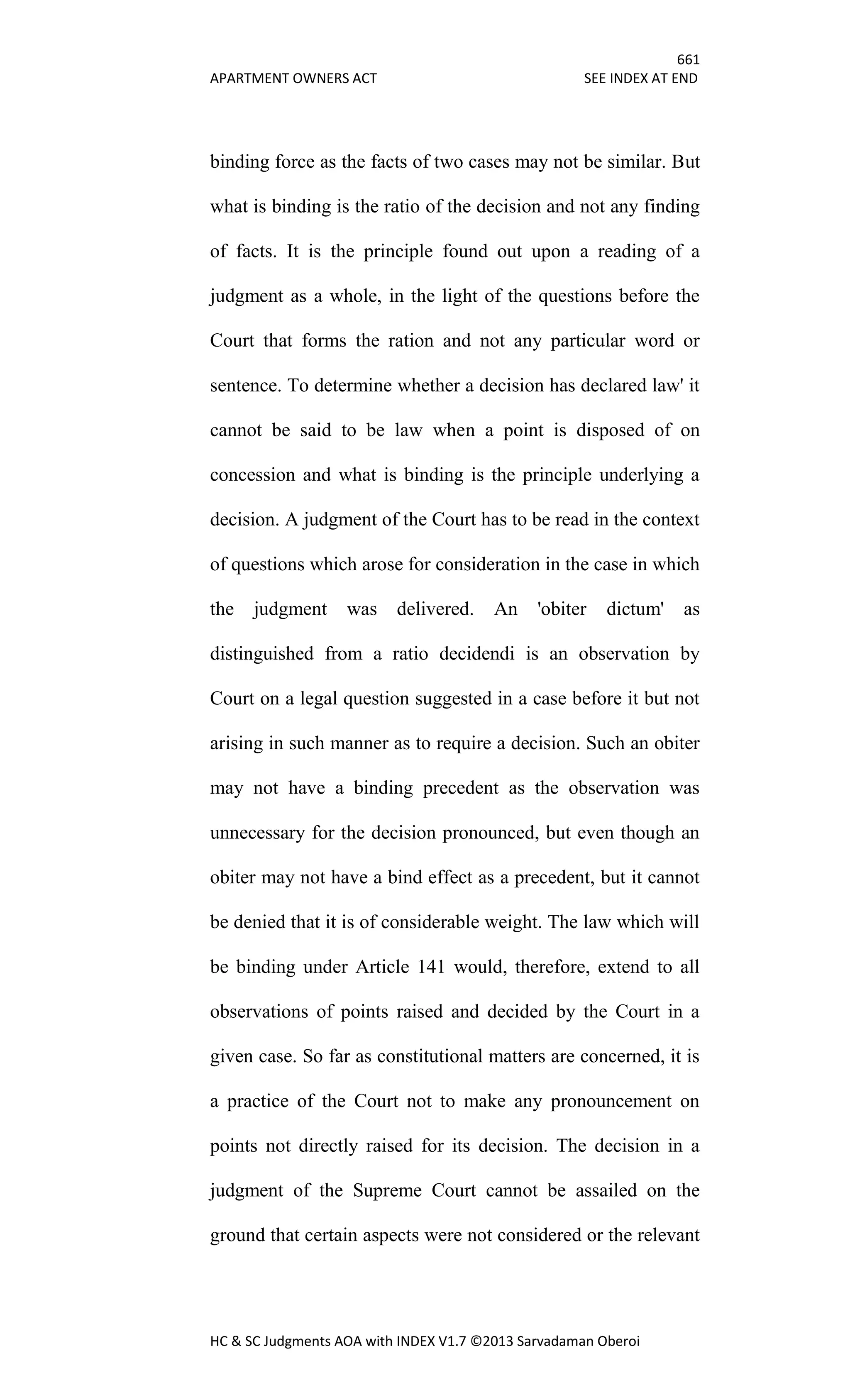 661
APARTMENT OWNERS ACT SEE INDEX AT END
HC & SC Judgments AOA with INDEX V1.7 ©2013 Sarvadaman Oberoi
binding force as the facts of two cases may not be similar. But
what is binding is the ratio of the decision and not any finding
of facts. It is the principle found out upon a reading of a
judgment as a whole, in the light of the questions before the
Court that forms the ration and not any particular word or
sentence. To determine whether a decision has declared law' it
cannot be said to be law when a point is disposed of on
concession and what is binding is the principle underlying a
decision. A judgment of the Court has to be read in the context
of questions which arose for consideration in the case in which
the judgment was delivered. An 'obiter dictum' as
distinguished from a ratio decidendi is an observation by
Court on a legal question suggested in a case before it but not
arising in such manner as to require a decision. Such an obiter
may not have a binding precedent as the observation was
unnecessary for the decision pronounced, but even though an
obiter may not have a bind effect as a precedent, but it cannot
be denied that it is of considerable weight. The law which will
be binding under Article 141 would, therefore, extend to all
observations of points raised and decided by the Court in a
given case. So far as constitutional matters are concerned, it is
a practice of the Court not to make any pronouncement on
points not directly raised for its decision. The decision in a
judgment of the Supreme Court cannot be assailed on the
ground that certain aspects were not considered or the relevant
 