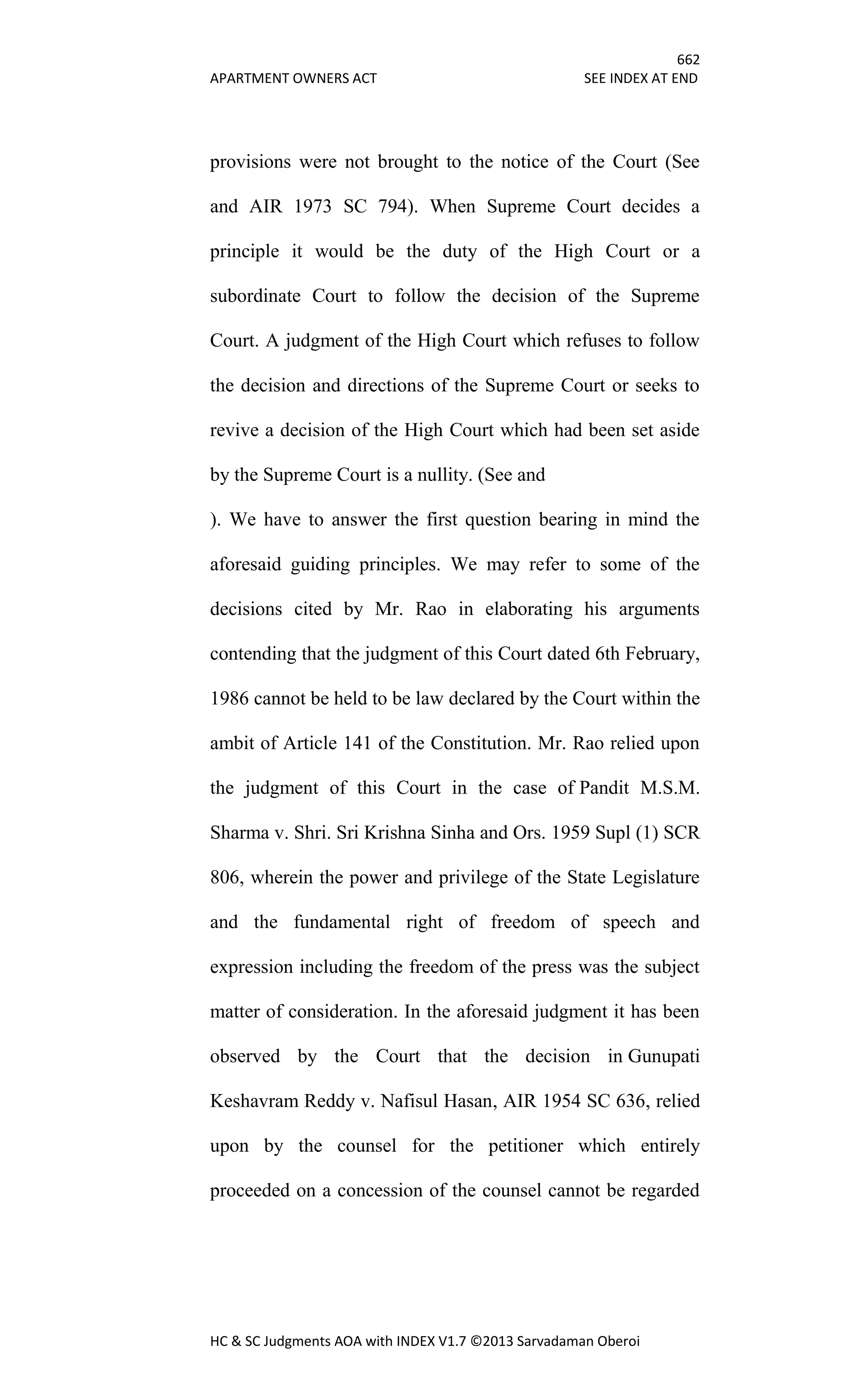 662
APARTMENT OWNERS ACT SEE INDEX AT END
HC & SC Judgments AOA with INDEX V1.7 ©2013 Sarvadaman Oberoi
provisions were not brought to the notice of the Court (See
and AIR 1973 SC 794). When Supreme Court decides a
principle it would be the duty of the High Court or a
subordinate Court to follow the decision of the Supreme
Court. A judgment of the High Court which refuses to follow
the decision and directions of the Supreme Court or seeks to
revive a decision of the High Court which had been set aside
by the Supreme Court is a nullity. (See and
). We have to answer the first question bearing in mind the
aforesaid guiding principles. We may refer to some of the
decisions cited by Mr. Rao in elaborating his arguments
contending that the judgment of this Court dated 6th February,
1986 cannot be held to be law declared by the Court within the
ambit of Article 141 of the Constitution. Mr. Rao relied upon
the judgment of this Court in the case of Pandit M.S.M.
Sharma v. Shri. Sri Krishna Sinha and Ors. 1959 Supl (1) SCR
806, wherein the power and privilege of the State Legislature
and the fundamental right of freedom of speech and
expression including the freedom of the press was the subject
matter of consideration. In the aforesaid judgment it has been
observed by the Court that the decision in Gunupati
Keshavram Reddy v. Nafisul Hasan, AIR 1954 SC 636, relied
upon by the counsel for the petitioner which entirely
proceeded on a concession of the counsel cannot be regarded
 
