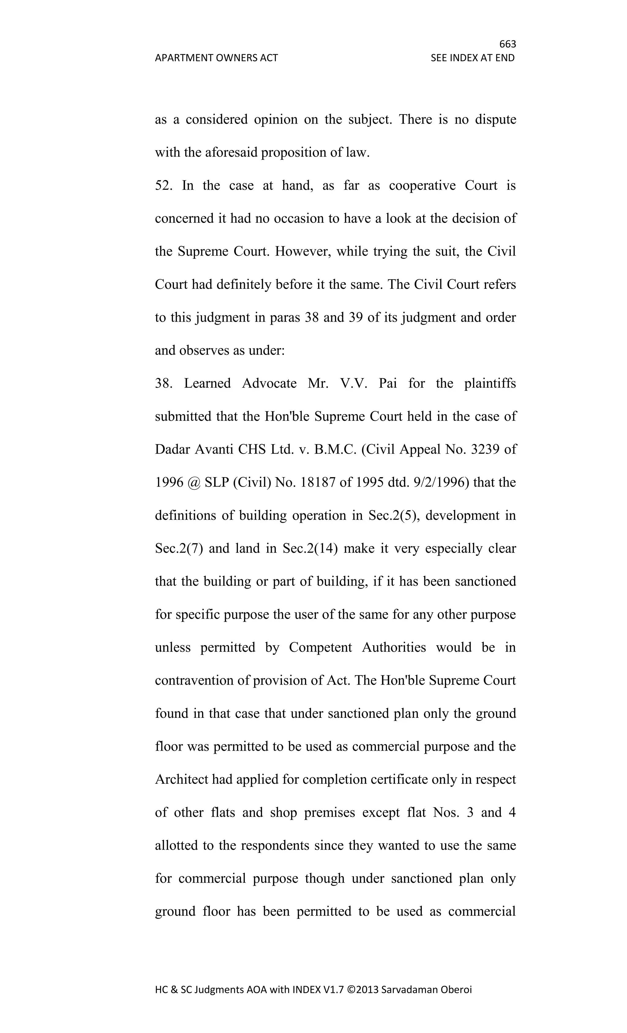 663
APARTMENT OWNERS ACT SEE INDEX AT END
HC & SC Judgments AOA with INDEX V1.7 ©2013 Sarvadaman Oberoi
as a considered opinion on the subject. There is no dispute
with the aforesaid proposition of law.
52. In the case at hand, as far as cooperative Court is
concerned it had no occasion to have a look at the decision of
the Supreme Court. However, while trying the suit, the Civil
Court had definitely before it the same. The Civil Court refers
to this judgment in paras 38 and 39 of its judgment and order
and observes as under:
38. Learned Advocate Mr. V.V. Pai for the plaintiffs
submitted that the Hon'ble Supreme Court held in the case of
Dadar Avanti CHS Ltd. v. B.M.C. (Civil Appeal No. 3239 of
1996 @ SLP (Civil) No. 18187 of 1995 dtd. 9/2/1996) that the
definitions of building operation in Sec.2(5), development in
Sec.2(7) and land in Sec.2(14) make it very especially clear
that the building or part of building, if it has been sanctioned
for specific purpose the user of the same for any other purpose
unless permitted by Competent Authorities would be in
contravention of provision of Act. The Hon'ble Supreme Court
found in that case that under sanctioned plan only the ground
floor was permitted to be used as commercial purpose and the
Architect had applied for completion certificate only in respect
of other flats and shop premises except flat Nos. 3 and 4
allotted to the respondents since they wanted to use the same
for commercial purpose though under sanctioned plan only
ground floor has been permitted to be used as commercial
 