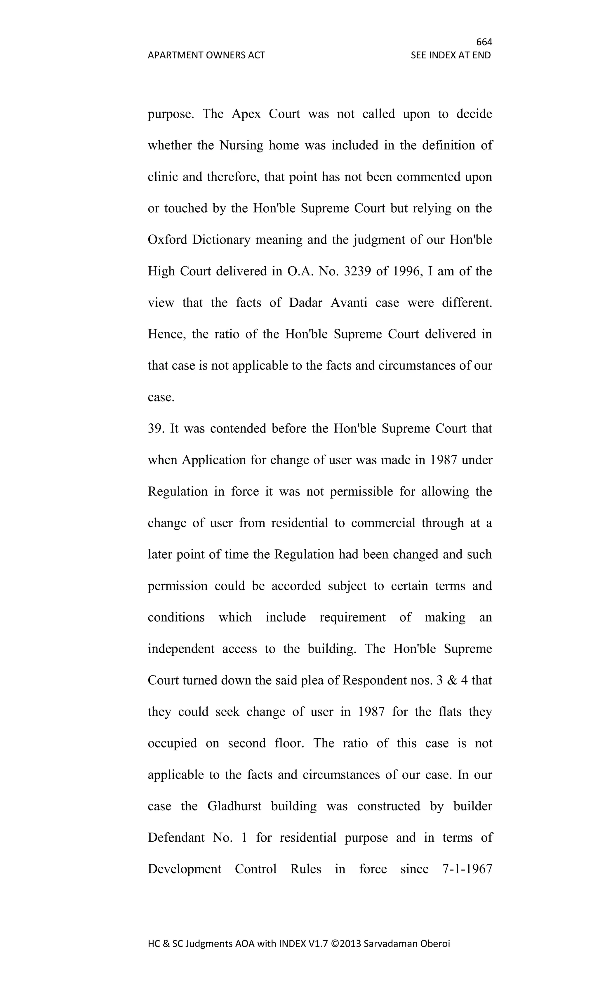 664
APARTMENT OWNERS ACT SEE INDEX AT END
HC & SC Judgments AOA with INDEX V1.7 ©2013 Sarvadaman Oberoi
purpose. The Apex Court was not called upon to decide
whether the Nursing home was included in the definition of
clinic and therefore, that point has not been commented upon
or touched by the Hon'ble Supreme Court but relying on the
Oxford Dictionary meaning and the judgment of our Hon'ble
High Court delivered in O.A. No. 3239 of 1996, I am of the
view that the facts of Dadar Avanti case were different.
Hence, the ratio of the Hon'ble Supreme Court delivered in
that case is not applicable to the facts and circumstances of our
case.
39. It was contended before the Hon'ble Supreme Court that
when Application for change of user was made in 1987 under
Regulation in force it was not permissible for allowing the
change of user from residential to commercial through at a
later point of time the Regulation had been changed and such
permission could be accorded subject to certain terms and
conditions which include requirement of making an
independent access to the building. The Hon'ble Supreme
Court turned down the said plea of Respondent nos. 3 & 4 that
they could seek change of user in 1987 for the flats they
occupied on second floor. The ratio of this case is not
applicable to the facts and circumstances of our case. In our
case the Gladhurst building was constructed by builder
Defendant No. 1 for residential purpose and in terms of
Development Control Rules in force since 7-1-1967
 