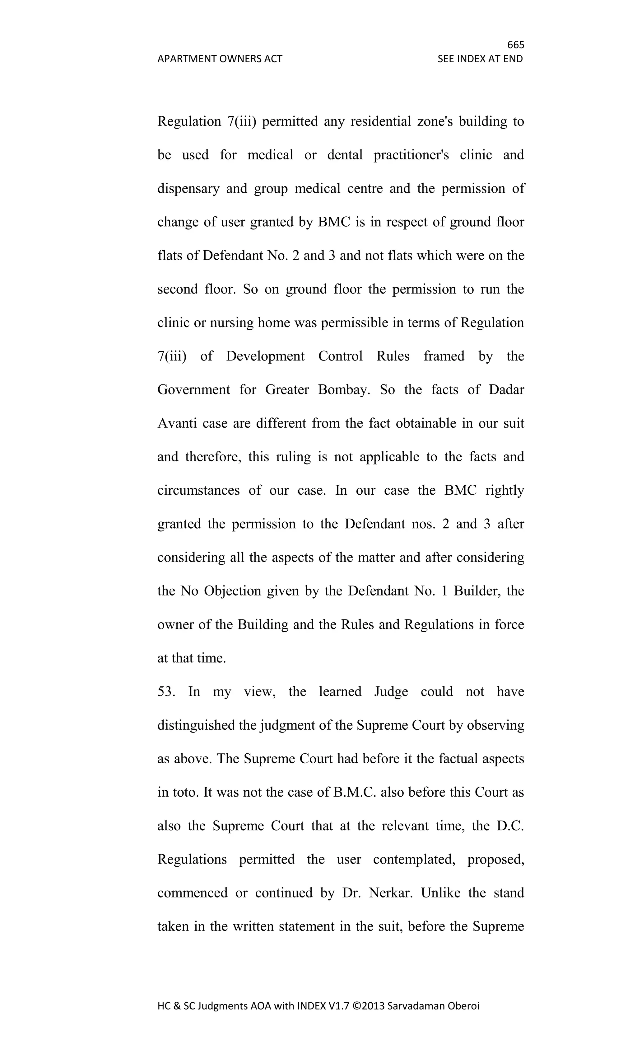 665
APARTMENT OWNERS ACT SEE INDEX AT END
HC & SC Judgments AOA with INDEX V1.7 ©2013 Sarvadaman Oberoi
Regulation 7(iii) permitted any residential zone's building to
be used for medical or dental practitioner's clinic and
dispensary and group medical centre and the permission of
change of user granted by BMC is in respect of ground floor
flats of Defendant No. 2 and 3 and not flats which were on the
second floor. So on ground floor the permission to run the
clinic or nursing home was permissible in terms of Regulation
7(iii) of Development Control Rules framed by the
Government for Greater Bombay. So the facts of Dadar
Avanti case are different from the fact obtainable in our suit
and therefore, this ruling is not applicable to the facts and
circumstances of our case. In our case the BMC rightly
granted the permission to the Defendant nos. 2 and 3 after
considering all the aspects of the matter and after considering
the No Objection given by the Defendant No. 1 Builder, the
owner of the Building and the Rules and Regulations in force
at that time.
53. In my view, the learned Judge could not have
distinguished the judgment of the Supreme Court by observing
as above. The Supreme Court had before it the factual aspects
in toto. It was not the case of B.M.C. also before this Court as
also the Supreme Court that at the relevant time, the D.C.
Regulations permitted the user contemplated, proposed,
commenced or continued by Dr. Nerkar. Unlike the stand
taken in the written statement in the suit, before the Supreme
 