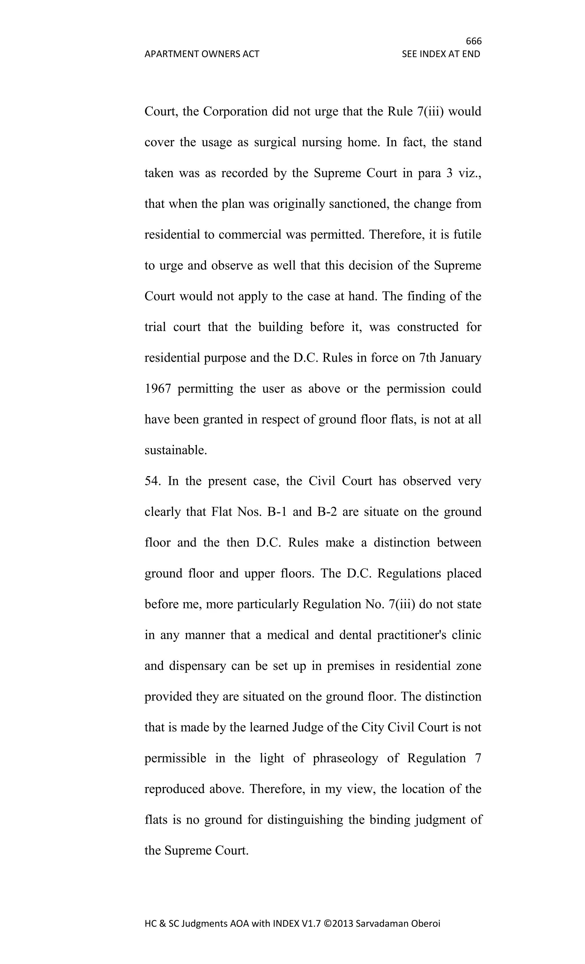 666
APARTMENT OWNERS ACT SEE INDEX AT END
HC & SC Judgments AOA with INDEX V1.7 ©2013 Sarvadaman Oberoi
Court, the Corporation did not urge that the Rule 7(iii) would
cover the usage as surgical nursing home. In fact, the stand
taken was as recorded by the Supreme Court in para 3 viz.,
that when the plan was originally sanctioned, the change from
residential to commercial was permitted. Therefore, it is futile
to urge and observe as well that this decision of the Supreme
Court would not apply to the case at hand. The finding of the
trial court that the building before it, was constructed for
residential purpose and the D.C. Rules in force on 7th January
1967 permitting the user as above or the permission could
have been granted in respect of ground floor flats, is not at all
sustainable.
54. In the present case, the Civil Court has observed very
clearly that Flat Nos. B-1 and B-2 are situate on the ground
floor and the then D.C. Rules make a distinction between
ground floor and upper floors. The D.C. Regulations placed
before me, more particularly Regulation No. 7(iii) do not state
in any manner that a medical and dental practitioner's clinic
and dispensary can be set up in premises in residential zone
provided they are situated on the ground floor. The distinction
that is made by the learned Judge of the City Civil Court is not
permissible in the light of phraseology of Regulation 7
reproduced above. Therefore, in my view, the location of the
flats is no ground for distinguishing the binding judgment of
the Supreme Court.
 