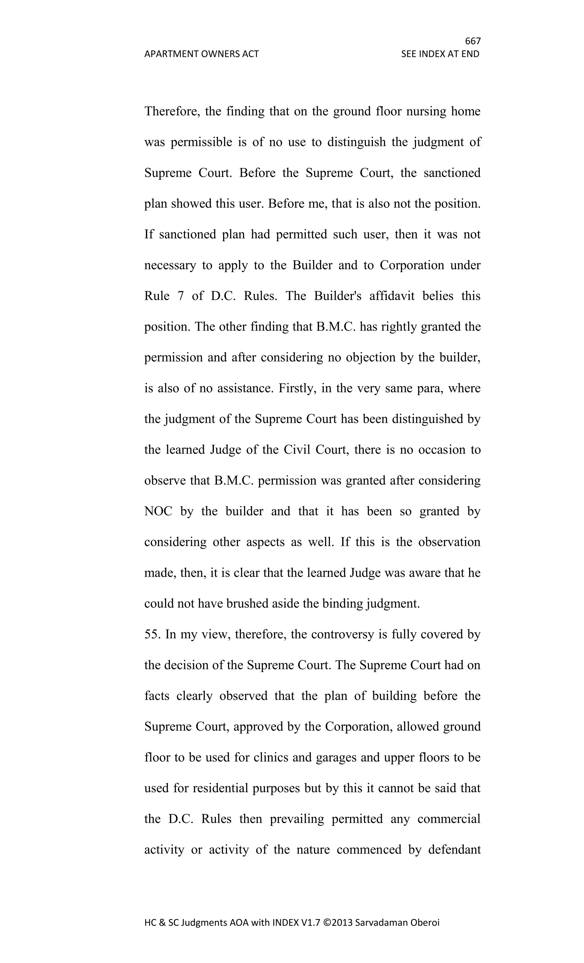 667
APARTMENT OWNERS ACT SEE INDEX AT END
HC & SC Judgments AOA with INDEX V1.7 ©2013 Sarvadaman Oberoi
Therefore, the finding that on the ground floor nursing home
was permissible is of no use to distinguish the judgment of
Supreme Court. Before the Supreme Court, the sanctioned
plan showed this user. Before me, that is also not the position.
If sanctioned plan had permitted such user, then it was not
necessary to apply to the Builder and to Corporation under
Rule 7 of D.C. Rules. The Builder's affidavit belies this
position. The other finding that B.M.C. has rightly granted the
permission and after considering no objection by the builder,
is also of no assistance. Firstly, in the very same para, where
the judgment of the Supreme Court has been distinguished by
the learned Judge of the Civil Court, there is no occasion to
observe that B.M.C. permission was granted after considering
NOC by the builder and that it has been so granted by
considering other aspects as well. If this is the observation
made, then, it is clear that the learned Judge was aware that he
could not have brushed aside the binding judgment.
55. In my view, therefore, the controversy is fully covered by
the decision of the Supreme Court. The Supreme Court had on
facts clearly observed that the plan of building before the
Supreme Court, approved by the Corporation, allowed ground
floor to be used for clinics and garages and upper floors to be
used for residential purposes but by this it cannot be said that
the D.C. Rules then prevailing permitted any commercial
activity or activity of the nature commenced by defendant
 