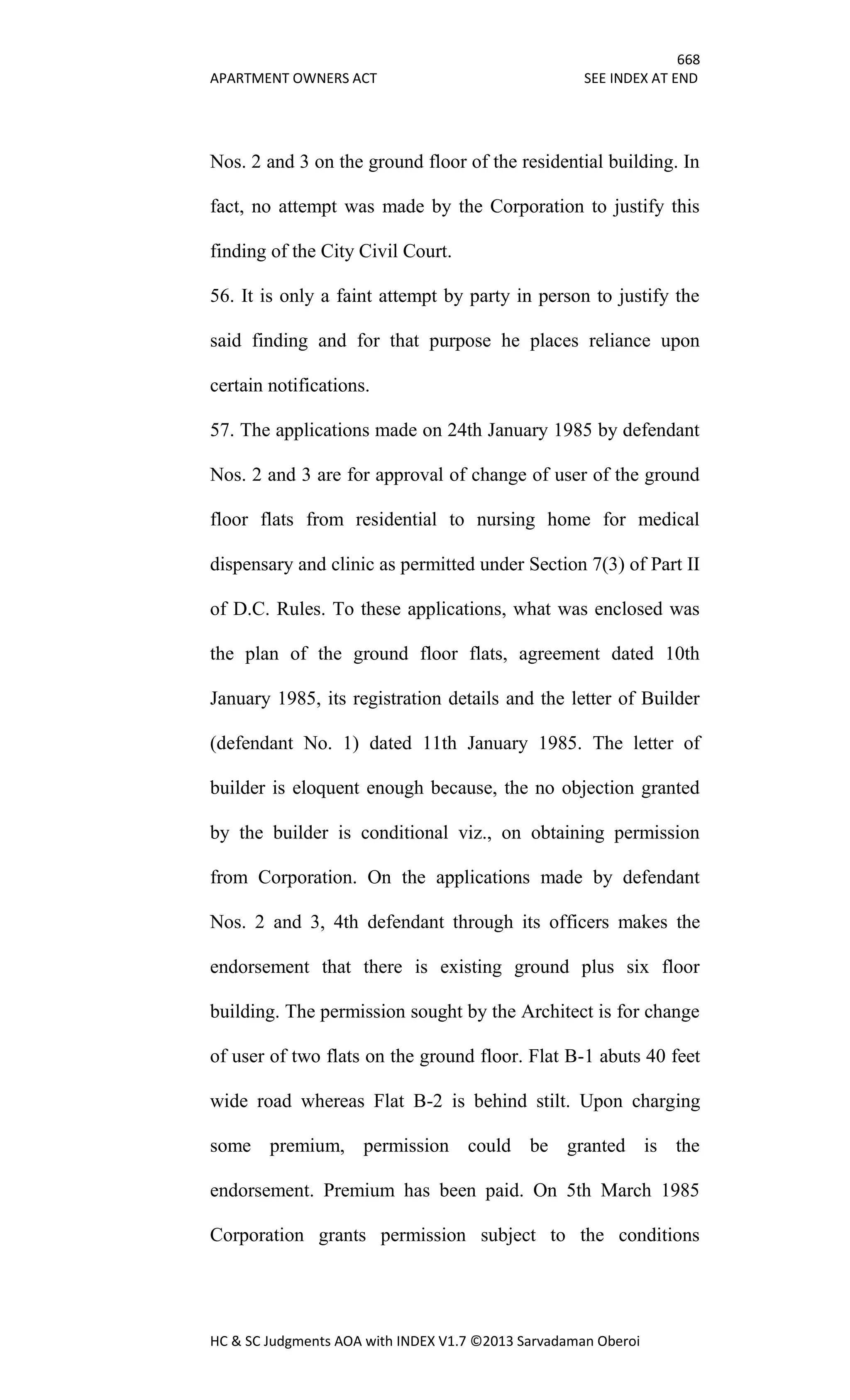 668
APARTMENT OWNERS ACT SEE INDEX AT END
HC & SC Judgments AOA with INDEX V1.7 ©2013 Sarvadaman Oberoi
Nos. 2 and 3 on the ground floor of the residential building. In
fact, no attempt was made by the Corporation to justify this
finding of the City Civil Court.
56. It is only a faint attempt by party in person to justify the
said finding and for that purpose he places reliance upon
certain notifications.
57. The applications made on 24th January 1985 by defendant
Nos. 2 and 3 are for approval of change of user of the ground
floor flats from residential to nursing home for medical
dispensary and clinic as permitted under Section 7(3) of Part II
of D.C. Rules. To these applications, what was enclosed was
the plan of the ground floor flats, agreement dated 10th
January 1985, its registration details and the letter of Builder
(defendant No. 1) dated 11th January 1985. The letter of
builder is eloquent enough because, the no objection granted
by the builder is conditional viz., on obtaining permission
from Corporation. On the applications made by defendant
Nos. 2 and 3, 4th defendant through its officers makes the
endorsement that there is existing ground plus six floor
building. The permission sought by the Architect is for change
of user of two flats on the ground floor. Flat B-1 abuts 40 feet
wide road whereas Flat B-2 is behind stilt. Upon charging
some premium, permission could be granted is the
endorsement. Premium has been paid. On 5th March 1985
Corporation grants permission subject to the conditions
 