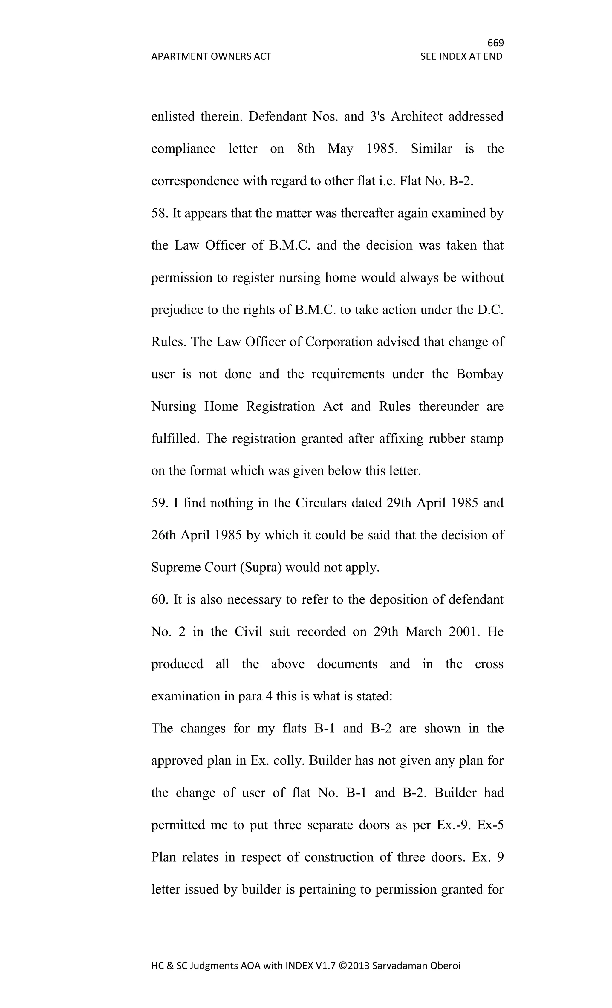 669
APARTMENT OWNERS ACT SEE INDEX AT END
HC & SC Judgments AOA with INDEX V1.7 ©2013 Sarvadaman Oberoi
enlisted therein. Defendant Nos. and 3's Architect addressed
compliance letter on 8th May 1985. Similar is the
correspondence with regard to other flat i.e. Flat No. B-2.
58. It appears that the matter was thereafter again examined by
the Law Officer of B.M.C. and the decision was taken that
permission to register nursing home would always be without
prejudice to the rights of B.M.C. to take action under the D.C.
Rules. The Law Officer of Corporation advised that change of
user is not done and the requirements under the Bombay
Nursing Home Registration Act and Rules thereunder are
fulfilled. The registration granted after affixing rubber stamp
on the format which was given below this letter.
59. I find nothing in the Circulars dated 29th April 1985 and
26th April 1985 by which it could be said that the decision of
Supreme Court (Supra) would not apply.
60. It is also necessary to refer to the deposition of defendant
No. 2 in the Civil suit recorded on 29th March 2001. He
produced all the above documents and in the cross
examination in para 4 this is what is stated:
The changes for my flats B-1 and B-2 are shown in the
approved plan in Ex. colly. Builder has not given any plan for
the change of user of flat No. B-1 and B-2. Builder had
permitted me to put three separate doors as per Ex.-9. Ex-5
Plan relates in respect of construction of three doors. Ex. 9
letter issued by builder is pertaining to permission granted for
 