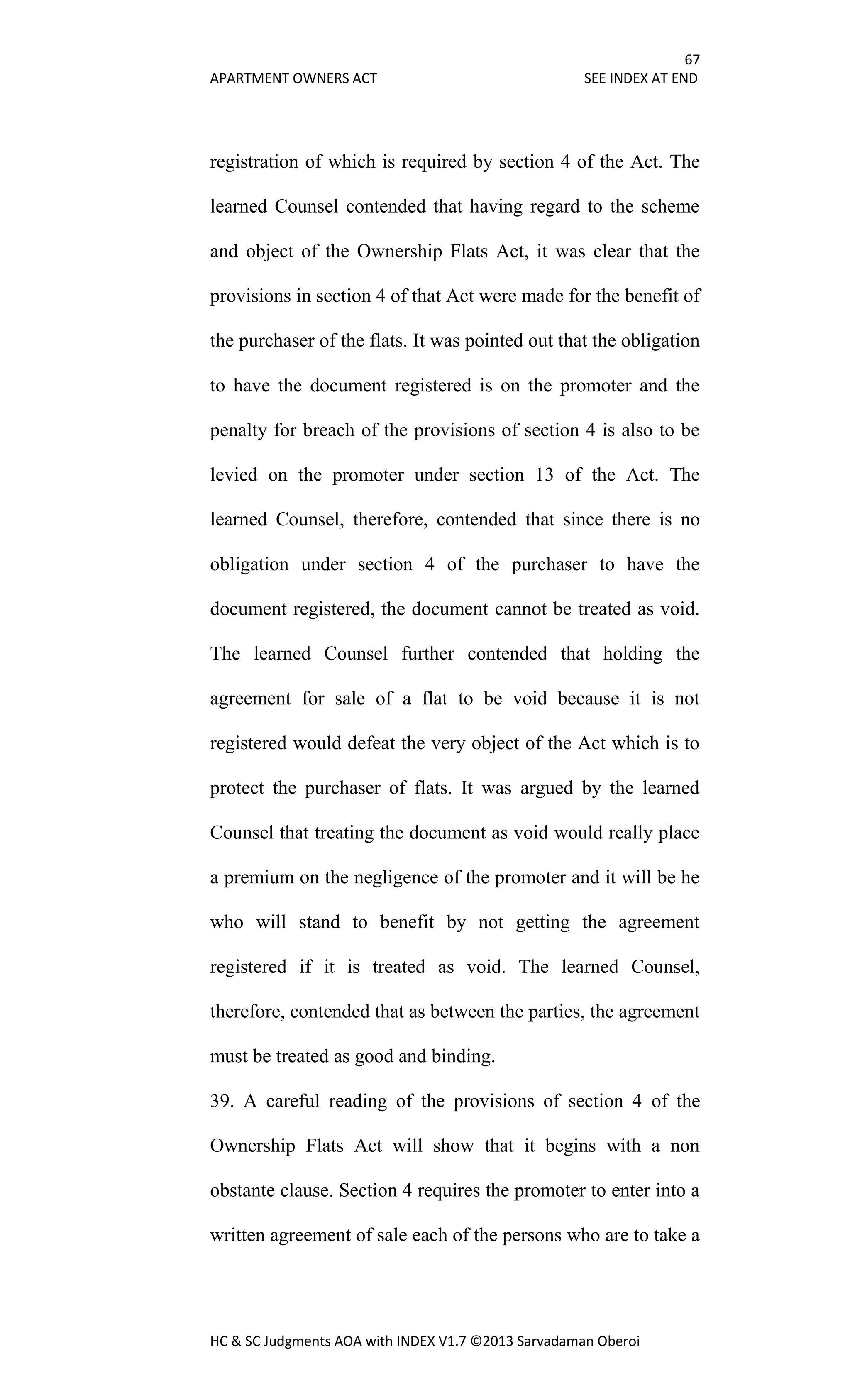 67
APARTMENT OWNERS ACT SEE INDEX AT END
HC & SC Judgments AOA with INDEX V1.7 ©2013 Sarvadaman Oberoi
registration of which is required by section 4 of the Act. The
learned Counsel contended that having regard to the scheme
and object of the Ownership Flats Act, it was clear that the
provisions in section 4 of that Act were made for the benefit of
the purchaser of the flats. It was pointed out that the obligation
to have the document registered is on the promoter and the
penalty for breach of the provisions of section 4 is also to be
levied on the promoter under section 13 of the Act. The
learned Counsel, therefore, contended that since there is no
obligation under section 4 of the purchaser to have the
document registered, the document cannot be treated as void.
The learned Counsel further contended that holding the
agreement for sale of a flat to be void because it is not
registered would defeat the very object of the Act which is to
protect the purchaser of flats. It was argued by the learned
Counsel that treating the document as void would really place
a premium on the negligence of the promoter and it will be he
who will stand to benefit by not getting the agreement
registered if it is treated as void. The learned Counsel,
therefore, contended that as between the parties, the agreement
must be treated as good and binding.
39. A careful reading of the provisions of section 4 of the
Ownership Flats Act will show that it begins with a non
obstante clause. Section 4 requires the promoter to enter into a
written agreement of sale each of the persons who are to take a
 