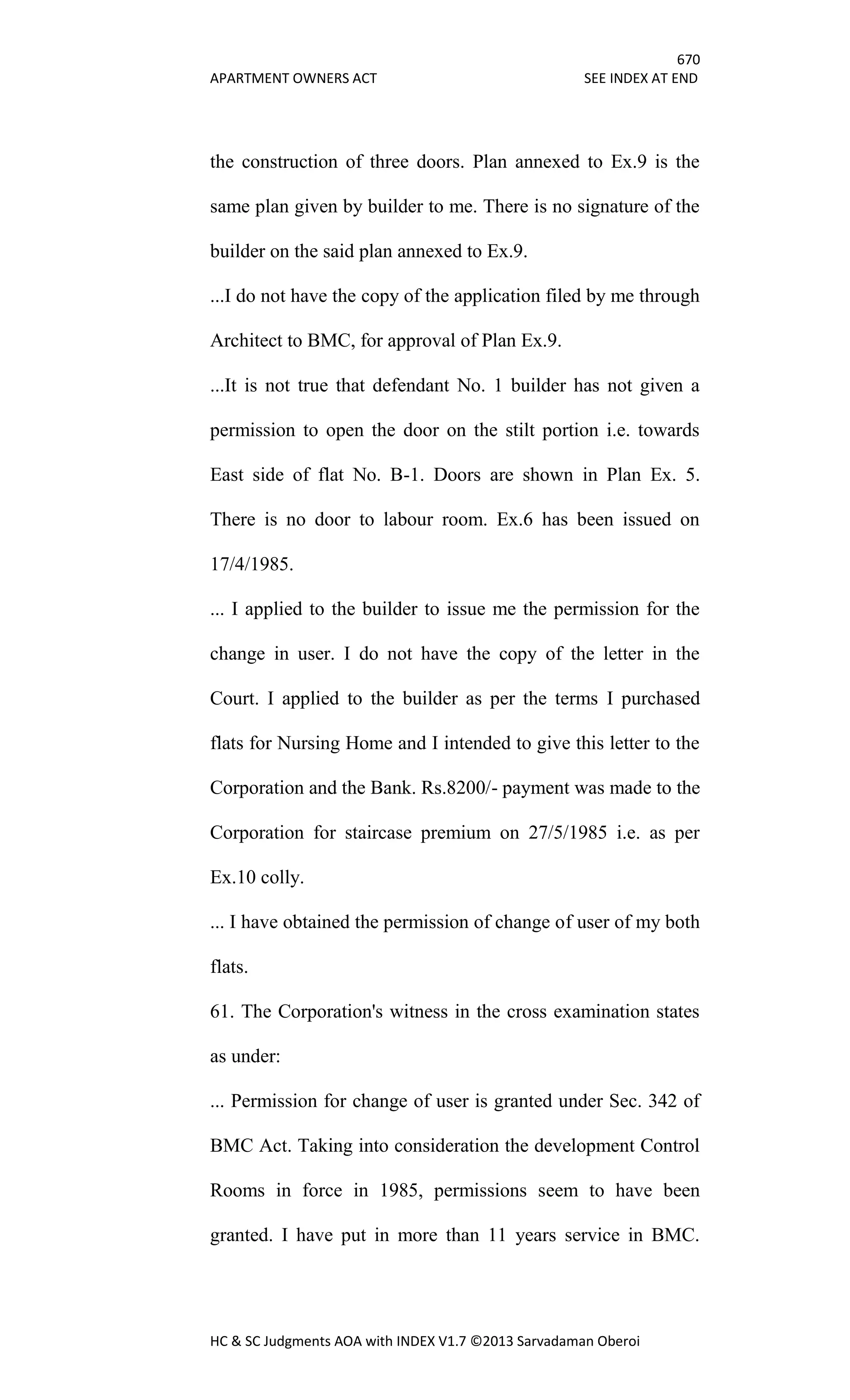 670
APARTMENT OWNERS ACT SEE INDEX AT END
HC & SC Judgments AOA with INDEX V1.7 ©2013 Sarvadaman Oberoi
the construction of three doors. Plan annexed to Ex.9 is the
same plan given by builder to me. There is no signature of the
builder on the said plan annexed to Ex.9.
...I do not have the copy of the application filed by me through
Architect to BMC, for approval of Plan Ex.9.
...It is not true that defendant No. 1 builder has not given a
permission to open the door on the stilt portion i.e. towards
East side of flat No. B-1. Doors are shown in Plan Ex. 5.
There is no door to labour room. Ex.6 has been issued on
17/4/1985.
... I applied to the builder to issue me the permission for the
change in user. I do not have the copy of the letter in the
Court. I applied to the builder as per the terms I purchased
flats for Nursing Home and I intended to give this letter to the
Corporation and the Bank. Rs.8200/- payment was made to the
Corporation for staircase premium on 27/5/1985 i.e. as per
Ex.10 colly.
... I have obtained the permission of change of user of my both
flats.
61. The Corporation's witness in the cross examination states
as under:
... Permission for change of user is granted under Sec. 342 of
BMC Act. Taking into consideration the development Control
Rooms in force in 1985, permissions seem to have been
granted. I have put in more than 11 years service in BMC.
 