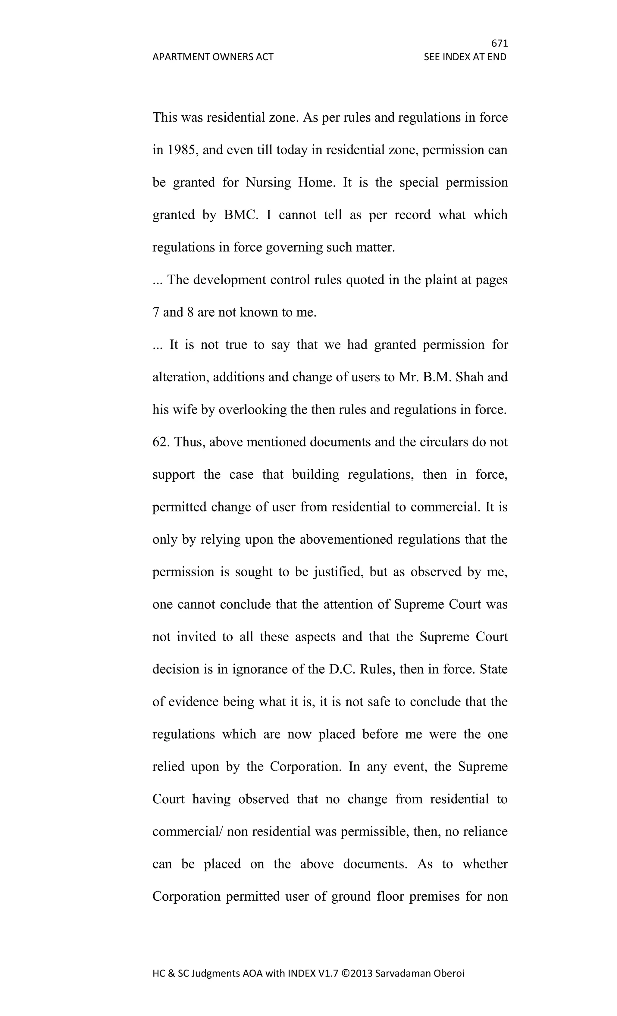 671
APARTMENT OWNERS ACT SEE INDEX AT END
HC & SC Judgments AOA with INDEX V1.7 ©2013 Sarvadaman Oberoi
This was residential zone. As per rules and regulations in force
in 1985, and even till today in residential zone, permission can
be granted for Nursing Home. It is the special permission
granted by BMC. I cannot tell as per record what which
regulations in force governing such matter.
... The development control rules quoted in the plaint at pages
7 and 8 are not known to me.
... It is not true to say that we had granted permission for
alteration, additions and change of users to Mr. B.M. Shah and
his wife by overlooking the then rules and regulations in force.
62. Thus, above mentioned documents and the circulars do not
support the case that building regulations, then in force,
permitted change of user from residential to commercial. It is
only by relying upon the abovementioned regulations that the
permission is sought to be justified, but as observed by me,
one cannot conclude that the attention of Supreme Court was
not invited to all these aspects and that the Supreme Court
decision is in ignorance of the D.C. Rules, then in force. State
of evidence being what it is, it is not safe to conclude that the
regulations which are now placed before me were the one
relied upon by the Corporation. In any event, the Supreme
Court having observed that no change from residential to
commercial/ non residential was permissible, then, no reliance
can be placed on the above documents. As to whether
Corporation permitted user of ground floor premises for non
 