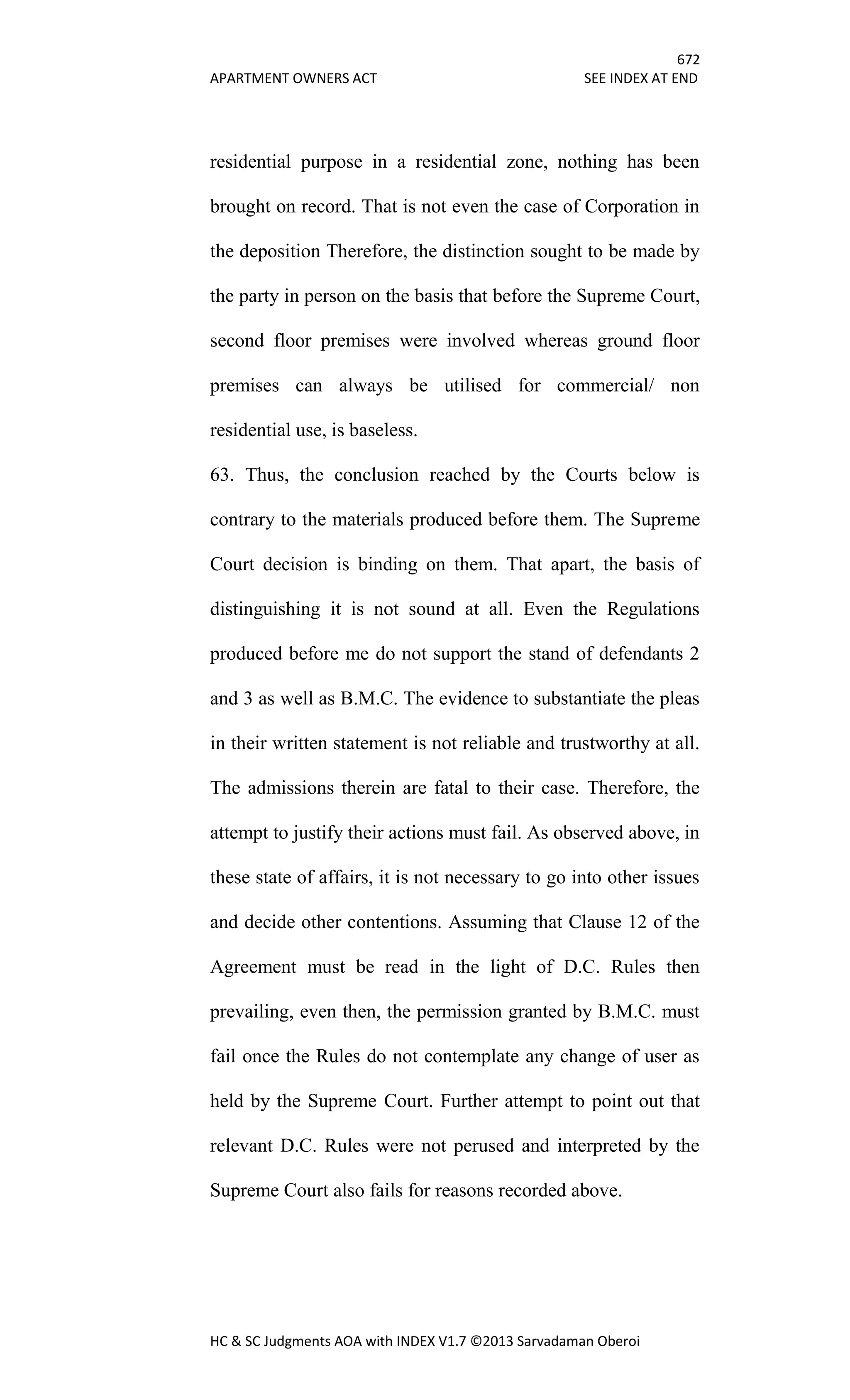 672
APARTMENT OWNERS ACT SEE INDEX AT END
HC & SC Judgments AOA with INDEX V1.7 ©2013 Sarvadaman Oberoi
residential purpose in a residential zone, nothing has been
brought on record. That is not even the case of Corporation in
the deposition Therefore, the distinction sought to be made by
the party in person on the basis that before the Supreme Court,
second floor premises were involved whereas ground floor
premises can always be utilised for commercial/ non
residential use, is baseless.
63. Thus, the conclusion reached by the Courts below is
contrary to the materials produced before them. The Supreme
Court decision is binding on them. That apart, the basis of
distinguishing it is not sound at all. Even the Regulations
produced before me do not support the stand of defendants 2
and 3 as well as B.M.C. The evidence to substantiate the pleas
in their written statement is not reliable and trustworthy at all.
The admissions therein are fatal to their case. Therefore, the
attempt to justify their actions must fail. As observed above, in
these state of affairs, it is not necessary to go into other issues
and decide other contentions. Assuming that Clause 12 of the
Agreement must be read in the light of D.C. Rules then
prevailing, even then, the permission granted by B.M.C. must
fail once the Rules do not contemplate any change of user as
held by the Supreme Court. Further attempt to point out that
relevant D.C. Rules were not perused and interpreted by the
Supreme Court also fails for reasons recorded above.
 