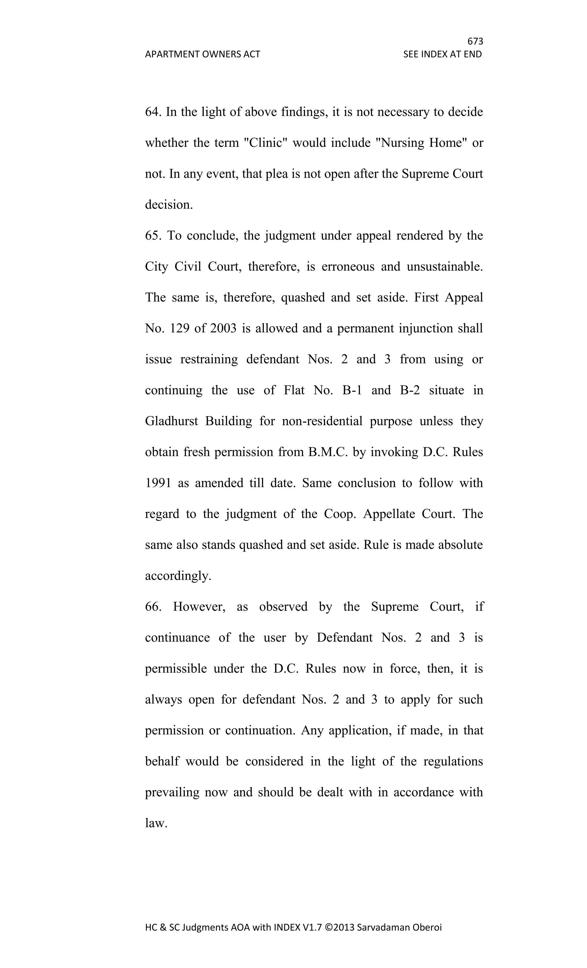 673
APARTMENT OWNERS ACT SEE INDEX AT END
HC & SC Judgments AOA with INDEX V1.7 ©2013 Sarvadaman Oberoi
64. In the light of above findings, it is not necessary to decide
whether the term "Clinic" would include "Nursing Home" or
not. In any event, that plea is not open after the Supreme Court
decision.
65. To conclude, the judgment under appeal rendered by the
City Civil Court, therefore, is erroneous and unsustainable.
The same is, therefore, quashed and set aside. First Appeal
No. 129 of 2003 is allowed and a permanent injunction shall
issue restraining defendant Nos. 2 and 3 from using or
continuing the use of Flat No. B-1 and B-2 situate in
Gladhurst Building for non-residential purpose unless they
obtain fresh permission from B.M.C. by invoking D.C. Rules
1991 as amended till date. Same conclusion to follow with
regard to the judgment of the Coop. Appellate Court. The
same also stands quashed and set aside. Rule is made absolute
accordingly.
66. However, as observed by the Supreme Court, if
continuance of the user by Defendant Nos. 2 and 3 is
permissible under the D.C. Rules now in force, then, it is
always open for defendant Nos. 2 and 3 to apply for such
permission or continuation. Any application, if made, in that
behalf would be considered in the light of the regulations
prevailing now and should be dealt with in accordance with
law.
 