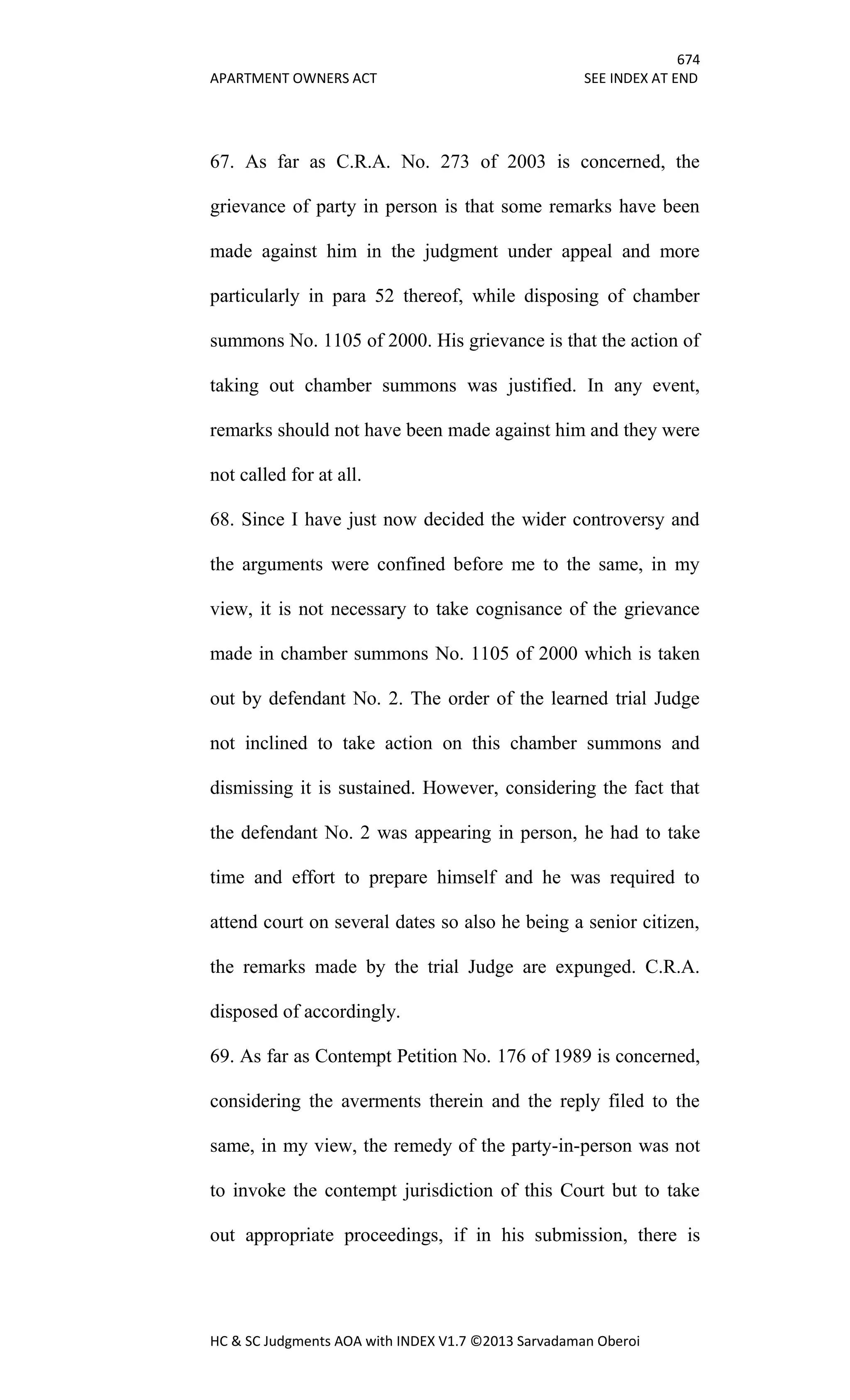 674
APARTMENT OWNERS ACT SEE INDEX AT END
HC & SC Judgments AOA with INDEX V1.7 ©2013 Sarvadaman Oberoi
67. As far as C.R.A. No. 273 of 2003 is concerned, the
grievance of party in person is that some remarks have been
made against him in the judgment under appeal and more
particularly in para 52 thereof, while disposing of chamber
summons No. 1105 of 2000. His grievance is that the action of
taking out chamber summons was justified. In any event,
remarks should not have been made against him and they were
not called for at all.
68. Since I have just now decided the wider controversy and
the arguments were confined before me to the same, in my
view, it is not necessary to take cognisance of the grievance
made in chamber summons No. 1105 of 2000 which is taken
out by defendant No. 2. The order of the learned trial Judge
not inclined to take action on this chamber summons and
dismissing it is sustained. However, considering the fact that
the defendant No. 2 was appearing in person, he had to take
time and effort to prepare himself and he was required to
attend court on several dates so also he being a senior citizen,
the remarks made by the trial Judge are expunged. C.R.A.
disposed of accordingly.
69. As far as Contempt Petition No. 176 of 1989 is concerned,
considering the averments therein and the reply filed to the
same, in my view, the remedy of the party-in-person was not
to invoke the contempt jurisdiction of this Court but to take
out appropriate proceedings, if in his submission, there is
 