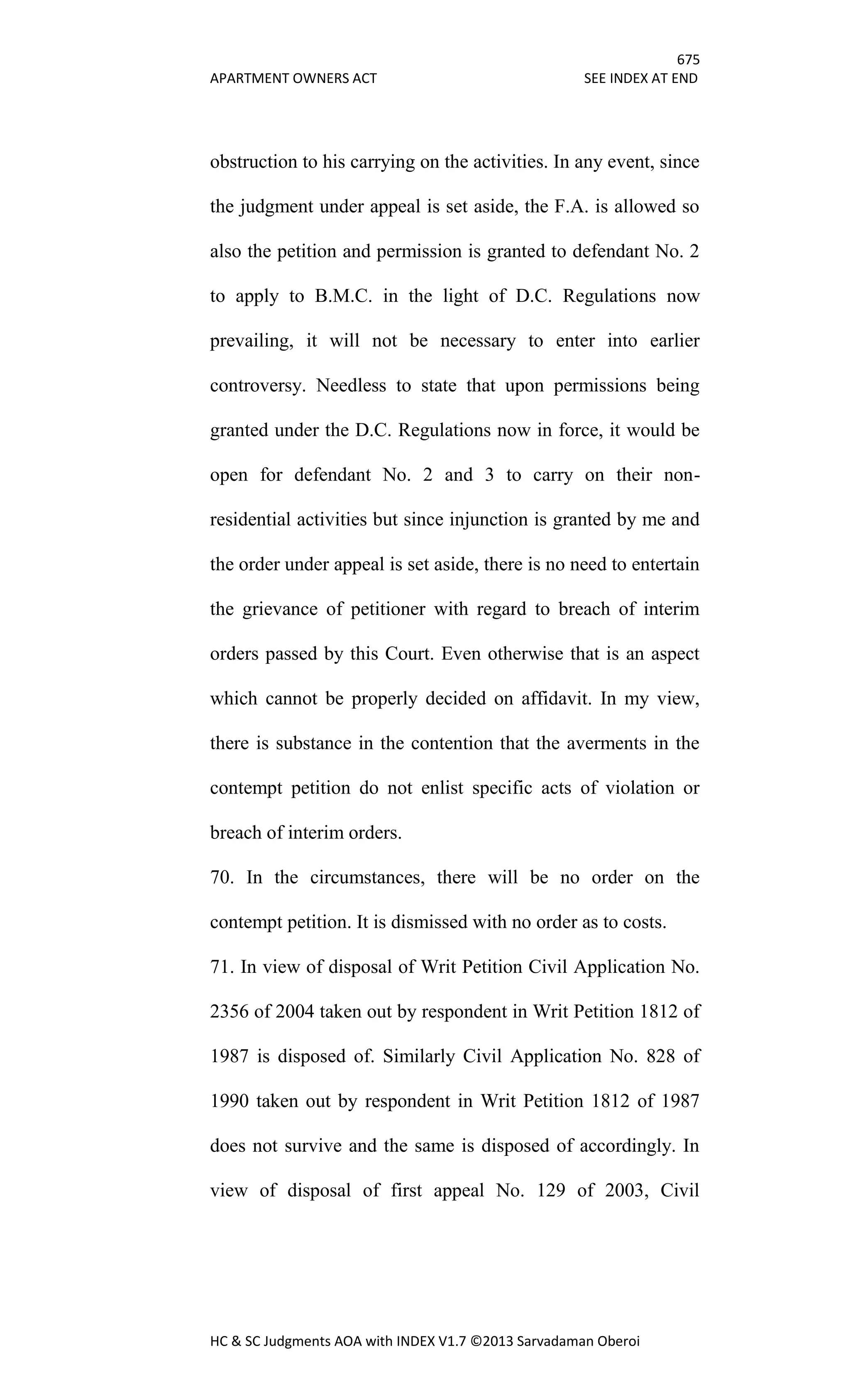 675
APARTMENT OWNERS ACT SEE INDEX AT END
HC & SC Judgments AOA with INDEX V1.7 ©2013 Sarvadaman Oberoi
obstruction to his carrying on the activities. In any event, since
the judgment under appeal is set aside, the F.A. is allowed so
also the petition and permission is granted to defendant No. 2
to apply to B.M.C. in the light of D.C. Regulations now
prevailing, it will not be necessary to enter into earlier
controversy. Needless to state that upon permissions being
granted under the D.C. Regulations now in force, it would be
open for defendant No. 2 and 3 to carry on their non-
residential activities but since injunction is granted by me and
the order under appeal is set aside, there is no need to entertain
the grievance of petitioner with regard to breach of interim
orders passed by this Court. Even otherwise that is an aspect
which cannot be properly decided on affidavit. In my view,
there is substance in the contention that the averments in the
contempt petition do not enlist specific acts of violation or
breach of interim orders.
70. In the circumstances, there will be no order on the
contempt petition. It is dismissed with no order as to costs.
71. In view of disposal of Writ Petition Civil Application No.
2356 of 2004 taken out by respondent in Writ Petition 1812 of
1987 is disposed of. Similarly Civil Application No. 828 of
1990 taken out by respondent in Writ Petition 1812 of 1987
does not survive and the same is disposed of accordingly. In
view of disposal of first appeal No. 129 of 2003, Civil
 