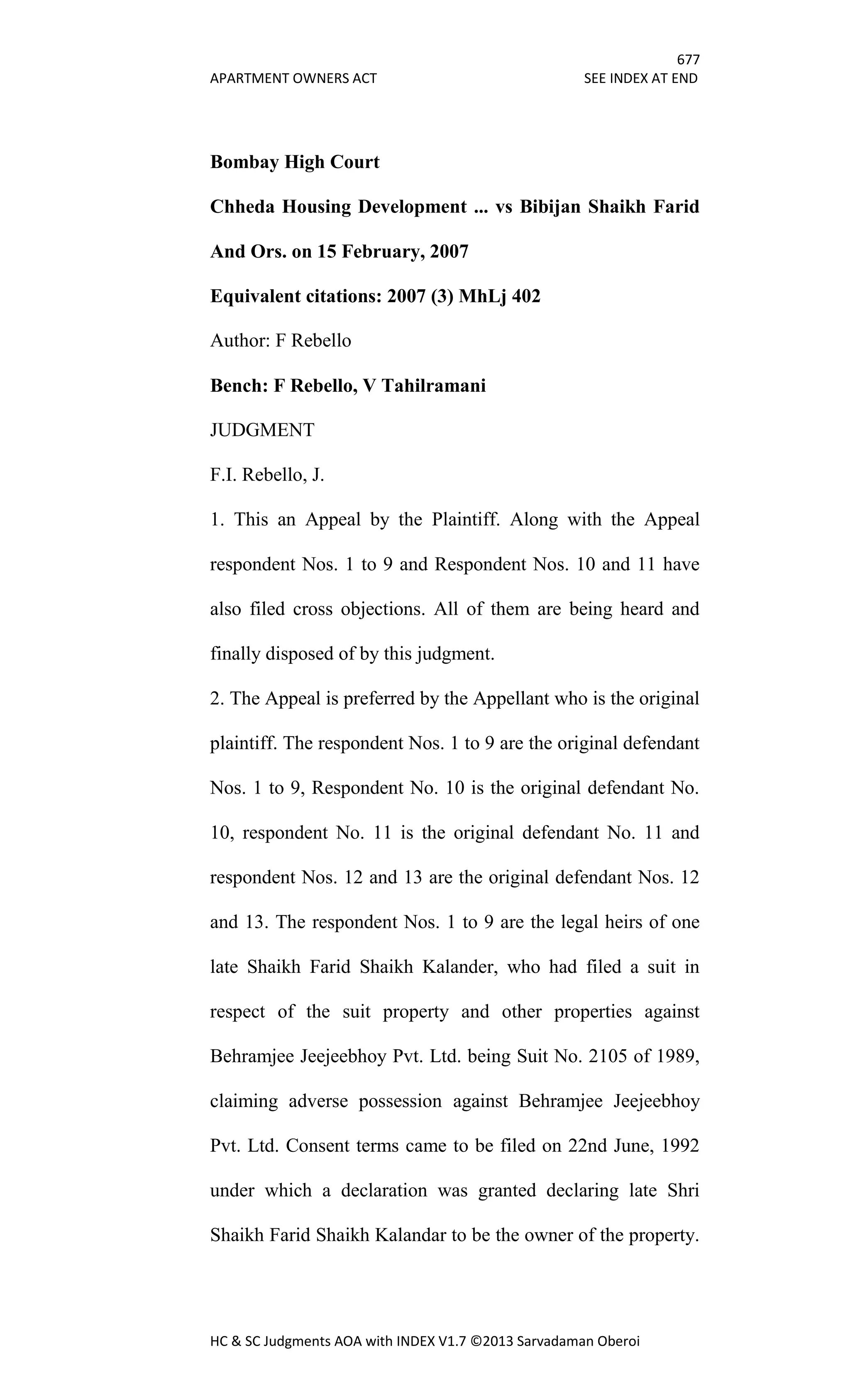 677
APARTMENT OWNERS ACT SEE INDEX AT END
HC & SC Judgments AOA with INDEX V1.7 ©2013 Sarvadaman Oberoi
Bombay High Court
Chheda Housing Development ... vs Bibijan Shaikh Farid
And Ors. on 15 February, 2007
Equivalent citations: 2007 (3) MhLj 402
Author: F Rebello
Bench: F Rebello, V Tahilramani
JUDGMENT
F.I. Rebello, J.
1. This an Appeal by the Plaintiff. Along with the Appeal
respondent Nos. 1 to 9 and Respondent Nos. 10 and 11 have
also filed cross objections. All of them are being heard and
finally disposed of by this judgment.
2. The Appeal is preferred by the Appellant who is the original
plaintiff. The respondent Nos. 1 to 9 are the original defendant
Nos. 1 to 9, Respondent No. 10 is the original defendant No.
10, respondent No. 11 is the original defendant No. 11 and
respondent Nos. 12 and 13 are the original defendant Nos. 12
and 13. The respondent Nos. 1 to 9 are the legal heirs of one
late Shaikh Farid Shaikh Kalander, who had filed a suit in
respect of the suit property and other properties against
Behramjee Jeejeebhoy Pvt. Ltd. being Suit No. 2105 of 1989,
claiming adverse possession against Behramjee Jeejeebhoy
Pvt. Ltd. Consent terms came to be filed on 22nd June, 1992
under which a declaration was granted declaring late Shri
Shaikh Farid Shaikh Kalandar to be the owner of the property.
 