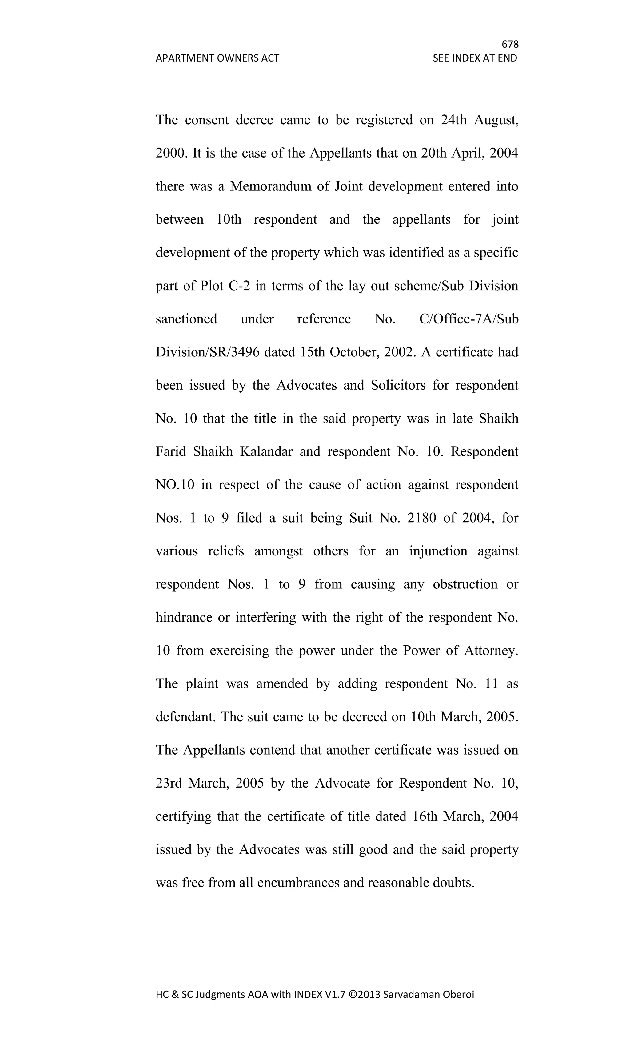 678
APARTMENT OWNERS ACT SEE INDEX AT END
HC & SC Judgments AOA with INDEX V1.7 ©2013 Sarvadaman Oberoi
The consent decree came to be registered on 24th August,
2000. It is the case of the Appellants that on 20th April, 2004
there was a Memorandum of Joint development entered into
between 10th respondent and the appellants for joint
development of the property which was identified as a specific
part of Plot C-2 in terms of the lay out scheme/Sub Division
sanctioned under reference No. C/Office-7A/Sub
Division/SR/3496 dated 15th October, 2002. A certificate had
been issued by the Advocates and Solicitors for respondent
No. 10 that the title in the said property was in late Shaikh
Farid Shaikh Kalandar and respondent No. 10. Respondent
NO.10 in respect of the cause of action against respondent
Nos. 1 to 9 filed a suit being Suit No. 2180 of 2004, for
various reliefs amongst others for an injunction against
respondent Nos. 1 to 9 from causing any obstruction or
hindrance or interfering with the right of the respondent No.
10 from exercising the power under the Power of Attorney.
The plaint was amended by adding respondent No. 11 as
defendant. The suit came to be decreed on 10th March, 2005.
The Appellants contend that another certificate was issued on
23rd March, 2005 by the Advocate for Respondent No. 10,
certifying that the certificate of title dated 16th March, 2004
issued by the Advocates was still good and the said property
was free from all encumbrances and reasonable doubts.
 