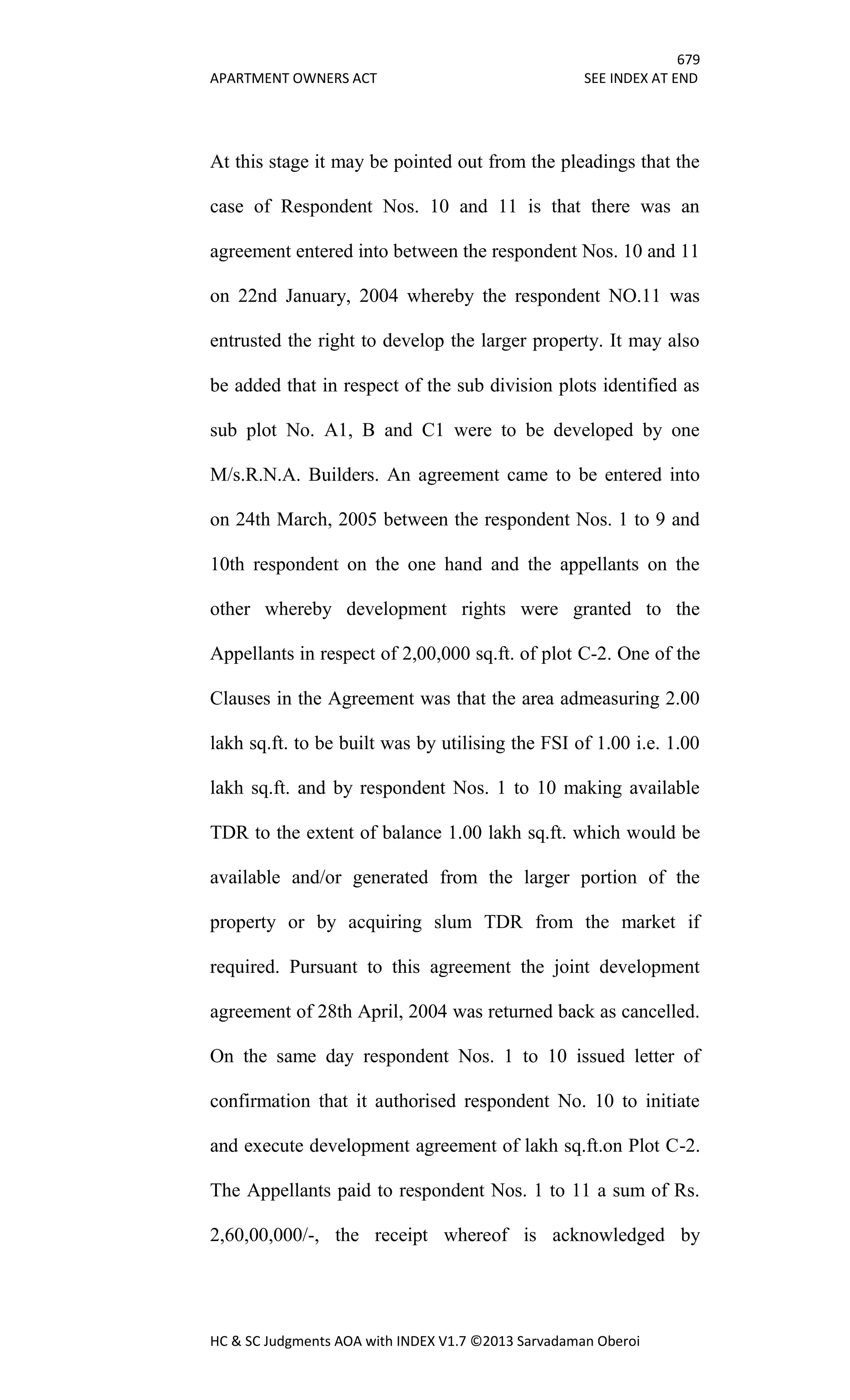679
APARTMENT OWNERS ACT SEE INDEX AT END
HC & SC Judgments AOA with INDEX V1.7 ©2013 Sarvadaman Oberoi
At this stage it may be pointed out from the pleadings that the
case of Respondent Nos. 10 and 11 is that there was an
agreement entered into between the respondent Nos. 10 and 11
on 22nd January, 2004 whereby the respondent NO.11 was
entrusted the right to develop the larger property. It may also
be added that in respect of the sub division plots identified as
sub plot No. A1, B and C1 were to be developed by one
M/s.R.N.A. Builders. An agreement came to be entered into
on 24th March, 2005 between the respondent Nos. 1 to 9 and
10th respondent on the one hand and the appellants on the
other whereby development rights were granted to the
Appellants in respect of 2,00,000 sq.ft. of plot C-2. One of the
Clauses in the Agreement was that the area admeasuring 2.00
lakh sq.ft. to be built was by utilising the FSI of 1.00 i.e. 1.00
lakh sq.ft. and by respondent Nos. 1 to 10 making available
TDR to the extent of balance 1.00 lakh sq.ft. which would be
available and/or generated from the larger portion of the
property or by acquiring slum TDR from the market if
required. Pursuant to this agreement the joint development
agreement of 28th April, 2004 was returned back as cancelled.
On the same day respondent Nos. 1 to 10 issued letter of
confirmation that it authorised respondent No. 10 to initiate
and execute development agreement of lakh sq.ft.on Plot C-2.
The Appellants paid to respondent Nos. 1 to 11 a sum of Rs.
2,60,00,000/-, the receipt whereof is acknowledged by
 