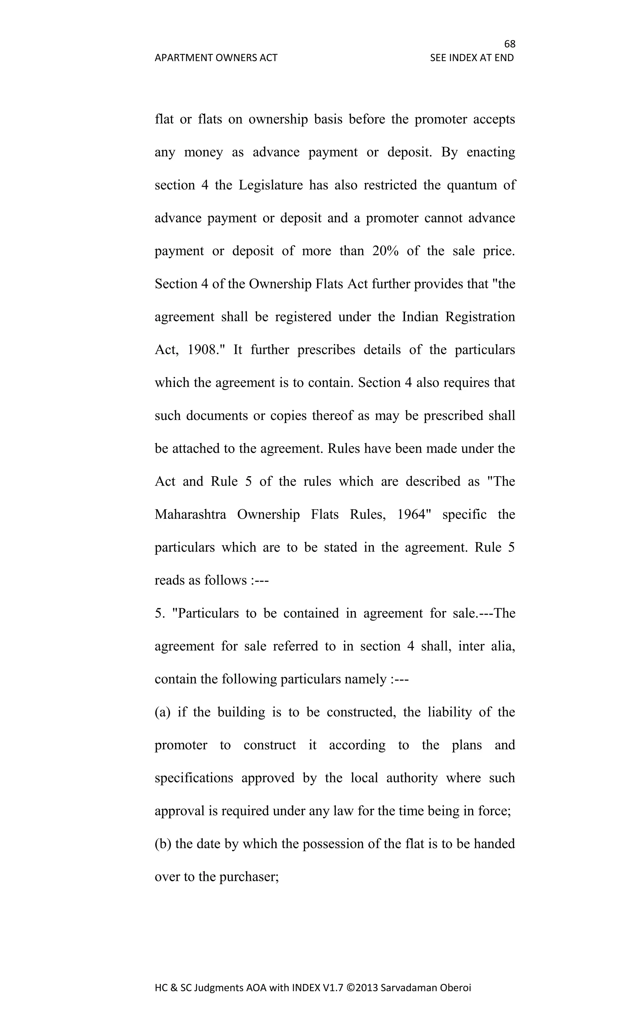 68
APARTMENT OWNERS ACT SEE INDEX AT END
HC & SC Judgments AOA with INDEX V1.7 ©2013 Sarvadaman Oberoi
flat or flats on ownership basis before the promoter accepts
any money as advance payment or deposit. By enacting
section 4 the Legislature has also restricted the quantum of
advance payment or deposit and a promoter cannot advance
payment or deposit of more than 20% of the sale price.
Section 4 of the Ownership Flats Act further provides that "the
agreement shall be registered under the Indian Registration
Act, 1908." It further prescribes details of the particulars
which the agreement is to contain. Section 4 also requires that
such documents or copies thereof as may be prescribed shall
be attached to the agreement. Rules have been made under the
Act and Rule 5 of the rules which are described as "The
Maharashtra Ownership Flats Rules, 1964" specific the
particulars which are to be stated in the agreement. Rule 5
reads as follows :---
5. "Particulars to be contained in agreement for sale.---The
agreement for sale referred to in section 4 shall, inter alia,
contain the following particulars namely :---
(a) if the building is to be constructed, the liability of the
promoter to construct it according to the plans and
specifications approved by the local authority where such
approval is required under any law for the time being in force;
(b) the date by which the possession of the flat is to be handed
over to the purchaser;
 