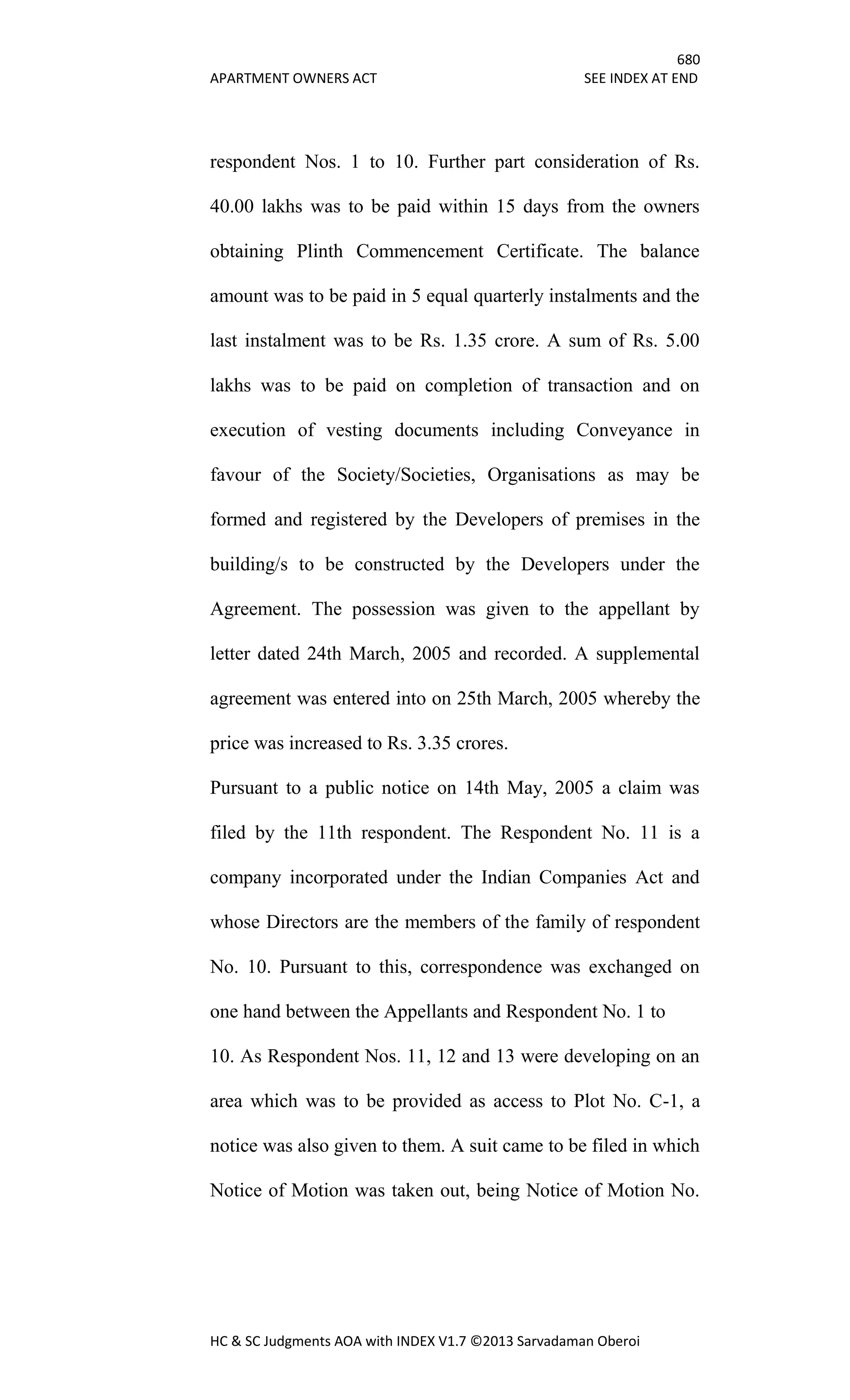 680
APARTMENT OWNERS ACT SEE INDEX AT END
HC & SC Judgments AOA with INDEX V1.7 ©2013 Sarvadaman Oberoi
respondent Nos. 1 to 10. Further part consideration of Rs.
40.00 lakhs was to be paid within 15 days from the owners
obtaining Plinth Commencement Certificate. The balance
amount was to be paid in 5 equal quarterly instalments and the
last instalment was to be Rs. 1.35 crore. A sum of Rs. 5.00
lakhs was to be paid on completion of transaction and on
execution of vesting documents including Conveyance in
favour of the Society/Societies, Organisations as may be
formed and registered by the Developers of premises in the
building/s to be constructed by the Developers under the
Agreement. The possession was given to the appellant by
letter dated 24th March, 2005 and recorded. A supplemental
agreement was entered into on 25th March, 2005 whereby the
price was increased to Rs. 3.35 crores.
Pursuant to a public notice on 14th May, 2005 a claim was
filed by the 11th respondent. The Respondent No. 11 is a
company incorporated under the Indian Companies Act and
whose Directors are the members of the family of respondent
No. 10. Pursuant to this, correspondence was exchanged on
one hand between the Appellants and Respondent No. 1 to
10. As Respondent Nos. 11, 12 and 13 were developing on an
area which was to be provided as access to Plot No. C-1, a
notice was also given to them. A suit came to be filed in which
Notice of Motion was taken out, being Notice of Motion No.
 