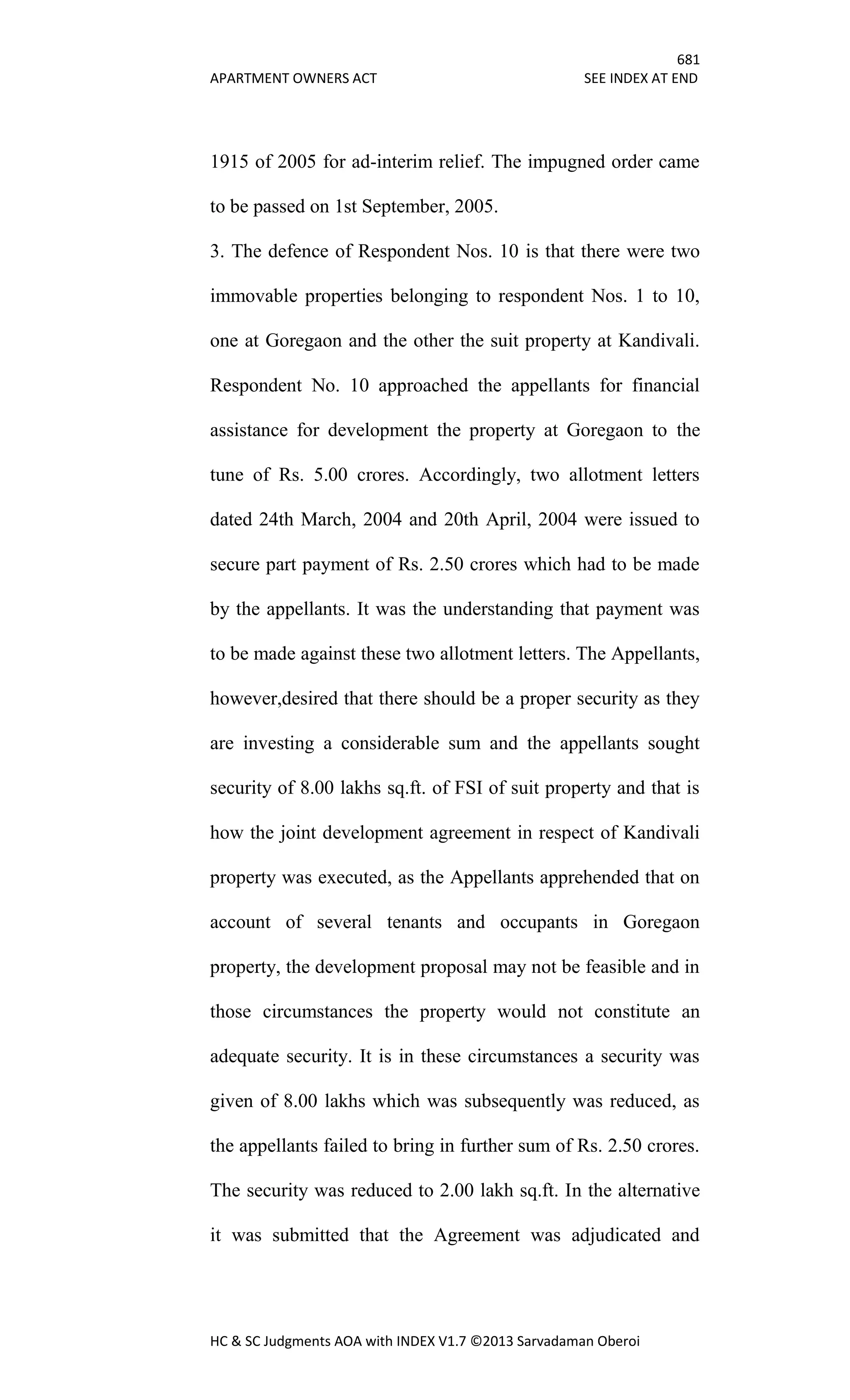 681
APARTMENT OWNERS ACT SEE INDEX AT END
HC & SC Judgments AOA with INDEX V1.7 ©2013 Sarvadaman Oberoi
1915 of 2005 for ad-interim relief. The impugned order came
to be passed on 1st September, 2005.
3. The defence of Respondent Nos. 10 is that there were two
immovable properties belonging to respondent Nos. 1 to 10,
one at Goregaon and the other the suit property at Kandivali.
Respondent No. 10 approached the appellants for financial
assistance for development the property at Goregaon to the
tune of Rs. 5.00 crores. Accordingly, two allotment letters
dated 24th March, 2004 and 20th April, 2004 were issued to
secure part payment of Rs. 2.50 crores which had to be made
by the appellants. It was the understanding that payment was
to be made against these two allotment letters. The Appellants,
however,desired that there should be a proper security as they
are investing a considerable sum and the appellants sought
security of 8.00 lakhs sq.ft. of FSI of suit property and that is
how the joint development agreement in respect of Kandivali
property was executed, as the Appellants apprehended that on
account of several tenants and occupants in Goregaon
property, the development proposal may not be feasible and in
those circumstances the property would not constitute an
adequate security. It is in these circumstances a security was
given of 8.00 lakhs which was subsequently was reduced, as
the appellants failed to bring in further sum of Rs. 2.50 crores.
The security was reduced to 2.00 lakh sq.ft. In the alternative
it was submitted that the Agreement was adjudicated and
 