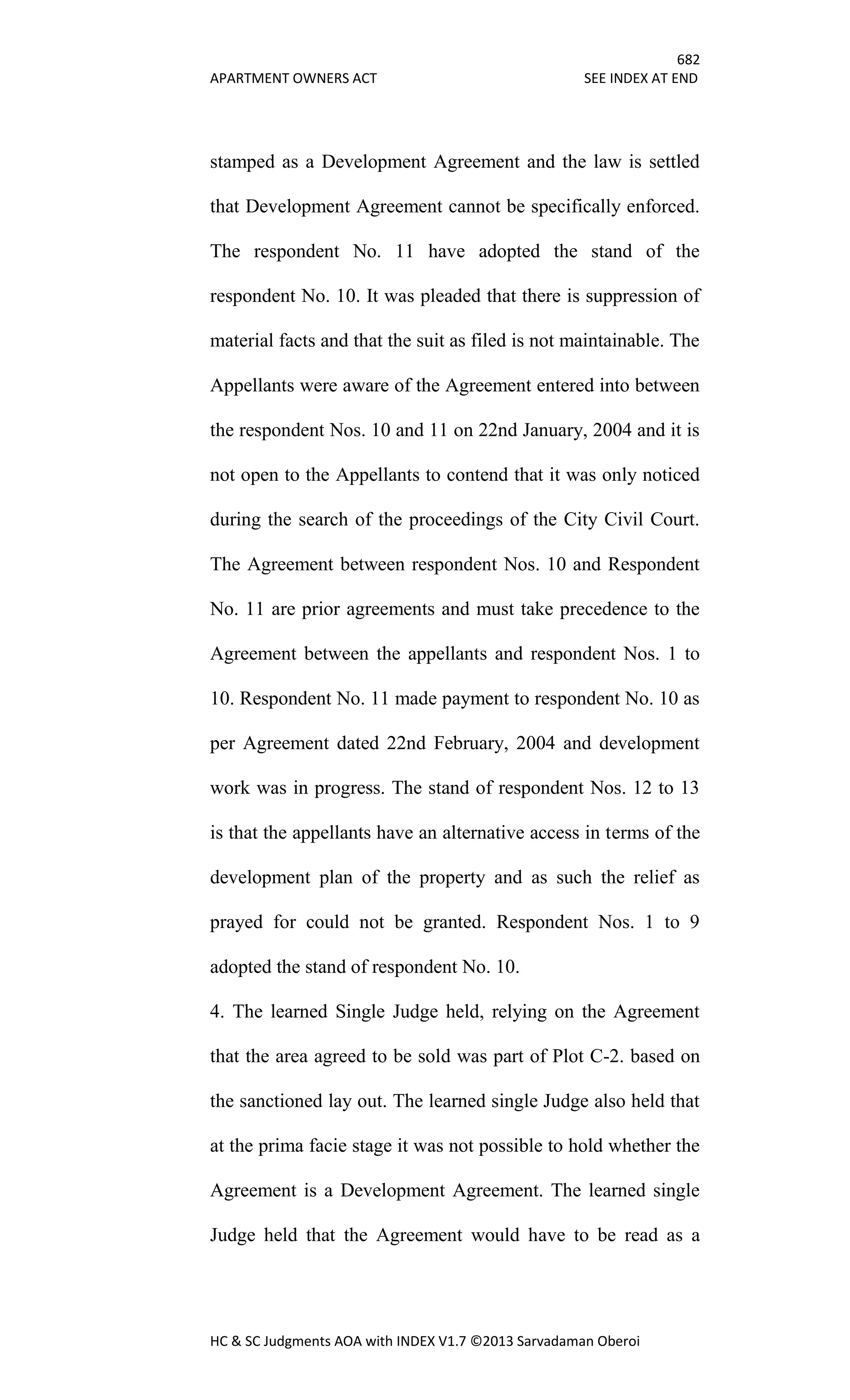 682
APARTMENT OWNERS ACT SEE INDEX AT END
HC & SC Judgments AOA with INDEX V1.7 ©2013 Sarvadaman Oberoi
stamped as a Development Agreement and the law is settled
that Development Agreement cannot be specifically enforced.
The respondent No. 11 have adopted the stand of the
respondent No. 10. It was pleaded that there is suppression of
material facts and that the suit as filed is not maintainable. The
Appellants were aware of the Agreement entered into between
the respondent Nos. 10 and 11 on 22nd January, 2004 and it is
not open to the Appellants to contend that it was only noticed
during the search of the proceedings of the City Civil Court.
The Agreement between respondent Nos. 10 and Respondent
No. 11 are prior agreements and must take precedence to the
Agreement between the appellants and respondent Nos. 1 to
10. Respondent No. 11 made payment to respondent No. 10 as
per Agreement dated 22nd February, 2004 and development
work was in progress. The stand of respondent Nos. 12 to 13
is that the appellants have an alternative access in terms of the
development plan of the property and as such the relief as
prayed for could not be granted. Respondent Nos. 1 to 9
adopted the stand of respondent No. 10.
4. The learned Single Judge held, relying on the Agreement
that the area agreed to be sold was part of Plot C-2. based on
the sanctioned lay out. The learned single Judge also held that
at the prima facie stage it was not possible to hold whether the
Agreement is a Development Agreement. The learned single
Judge held that the Agreement would have to be read as a
 