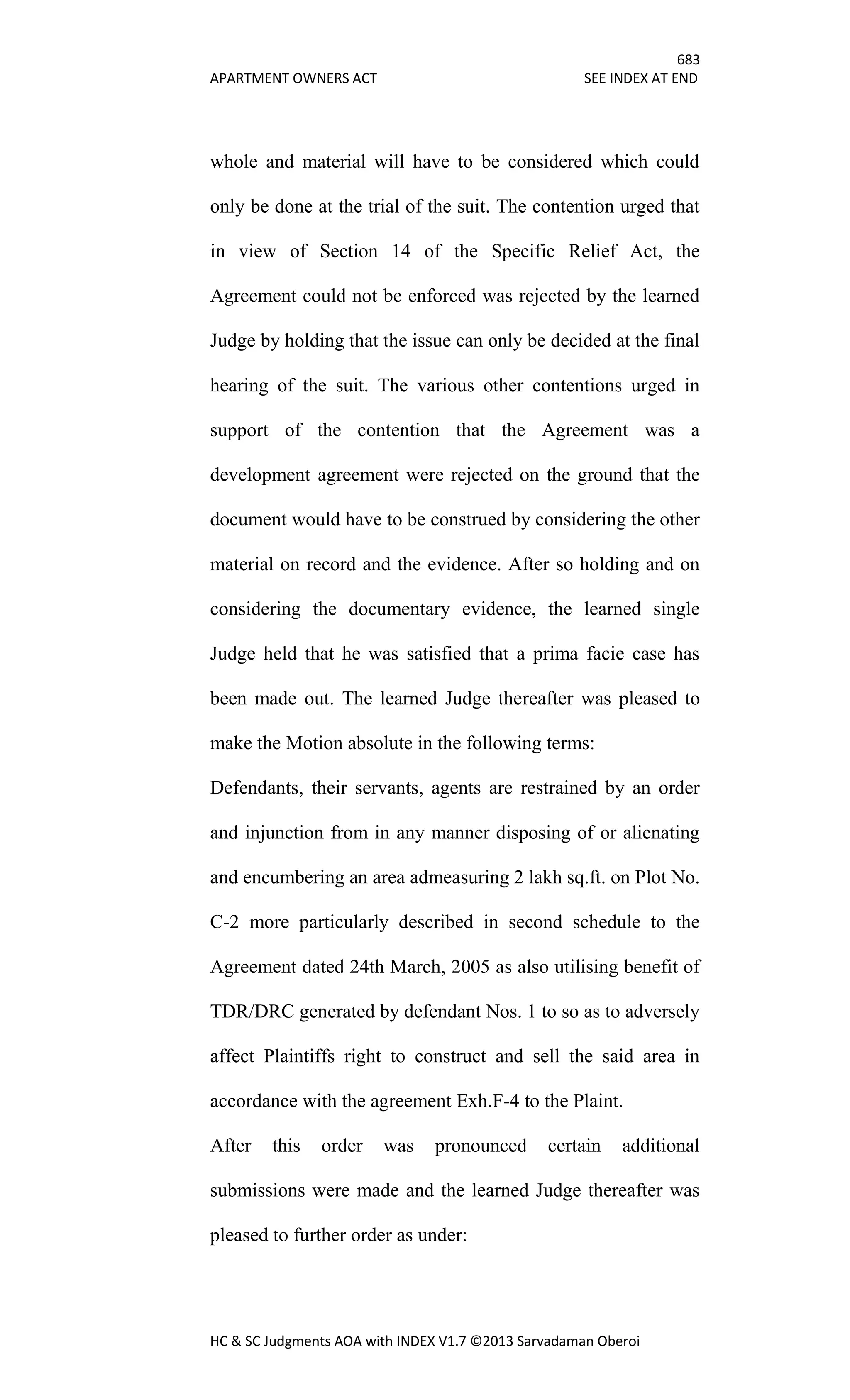 683
APARTMENT OWNERS ACT SEE INDEX AT END
HC & SC Judgments AOA with INDEX V1.7 ©2013 Sarvadaman Oberoi
whole and material will have to be considered which could
only be done at the trial of the suit. The contention urged that
in view of Section 14 of the Specific Relief Act, the
Agreement could not be enforced was rejected by the learned
Judge by holding that the issue can only be decided at the final
hearing of the suit. The various other contentions urged in
support of the contention that the Agreement was a
development agreement were rejected on the ground that the
document would have to be construed by considering the other
material on record and the evidence. After so holding and on
considering the documentary evidence, the learned single
Judge held that he was satisfied that a prima facie case has
been made out. The learned Judge thereafter was pleased to
make the Motion absolute in the following terms:
Defendants, their servants, agents are restrained by an order
and injunction from in any manner disposing of or alienating
and encumbering an area admeasuring 2 lakh sq.ft. on Plot No.
C-2 more particularly described in second schedule to the
Agreement dated 24th March, 2005 as also utilising benefit of
TDR/DRC generated by defendant Nos. 1 to so as to adversely
affect Plaintiffs right to construct and sell the said area in
accordance with the agreement Exh.F-4 to the Plaint.
After this order was pronounced certain additional
submissions were made and the learned Judge thereafter was
pleased to further order as under:
 