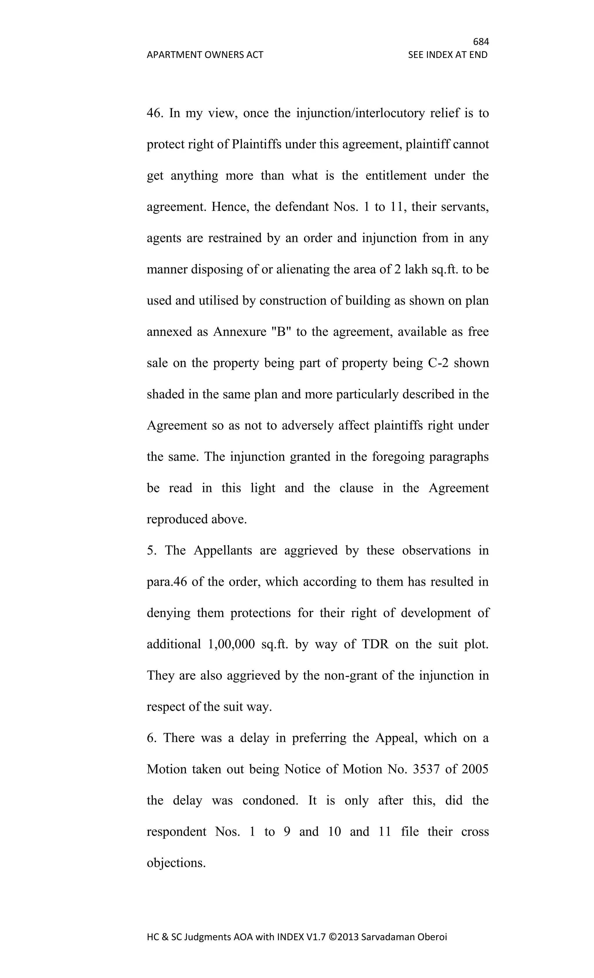 684
APARTMENT OWNERS ACT SEE INDEX AT END
HC & SC Judgments AOA with INDEX V1.7 ©2013 Sarvadaman Oberoi
46. In my view, once the injunction/interlocutory relief is to
protect right of Plaintiffs under this agreement, plaintiff cannot
get anything more than what is the entitlement under the
agreement. Hence, the defendant Nos. 1 to 11, their servants,
agents are restrained by an order and injunction from in any
manner disposing of or alienating the area of 2 lakh sq.ft. to be
used and utilised by construction of building as shown on plan
annexed as Annexure "B" to the agreement, available as free
sale on the property being part of property being C-2 shown
shaded in the same plan and more particularly described in the
Agreement so as not to adversely affect plaintiffs right under
the same. The injunction granted in the foregoing paragraphs
be read in this light and the clause in the Agreement
reproduced above.
5. The Appellants are aggrieved by these observations in
para.46 of the order, which according to them has resulted in
denying them protections for their right of development of
additional 1,00,000 sq.ft. by way of TDR on the suit plot.
They are also aggrieved by the non-grant of the injunction in
respect of the suit way.
6. There was a delay in preferring the Appeal, which on a
Motion taken out being Notice of Motion No. 3537 of 2005
the delay was condoned. It is only after this, did the
respondent Nos. 1 to 9 and 10 and 11 file their cross
objections.
 